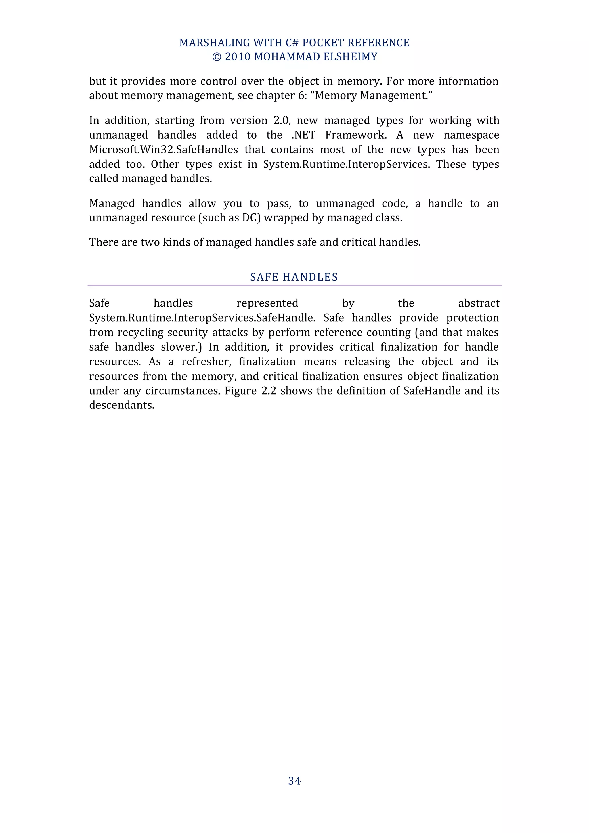 MARSHALING WITH C# POCKET REFERENCE
                     © 2010 MOHAMMAD ELSHEIMY

but it provides more control over the object in memory. For more information
about memory management, see chapter 6: “Memory Management.”

In addition, starting from version 2.0, new managed types for working with
unmanaged handles added to the .NET Framework. A new namespace
Microsoft.Win32.SafeHandles that contains most of the new types has been
added too. Other types exist in System.Runtime.InteropServices. These types
called managed handles.

Managed handles allow you to pass, to unmanaged code, a handle to an
unmanaged resource (such as DC) wrapped by managed class.

There are two kinds of managed handles safe and critical handles.

                               SAFE HA NDLES

Safe        handles          represented         by         the         abstract
System.Runtime.InteropServices.SafeHandle. Safe handles provide protection
from recycling security attacks by perform reference counting (and that makes
safe handles slower.) In addition, it provides critical finalization for handle
resources. As a refresher, finalization means releasing the object and its
resources from the memory, and critical finalization ensures object finalization
under any circumstances. Figure 2.2 shows the definition of SafeHandle and its
descendants.




                                      34
 