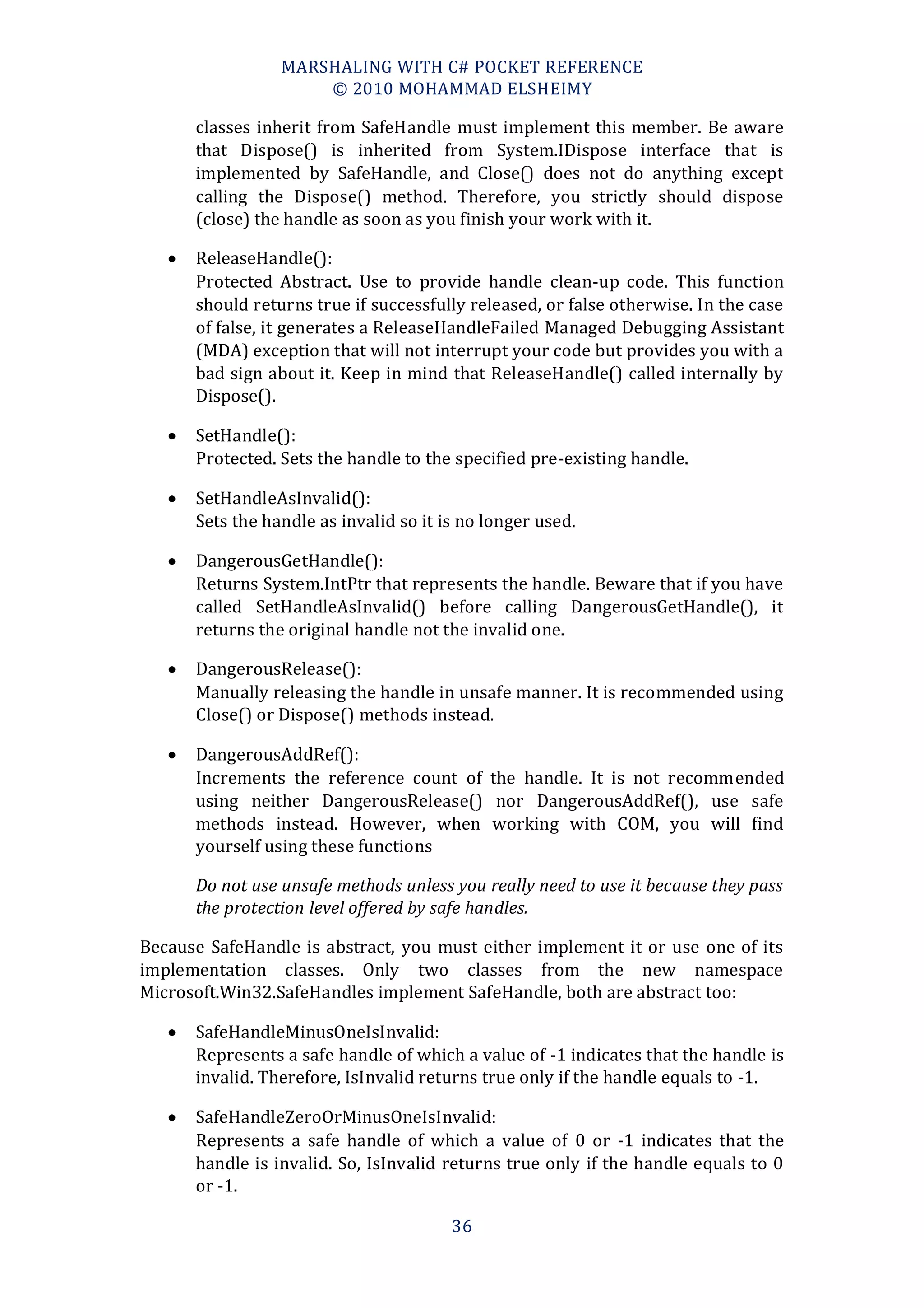 MARSHALING WITH C# POCKET REFERENCE
                      © 2010 MOHAMMAD ELSHEIMY

       classes inherit from SafeHandle must implement this member. Be aware
       that Dispose() is inherited from System.IDispose interface that is
       implemented by SafeHandle, and Close() does not do anything except
       calling the Dispose() method. Therefore, you strictly should dispose
       (close) the handle as soon as you finish your work with it.

      ReleaseHandle():
       Protected Abstract. Use to provide handle clean-up code. This function
       should returns true if successfully released, or false otherwise. In the case
       of false, it generates a ReleaseHandleFailed Managed Debugging Assistant
       (MDA) exception that will not interrupt your code but provides you with a
       bad sign about it. Keep in mind that ReleaseHandle() called internally by
       Dispose().

      SetHandle():
       Protected. Sets the handle to the specified pre-existing handle.

      SetHandleAsInvalid():
       Sets the handle as invalid so it is no longer used.

      DangerousGetHandle():
       Returns System.IntPtr that represents the handle. Beware that if you have
       called SetHandleAsInvalid() before calling DangerousGetHandle(), it
       returns the original handle not the invalid one.

      DangerousRelease():
       Manually releasing the handle in unsafe manner. It is recommended using
       Close() or Dispose() methods instead.

      DangerousAddRef():
       Increments the reference count of the handle. It is not recommended
       using neither DangerousRelease() nor DangerousAddRef(), use safe
       methods instead. However, when working with COM, you will find
       yourself using these functions

       Do not use unsafe methods unless you really need to use it because they pass
       the protection level offered by safe handles.

Because SafeHandle is abstract, you must either implement it or use one of its
implementation classes. Only two classes from the new namespace
Microsoft.Win32.SafeHandles implement SafeHandle, both are abstract too:

      SafeHandleMinusOneIsInvalid:
       Represents a safe handle of which a value of -1 indicates that the handle is
       invalid. Therefore, IsInvalid returns true only if the handle equals to -1.

      SafeHandleZeroOrMinusOneIsInvalid:
       Represents a safe handle of which a value of 0 or -1 indicates that the
       handle is invalid. So, IsInvalid returns true only if the handle equals to 0
       or -1.

                                         36
 