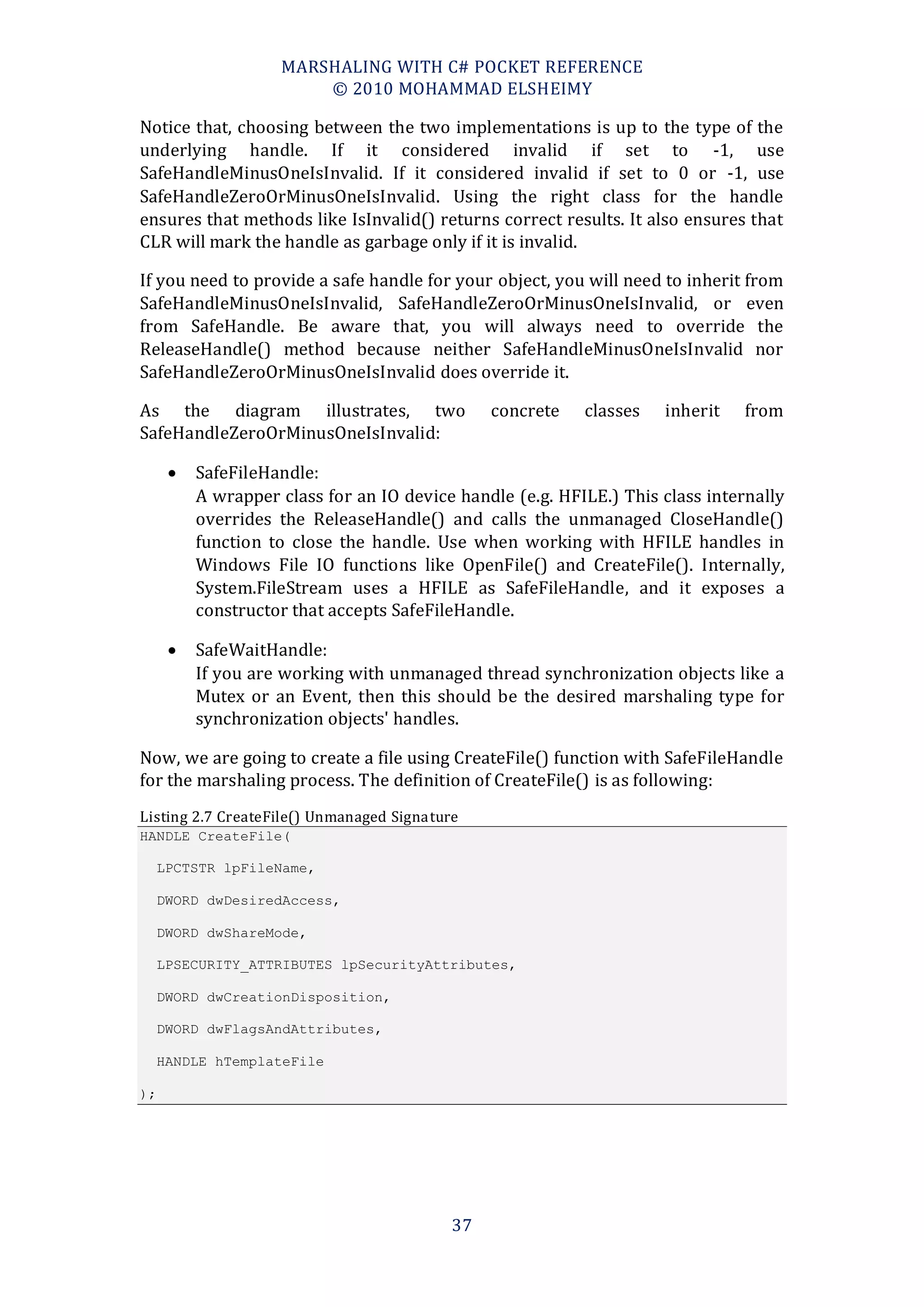 MARSHALING WITH C# POCKET REFERENCE
                        © 2010 MOHAMMAD ELSHEIMY

Notice that, choosing between the two implementations is up to the type of the
underlying handle. If it considered invalid if set to -1, use
SafeHandleMinusOneIsInvalid. If it considered invalid if set to 0 or -1, use
SafeHandleZeroOrMinusOneIsInvalid. Using the right class for the handle
ensures that methods like IsInvalid() returns correct results. It also ensures that
CLR will mark the handle as garbage only if it is invalid.

If you need to provide a safe handle for your object, you will need to inherit from
SafeHandleMinusOneIsInvalid, SafeHandleZeroOrMinusOneIsInvalid, or even
from SafeHandle. Be aware that, you will always need to override the
ReleaseHandle() method because neither SafeHandleMinusOneIsInvalid nor
SafeHandleZeroOrMinusOneIsInvalid does override it.

As the diagram illustrates, two                 concrete   classes   inherit   from
SafeHandleZeroOrMinusOneIsInvalid:

         SafeFileHandle:
          A wrapper class for an IO device handle (e.g. HFILE.) This class internally
          overrides the ReleaseHandle() and calls the unmanaged CloseHandle()
          function to close the handle. Use when working with HFILE handles in
          Windows File IO functions like OpenFile() and CreateFile(). Internally,
          System.FileStream uses a HFILE as SafeFileHandle, and it exposes a
          constructor that accepts SafeFileHandle.

         SafeWaitHandle:
          If you are working with unmanaged thread synchronization objects like a
          Mutex or an Event, then this should be the desired marshaling type for
          synchronization objects' handles.

Now, we are going to create a file using CreateFile() function with SafeFileHandle
for the marshaling process. The definition of CreateFile() is as following:
Listing 2.7 CreateFile() Unmanaged Signature
HANDLE CreateFile(

     LPCTSTR lpFileName,

     DWORD dwDesiredAccess,

     DWORD dwShareMode,

     LPSECURITY_ATTRIBUTES lpSecurityAttributes,

     DWORD dwCreationDisposition,

     DWORD dwFlagsAndAttributes,

     HANDLE hTemplateFile

);




                                           37
 