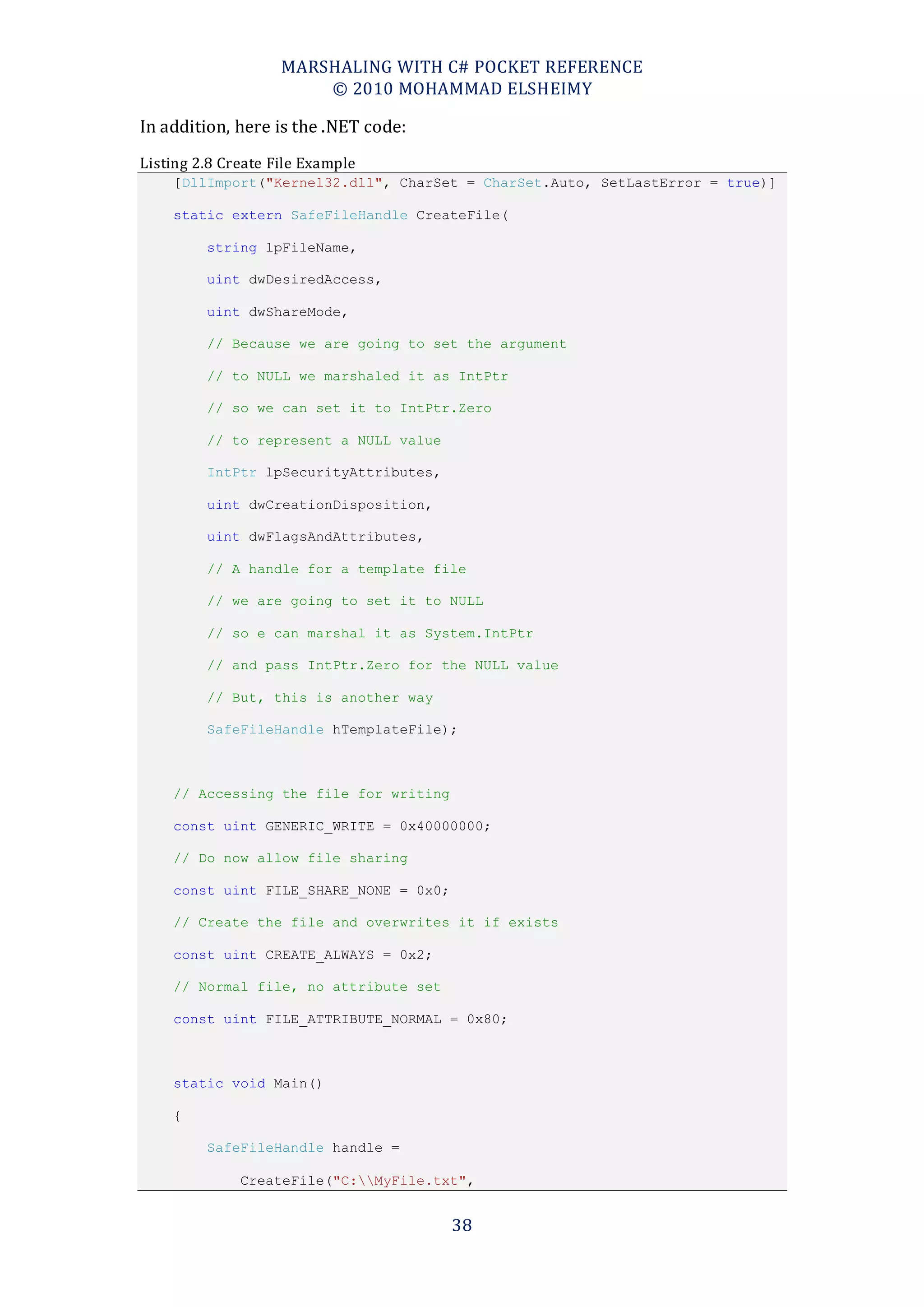 MARSHALING WITH C# POCKET REFERENCE
                        © 2010 MOHAMMAD ELSHEIMY

In addition, here is the .NET code:
Listing 2.8 Create File Example
    [DllImport("Kernel32.dll", CharSet = CharSet.Auto, SetLastError = true)]

    static extern SafeFileHandle CreateFile(

         string lpFileName,

         uint dwDesiredAccess,

         uint dwShareMode,

         // Because we are going to set the argument

         // to NULL we marshaled it as IntPtr

         // so we can set it to IntPtr.Zero

         // to represent a NULL value

         IntPtr lpSecurityAttributes,

         uint dwCreationDisposition,

         uint dwFlagsAndAttributes,

         // A handle for a template file

         // we are going to set it to NULL

         // so e can marshal it as System.IntPtr

         // and pass IntPtr.Zero for the NULL value

         // But, this is another way

         SafeFileHandle hTemplateFile);



    // Accessing the file for writing

    const uint GENERIC_WRITE = 0x40000000;

    // Do now allow file sharing

    const uint FILE_SHARE_NONE = 0x0;

    // Create the file and overwrites it if exists

    const uint CREATE_ALWAYS = 0x2;

    // Normal file, no attribute set

    const uint FILE_ATTRIBUTE_NORMAL = 0x80;



    static void Main()

    {

         SafeFileHandle handle =

              CreateFile("C:MyFile.txt",


                                        38
 