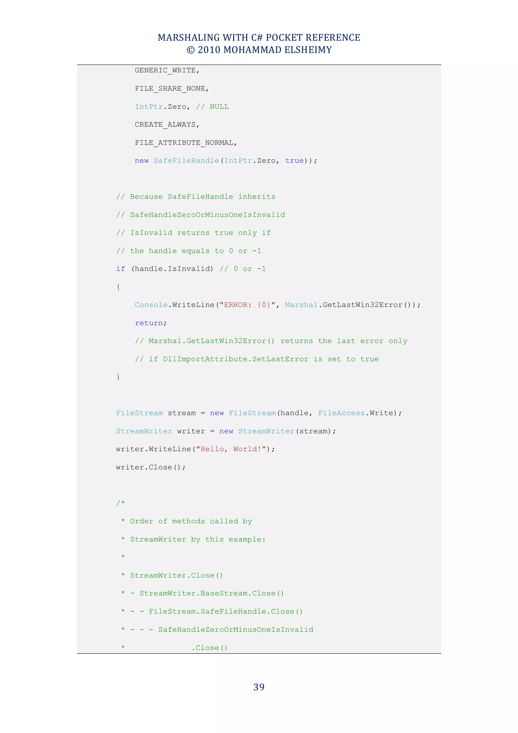 MARSHALING WITH C# POCKET REFERENCE
             © 2010 MOHAMMAD ELSHEIMY
     GENERIC_WRITE,

     FILE_SHARE_NONE,

     IntPtr.Zero, // NULL

     CREATE_ALWAYS,

     FILE_ATTRIBUTE_NORMAL,

     new SafeFileHandle(IntPtr.Zero, true));



// Because SafeFileHandle inherits

// SafeHandleZeroOrMinusOneIsInvalid

// IsInvalid returns true only if

// the handle equals to 0 or -1

if (handle.IsInvalid) // 0 or -1

{

     Console.WriteLine("ERROR: {0}", Marshal.GetLastWin32Error());

     return;

     // Marshal.GetLastWin32Error() returns the last error only

     // if DllImportAttribute.SetLastError is set to true

}



FileStream stream = new FileStream(handle, FileAccess.Write);

StreamWriter writer = new StreamWriter(stream);

writer.WriteLine("Hello, World!");

writer.Close();



/*

 * Order of methods called by

 * StreamWriter by this example:

 *

 * StreamWriter.Close()

 * - StreamWriter.BaseStream.Close()

 * - - FileStream.SafeFileHandle.Close()

 * - - - SafeHandleZeroOrMinusOneIsInvalid

 *                .Close()




                                39
 