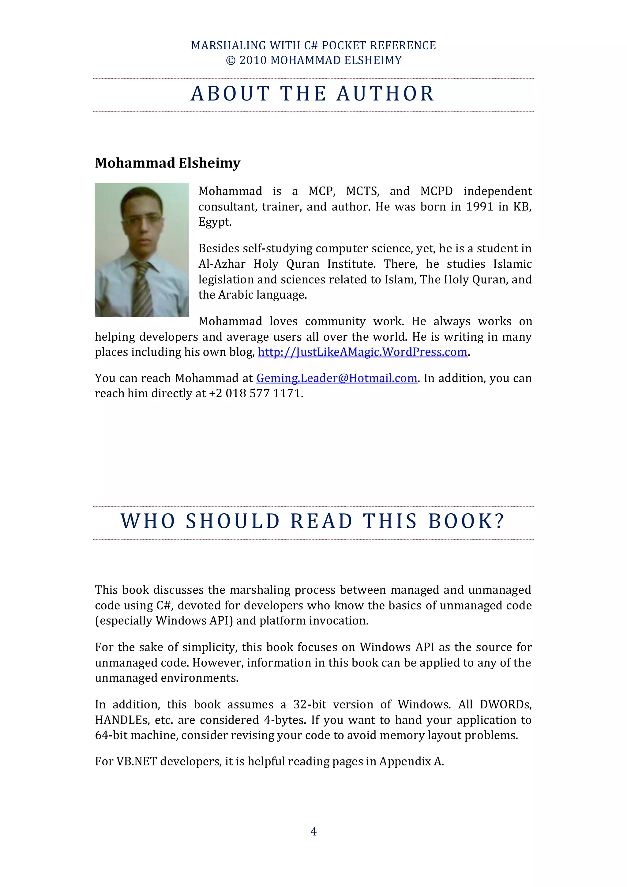 MARSHALING WITH C# POCKET REFERENCE
                     © 2010 MOHAMMAD ELSHEIMY


                 ABOUT THE AUTHOR


Mohammad Elsheimy
                   Mohammad is a MCP, MCTS, and MCPD independent
                   consultant, trainer, and author. He was born in 1991 in KB,
                   Egypt.

                   Besides self-studying computer science, yet, he is a student in
                   Al-Azhar Holy Quran Institute. There, he studies Islamic
                   legislation and sciences related to Islam, The Holy Quran, and
                   the Arabic language.

                    Mohammad loves community work. He always works on
helping developers and average users all over the world. He is writing in many
places including his own blog, http://JustLikeAMagic.WordPress.com.

You can reach Mohammad at Geming.Leader@Hotmail.com. In addition, you can
reach him directly at +2 018 577 1171.




    WHO SHOULD READ THIS BOOK?

This book discusses the marshaling process between managed and unmanaged
code using C#, devoted for developers who know the basics of unmanaged code
(especially Windows API) and platform invocation.

For the sake of simplicity, this book focuses on Windows API as the source for
unmanaged code. However, information in this book can be applied to any of the
unmanaged environments.

In addition, this book assumes a 32-bit version of Windows. All DWORDs,
HANDLEs, etc. are considered 4-bytes. If you want to hand your application to
64-bit machine, consider revising your code to avoid memory layout problems.

For VB.NET developers, it is helpful reading pages in Appendix A.




                                        4
 