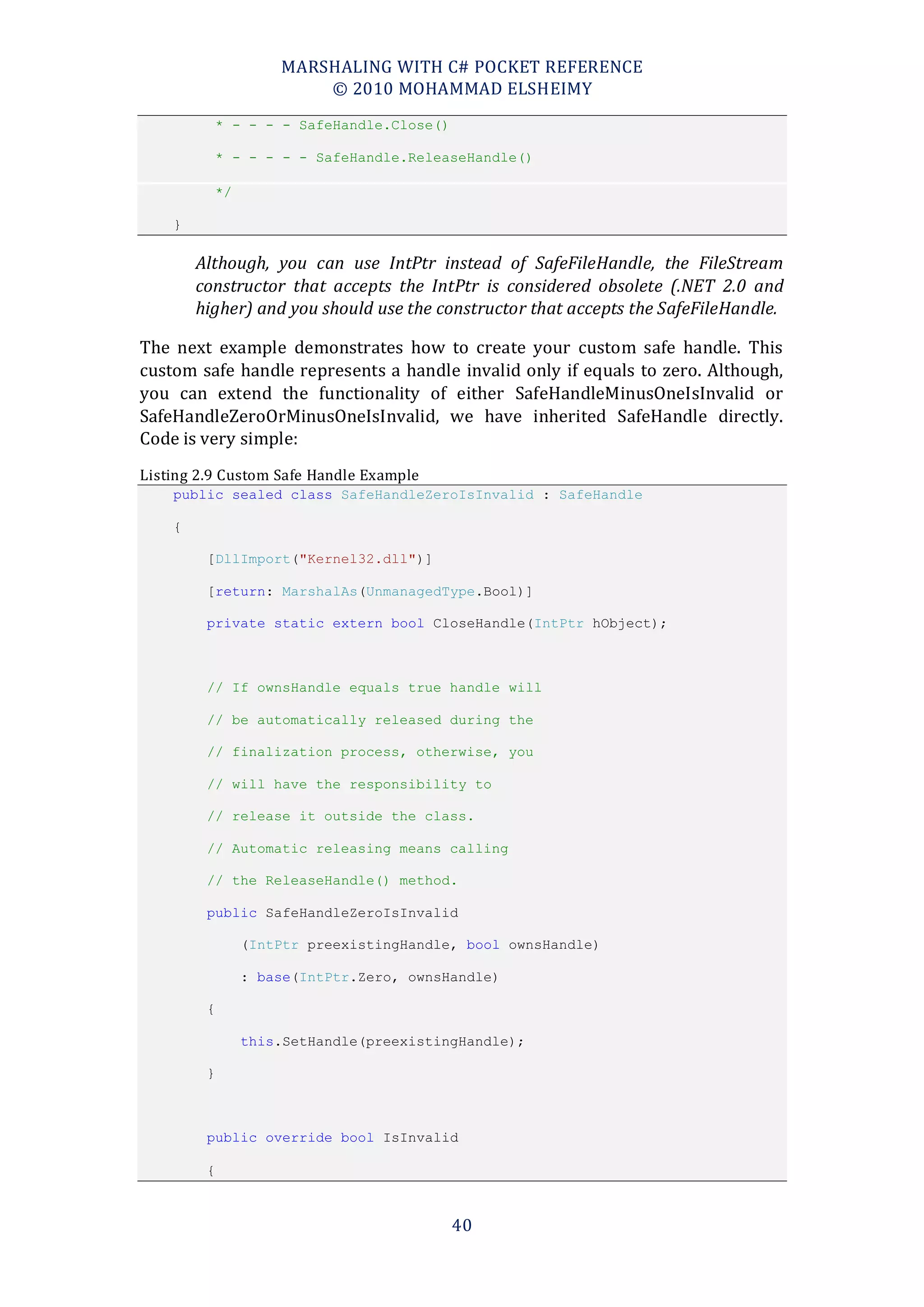 MARSHALING WITH C# POCKET REFERENCE
                       © 2010 MOHAMMAD ELSHEIMY
          * - - - - SafeHandle.Close()

          * - - - - - SafeHandle.ReleaseHandle()

          */

    }

        Although, you can use IntPtr instead of SafeFileHandle, the FileStream
        constructor that accepts the IntPtr is considered obsolete (.NET 2.0 and
        higher) and you should use the constructor that accepts the SafeFileHandle.

The next example demonstrates how to create your custom safe handle. This
custom safe handle represents a handle invalid only if equals to zero. Although,
you can extend the functionality of either SafeHandleMinusOneIsInvalid or
SafeHandleZeroOrMinusOneIsInvalid, we have inherited SafeHandle directly.
Code is very simple:
Listing 2.9 Custom Safe Handle Example
    public sealed class SafeHandleZeroIsInvalid : SafeHandle

    {

         [DllImport("Kernel32.dll")]

         [return: MarshalAs(UnmanagedType.Bool)]

         private static extern bool CloseHandle(IntPtr hObject);



         // If ownsHandle equals true handle will

         // be automatically released during the

         // finalization process, otherwise, you

         // will have the responsibility to

         // release it outside the class.

         // Automatic releasing means calling

         // the ReleaseHandle() method.

         public SafeHandleZeroIsInvalid

               (IntPtr preexistingHandle, bool ownsHandle)

               : base(IntPtr.Zero, ownsHandle)

         {

               this.SetHandle(preexistingHandle);

         }



         public override bool IsInvalid

         {



                                         40
 