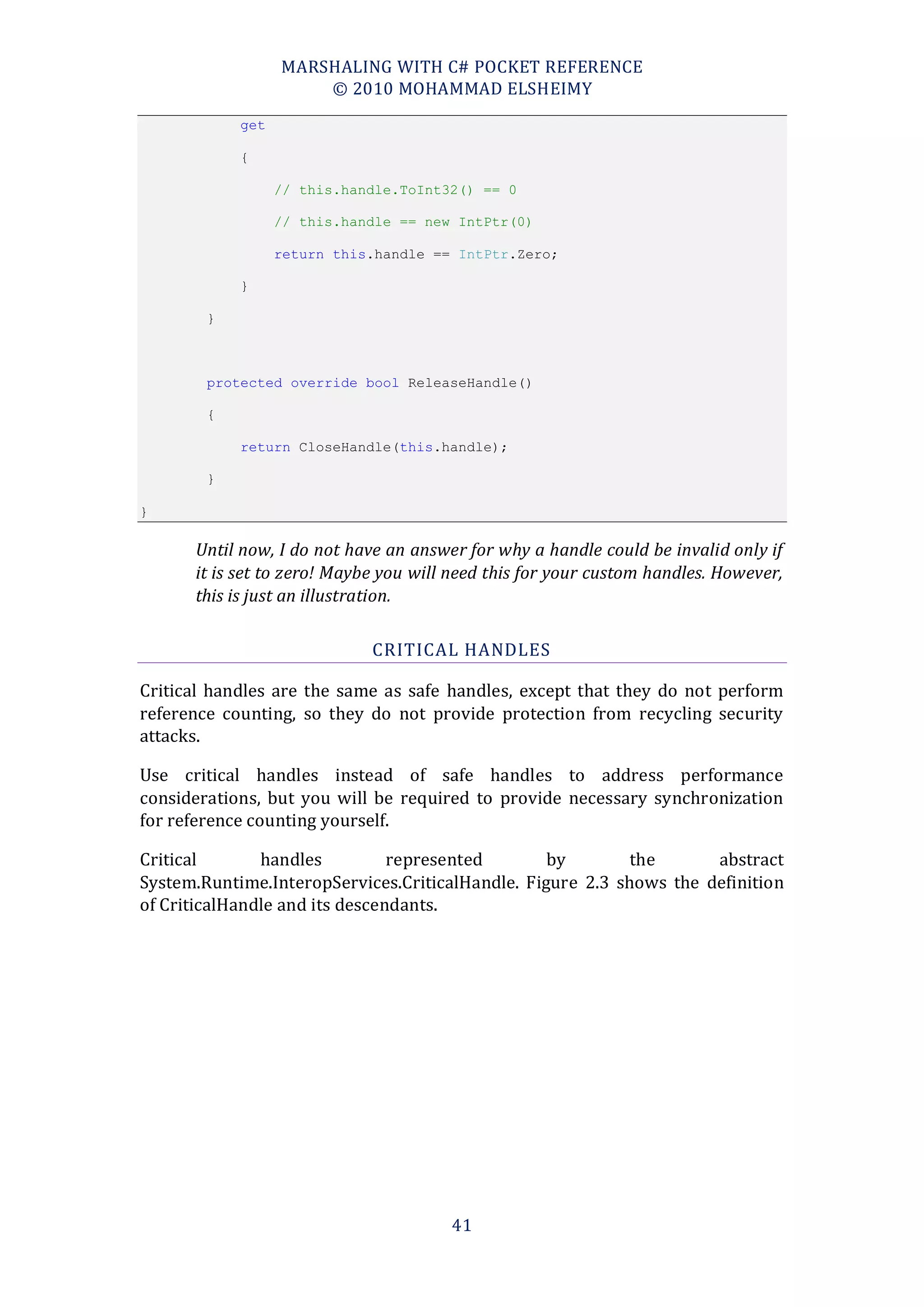 MARSHALING WITH C# POCKET REFERENCE
                      © 2010 MOHAMMAD ELSHEIMY
            get

            {

                  // this.handle.ToInt32() == 0

                  // this.handle == new IntPtr(0)

                  return this.handle == IntPtr.Zero;

            }

        }



        protected override bool ReleaseHandle()

        {

            return CloseHandle(this.handle);

        }

}

      Until now, I do not have an answer for why a handle could be invalid only if
      it is set to zero! Maybe you will need this for your custom handles. However,
      this is just an illustration.

                             CRITICAL HANDLES

Critical handles are the same as safe handles, except that they do not perform
reference counting, so they do not provide protection from recycling security
attacks.

Use critical handles instead of safe handles to address performance
considerations, but you will be required to provide necessary synchronization
for reference counting yourself.

Critical       handles          represented       by        the      abstract
System.Runtime.InteropServices.CriticalHandle. Figure 2.3 shows the definition
of CriticalHandle and its descendants.




                                       41
 