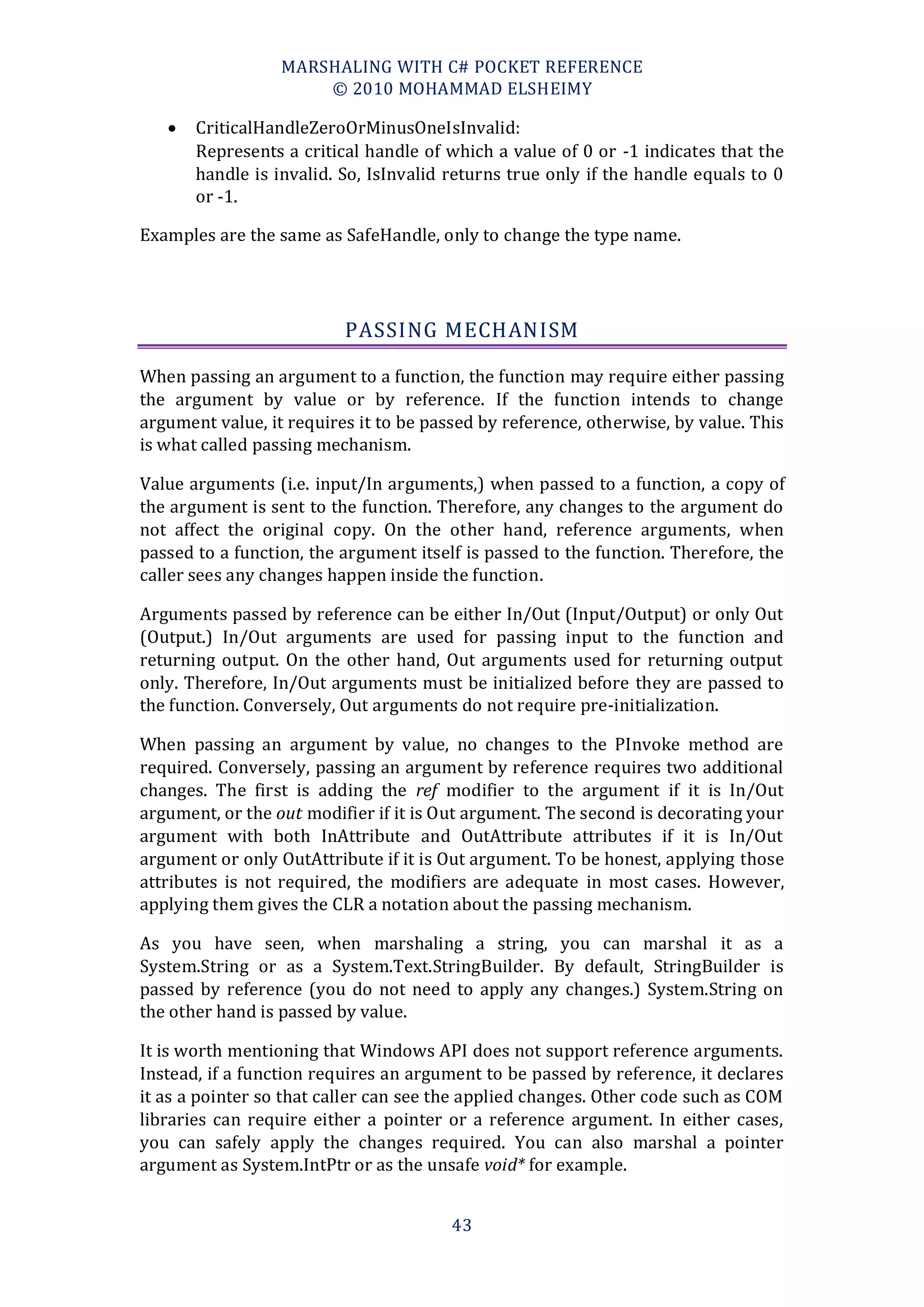 MARSHALING WITH C# POCKET REFERENCE
                      © 2010 MOHAMMAD ELSHEIMY

      CriticalHandleZeroOrMinusOneIsInvalid:
       Represents a critical handle of which a value of 0 or -1 indicates that the
       handle is invalid. So, IsInvalid returns true only if the handle equals to 0
       or -1.

Examples are the same as SafeHandle, only to change the type name.




                          PASSING MECHANISM

When passing an argument to a function, the function may require either passing
the argument by value or by reference. If the function intends to change
argument value, it requires it to be passed by reference, otherwise, by value. This
is what called passing mechanism.

Value arguments (i.e. input/In arguments,) when passed to a function, a copy of
the argument is sent to the function. Therefore, any changes to the argument do
not affect the original copy. On the other hand, reference arguments, when
passed to a function, the argument itself is passed to the function. Therefore, the
caller sees any changes happen inside the function.

Arguments passed by reference can be either In/Out (Input/Output) or only Out
(Output.) In/Out arguments are used for passing input to the function and
returning output. On the other hand, Out arguments used for returning output
only. Therefore, In/Out arguments must be initialized before they are passed to
the function. Conversely, Out arguments do not require pre-initialization.

When passing an argument by value, no changes to the PInvoke method are
required. Conversely, passing an argument by reference requires two additional
changes. The first is adding the ref modifier to the argument if it is In/Out
argument, or the out modifier if it is Out argument. The second is decorating your
argument with both InAttribute and OutAttribute attributes if it is In/Out
argument or only OutAttribute if it is Out argument. To be honest, applying those
attributes is not required, the modifiers are adequate in most cases. However,
applying them gives the CLR a notation about the passing mechanism.

As you have seen, when marshaling a string, you can marshal it as a
System.String or as a System.Text.StringBuilder. By default, StringBuilder is
passed by reference (you do not need to apply any changes.) System.String on
the other hand is passed by value.

It is worth mentioning that Windows API does not support reference arguments.
Instead, if a function requires an argument to be passed by reference, it declares
it as a pointer so that caller can see the applied changes. Other code such as COM
libraries can require either a pointer or a reference argument. In either cases,
you can safely apply the changes required. You can also marshal a pointer
argument as System.IntPtr or as the unsafe void* for example.


                                        43
 