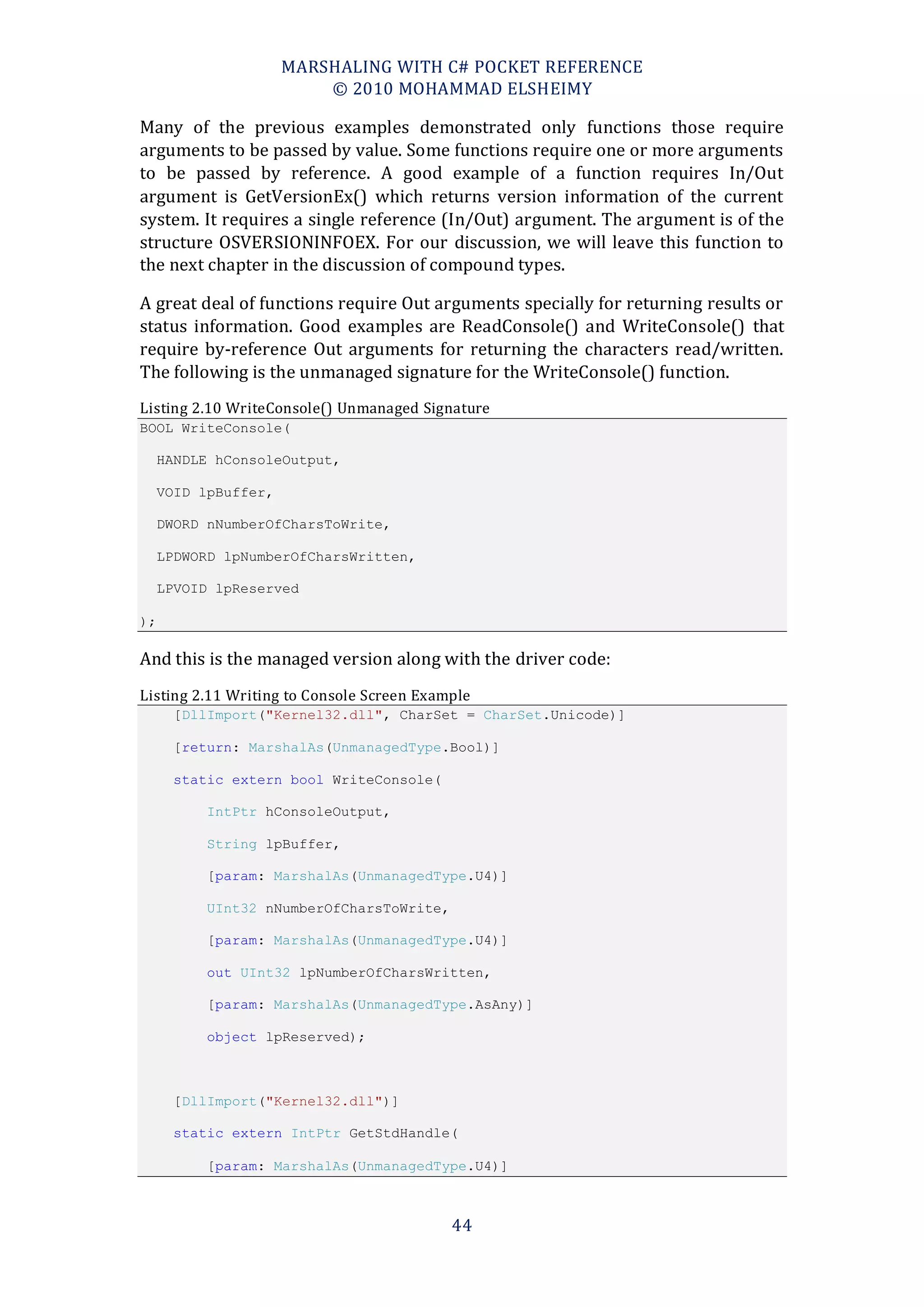 MARSHALING WITH C# POCKET REFERENCE
                          © 2010 MOHAMMAD ELSHEIMY

Many of the previous examples demonstrated only functions those require
arguments to be passed by value. Some functions require one or more arguments
to be passed by reference. A good example of a function requires In/Out
argument is GetVersionEx() which returns version information of the current
system. It requires a single reference (In/Out) argument. The argument is of the
structure OSVERSIONINFOEX. For our discussion, we will leave this function to
the next chapter in the discussion of compound types.

A great deal of functions require Out arguments specially for returning results or
status information. Good examples are ReadConsole() and WriteConsole() that
require by-reference Out arguments for returning the characters read/written.
The following is the unmanaged signature for the WriteConsole() function.
Listing 2.10 WriteConsole() Unmanaged Signature
BOOL WriteConsole(

     HANDLE hConsoleOutput,

     VOID lpBuffer,

     DWORD nNumberOfCharsToWrite,

     LPDWORD lpNumberOfCharsWritten,

     LPVOID lpReserved

);

And this is the managed version along with the driver code:
Listing 2.11 Writing to Console Screen Example
      [DllImport("Kernel32.dll", CharSet = CharSet.Unicode)]

      [return: MarshalAs(UnmanagedType.Bool)]

      static extern bool WriteConsole(

          IntPtr hConsoleOutput,

          String lpBuffer,

          [param: MarshalAs(UnmanagedType.U4)]

          UInt32 nNumberOfCharsToWrite,

          [param: MarshalAs(UnmanagedType.U4)]

          out UInt32 lpNumberOfCharsWritten,

          [param: MarshalAs(UnmanagedType.AsAny)]

          object lpReserved);



      [DllImport("Kernel32.dll")]

      static extern IntPtr GetStdHandle(

          [param: MarshalAs(UnmanagedType.U4)]



                                           44
 