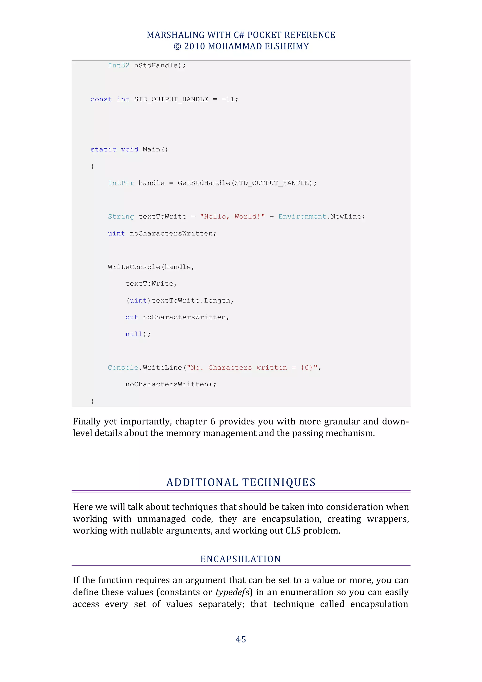 MARSHALING WITH C# POCKET REFERENCE
                     © 2010 MOHAMMAD ELSHEIMY
        Int32 nStdHandle);



    const int STD_OUTPUT_HANDLE = -11;




    static void Main()

    {

        IntPtr handle = GetStdHandle(STD_OUTPUT_HANDLE);



        String textToWrite = "Hello, World!" + Environment.NewLine;

        uint noCharactersWritten;



        WriteConsole(handle,

            textToWrite,

            (uint)textToWrite.Length,

            out noCharactersWritten,

            null);



        Console.WriteLine("No. Characters written = {0}",

            noCharactersWritten);

    }

Finally yet importantly, chapter 6 provides you with more granular and down-
level details about the memory management and the passing mechanism.




                      ADDITIONAL TECHNIQUES

Here we will talk about techniques that should be taken into consideration when
working with unmanaged code, they are encapsulation, creating wrappers,
working with nullable arguments, and working out CLS problem.

                               ENCAPSULATION

If the function requires an argument that can be set to a value or more, you can
define these values (constants or typedefs) in an enumeration so you can easily
access every set of values separately; that technique called encapsulation


                                        45
 