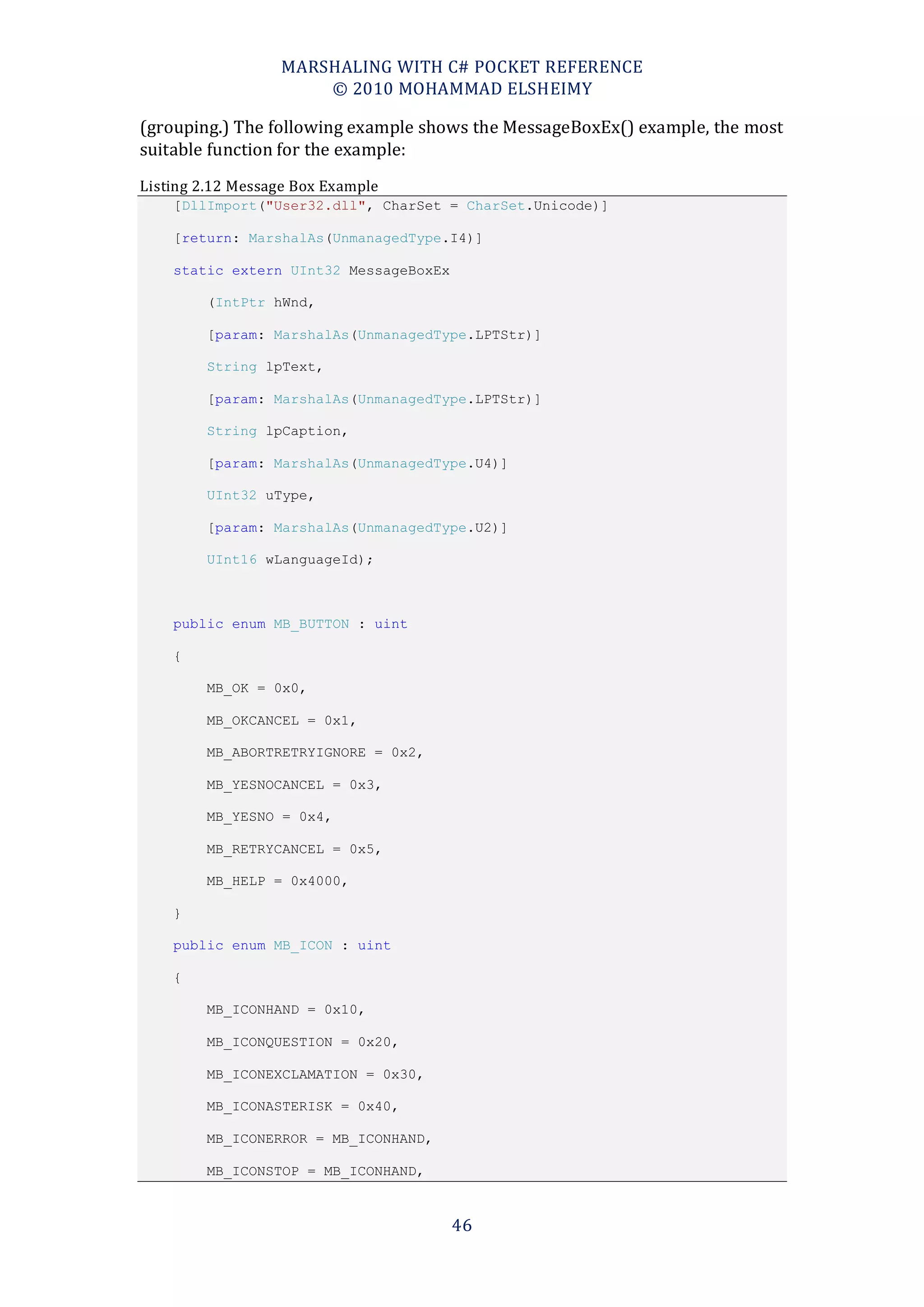 MARSHALING WITH C# POCKET REFERENCE
                      © 2010 MOHAMMAD ELSHEIMY

(grouping.) The following example shows the MessageBoxEx() example, the most
suitable function for the example:
Listing 2.12 Message Box Example
    [DllImport("User32.dll", CharSet = CharSet.Unicode)]

    [return: MarshalAs(UnmanagedType.I4)]

    static extern UInt32 MessageBoxEx

        (IntPtr hWnd,

        [param: MarshalAs(UnmanagedType.LPTStr)]

        String lpText,

        [param: MarshalAs(UnmanagedType.LPTStr)]

        String lpCaption,

        [param: MarshalAs(UnmanagedType.U4)]

        UInt32 uType,

        [param: MarshalAs(UnmanagedType.U2)]

        UInt16 wLanguageId);



    public enum MB_BUTTON : uint

    {

        MB_OK = 0x0,

        MB_OKCANCEL = 0x1,

        MB_ABORTRETRYIGNORE = 0x2,

        MB_YESNOCANCEL = 0x3,

        MB_YESNO = 0x4,

        MB_RETRYCANCEL = 0x5,

        MB_HELP = 0x4000,

    }

    public enum MB_ICON : uint

    {

        MB_ICONHAND = 0x10,

        MB_ICONQUESTION = 0x20,

        MB_ICONEXCLAMATION = 0x30,

        MB_ICONASTERISK = 0x40,

        MB_ICONERROR = MB_ICONHAND,

        MB_ICONSTOP = MB_ICONHAND,



                                        46
 