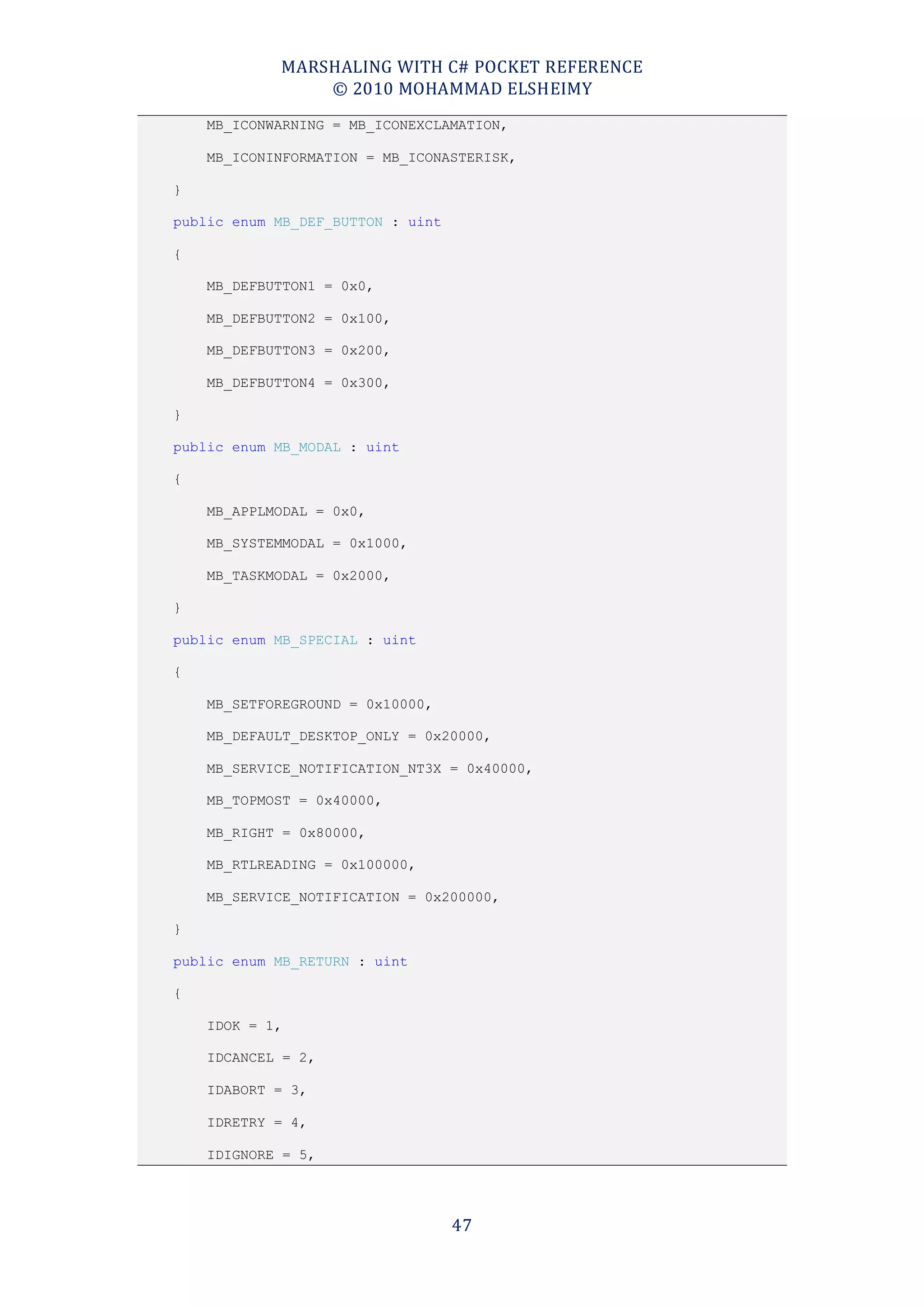 MARSHALING WITH C# POCKET REFERENCE
                © 2010 MOHAMMAD ELSHEIMY
    MB_ICONWARNING = MB_ICONEXCLAMATION,

    MB_ICONINFORMATION = MB_ICONASTERISK,

}

public enum MB_DEF_BUTTON : uint

{

    MB_DEFBUTTON1 = 0x0,

    MB_DEFBUTTON2 = 0x100,

    MB_DEFBUTTON3 = 0x200,

    MB_DEFBUTTON4 = 0x300,

}

public enum MB_MODAL : uint

{

    MB_APPLMODAL = 0x0,

    MB_SYSTEMMODAL = 0x1000,

    MB_TASKMODAL = 0x2000,

}

public enum MB_SPECIAL : uint

{

    MB_SETFOREGROUND = 0x10000,

    MB_DEFAULT_DESKTOP_ONLY = 0x20000,

    MB_SERVICE_NOTIFICATION_NT3X = 0x40000,

    MB_TOPMOST = 0x40000,

    MB_RIGHT = 0x80000,

    MB_RTLREADING = 0x100000,

    MB_SERVICE_NOTIFICATION = 0x200000,

}

public enum MB_RETURN : uint

{

    IDOK = 1,

    IDCANCEL = 2,

    IDABORT = 3,

    IDRETRY = 4,

    IDIGNORE = 5,




                                   47
 