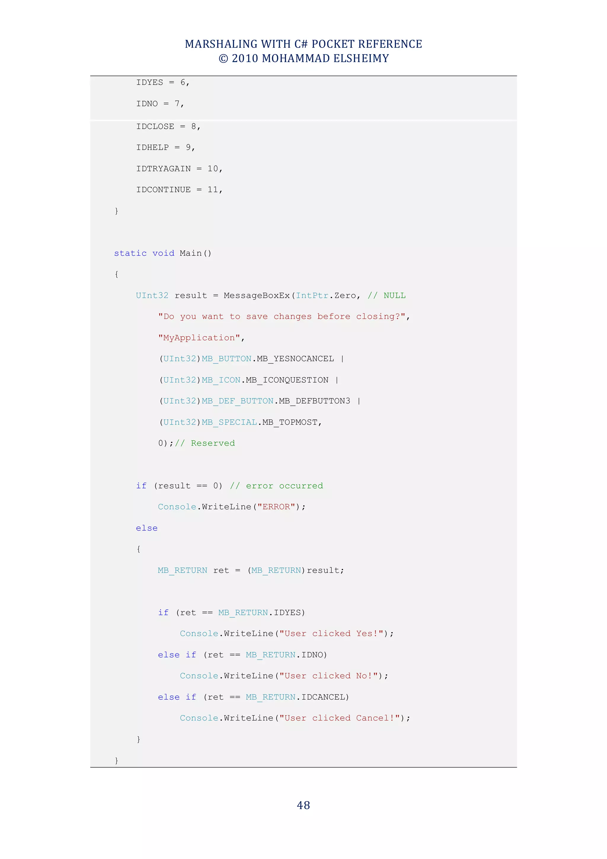 MARSHALING WITH C# POCKET REFERENCE
                   © 2010 MOHAMMAD ELSHEIMY
    IDYES = 6,

    IDNO = 7,

    IDCLOSE = 8,

    IDHELP = 9,

    IDTRYAGAIN = 10,

    IDCONTINUE = 11,

}



static void Main()

{

    UInt32 result = MessageBoxEx(IntPtr.Zero, // NULL

           "Do you want to save changes before closing?",

           "MyApplication",

           (UInt32)MB_BUTTON.MB_YESNOCANCEL |

           (UInt32)MB_ICON.MB_ICONQUESTION |

           (UInt32)MB_DEF_BUTTON.MB_DEFBUTTON3 |

           (UInt32)MB_SPECIAL.MB_TOPMOST,

           0);// Reserved



    if (result == 0) // error occurred

           Console.WriteLine("ERROR");

    else

    {

           MB_RETURN ret = (MB_RETURN)result;



           if (ret == MB_RETURN.IDYES)

              Console.WriteLine("User clicked Yes!");

           else if (ret == MB_RETURN.IDNO)

              Console.WriteLine("User clicked No!");

           else if (ret == MB_RETURN.IDCANCEL)

              Console.WriteLine("User clicked Cancel!");

    }

}




                                    48
 