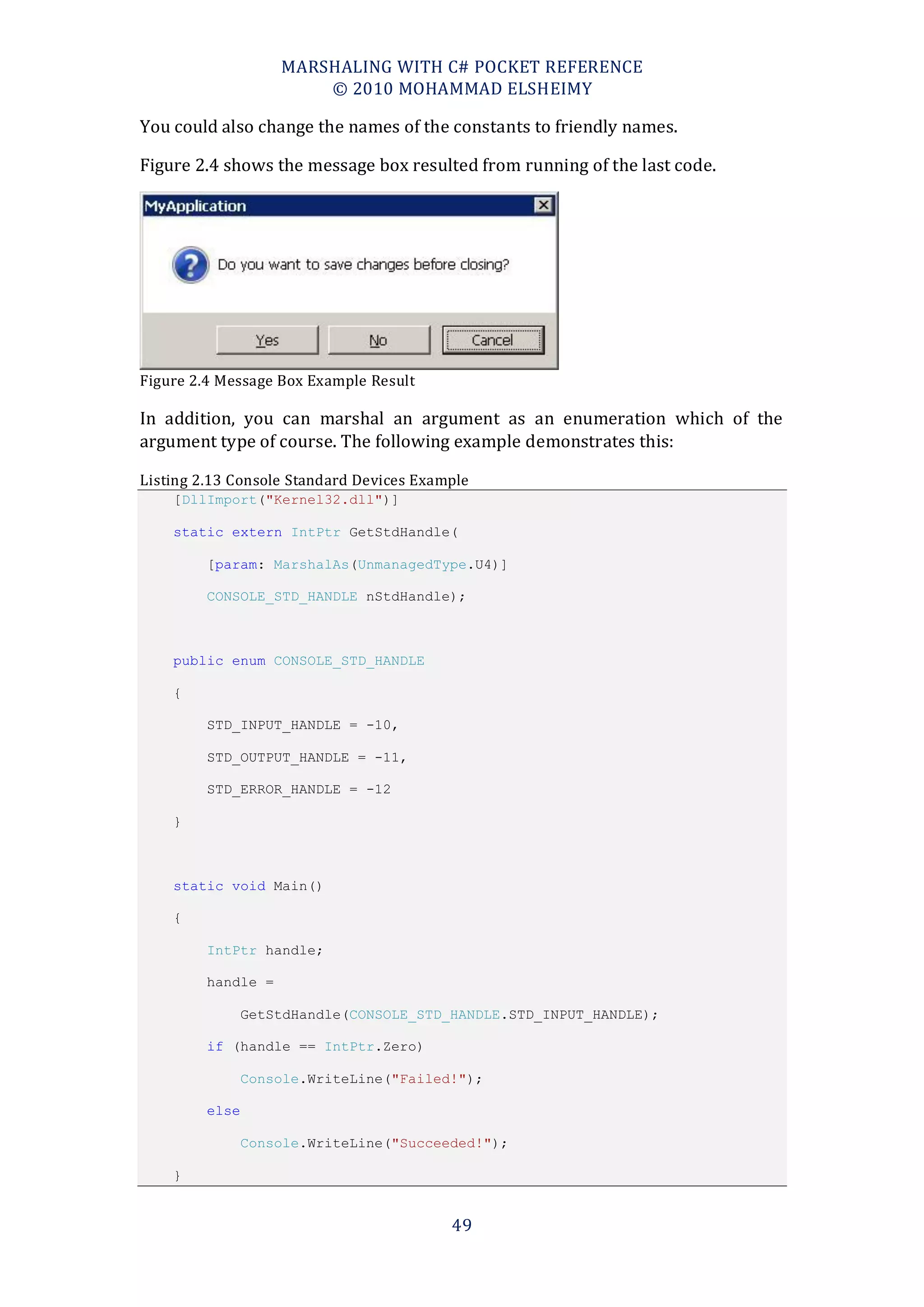 MARSHALING WITH C# POCKET REFERENCE
                        © 2010 MOHAMMAD ELSHEIMY

You could also change the names of the constants to friendly names.

Figure 2.4 shows the message box resulted from running of the last code.




Figure 2.4 Message Box Example Result

In addition, you can marshal an argument as an enumeration which of the
argument type of course. The following example demonstrates this:

Listing 2.13 Console Standard Devices Example
    [DllImport("Kernel32.dll")]

    static extern IntPtr GetStdHandle(

         [param: MarshalAs(UnmanagedType.U4)]

         CONSOLE_STD_HANDLE nStdHandle);



    public enum CONSOLE_STD_HANDLE

    {

         STD_INPUT_HANDLE = -10,

         STD_OUTPUT_HANDLE = -11,

         STD_ERROR_HANDLE = -12

    }



    static void Main()

    {

         IntPtr handle;

         handle =

                GetStdHandle(CONSOLE_STD_HANDLE.STD_INPUT_HANDLE);

         if (handle == IntPtr.Zero)

                Console.WriteLine("Failed!");

         else

                Console.WriteLine("Succeeded!");

    }


                                          49
 