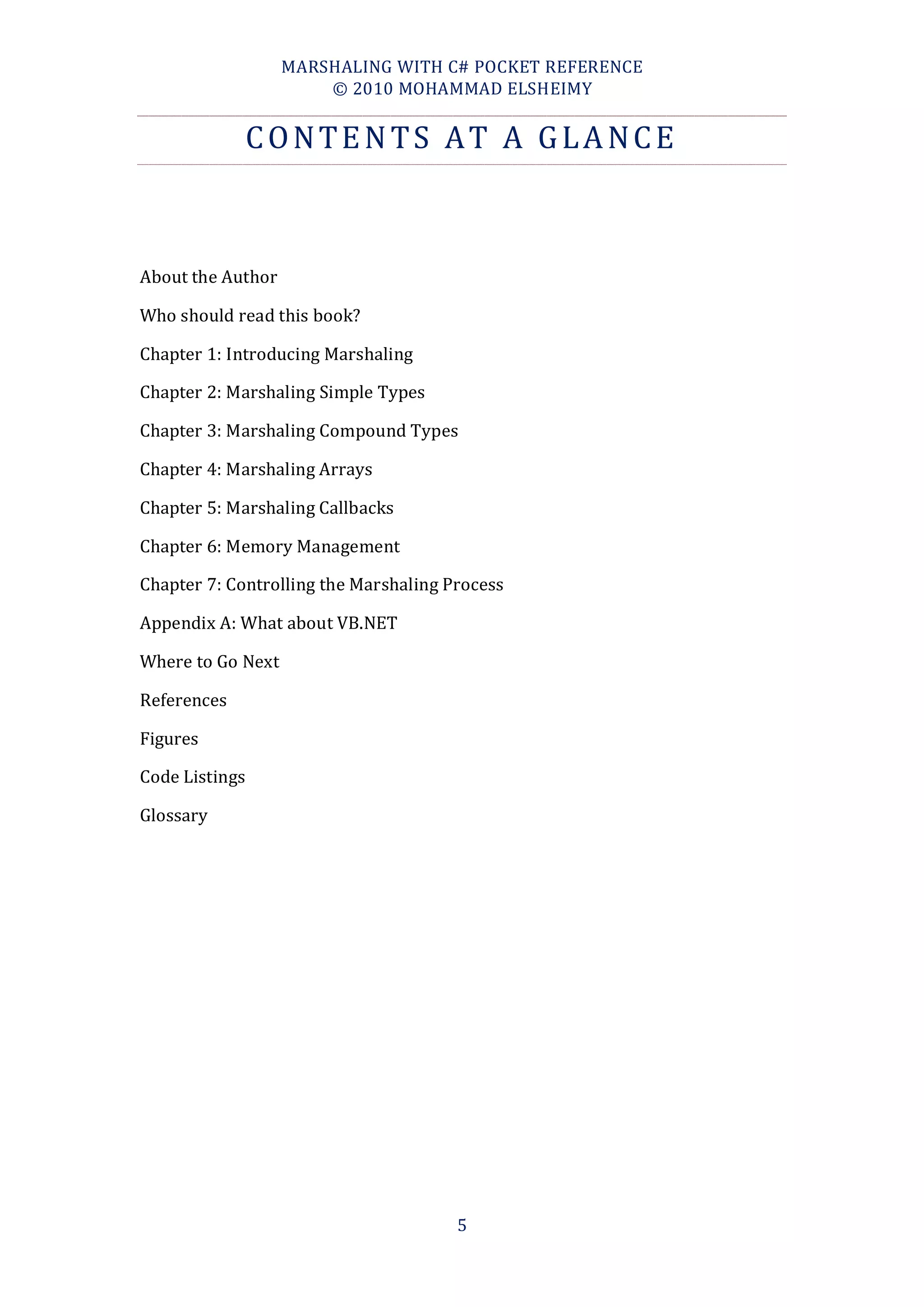 MARSHALING WITH C# POCKET REFERENCE
                       © 2010 MOHAMMAD ELSHEIMY


                CONTENTS AT A GLANCE



About the Author

Who should read this book?

Chapter 1: Introducing Marshaling

Chapter 2: Marshaling Simple Types

Chapter 3: Marshaling Compound Types

Chapter 4: Marshaling Arrays

Chapter 5: Marshaling Callbacks

Chapter 6: Memory Management

Chapter 7: Controlling the Marshaling Process

Appendix A: What about VB.NET

Where to Go Next

References

Figures

Code Listings

Glossary




                                       5
 
