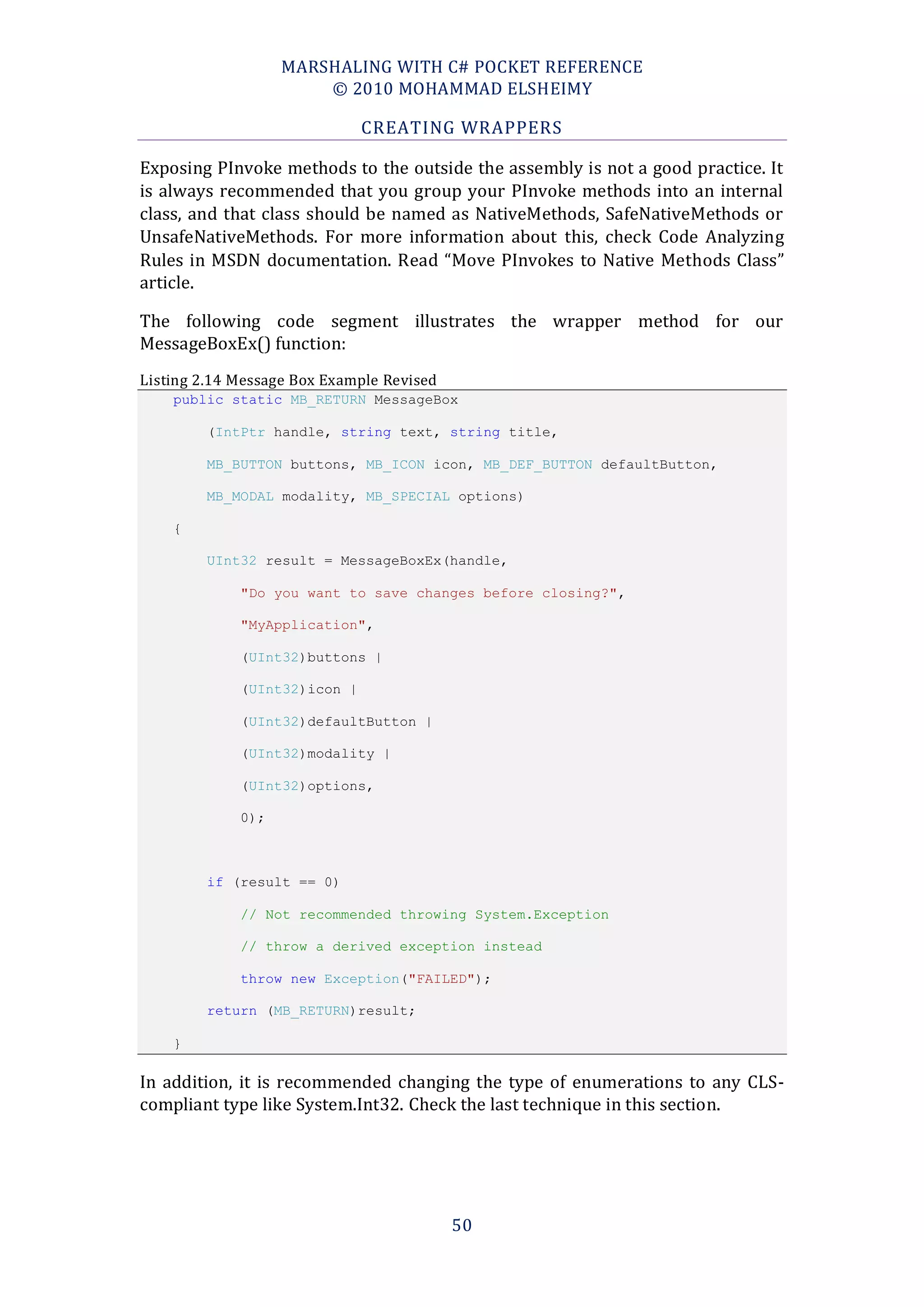 MARSHALING WITH C# POCKET REFERENCE
                       © 2010 MOHAMMAD ELSHEIMY

                              CREATING WRAPPERS

Exposing PInvoke methods to the outside the assembly is not a good practice. It
is always recommended that you group your PInvoke methods into an internal
class, and that class should be named as NativeMethods, SafeNativeMethods or
UnsafeNativeMethods. For more information about this, check Code Analyzing
Rules in MSDN documentation. Read “Move PInvokes to Native Methods Class”
article.

The following code segment illustrates the wrapper method for our
MessageBoxEx() function:
Listing 2.14 Message Box Example Revised
    public static MB_RETURN MessageBox

         (IntPtr handle, string text, string title,

         MB_BUTTON buttons, MB_ICON icon, MB_DEF_BUTTON defaultButton,

         MB_MODAL modality, MB_SPECIAL options)

    {

         UInt32 result = MessageBoxEx(handle,

             "Do you want to save changes before closing?",

             "MyApplication",

             (UInt32)buttons |

             (UInt32)icon |

             (UInt32)defaultButton |

             (UInt32)modality |

             (UInt32)options,

             0);



         if (result == 0)

             // Not recommended throwing System.Exception

             // throw a derived exception instead

             throw new Exception("FAILED");

         return (MB_RETURN)result;

    }

In addition, it is recommended changing the type of enumerations to any CLS-
compliant type like System.Int32. Check the last technique in this section.




                                           50
 