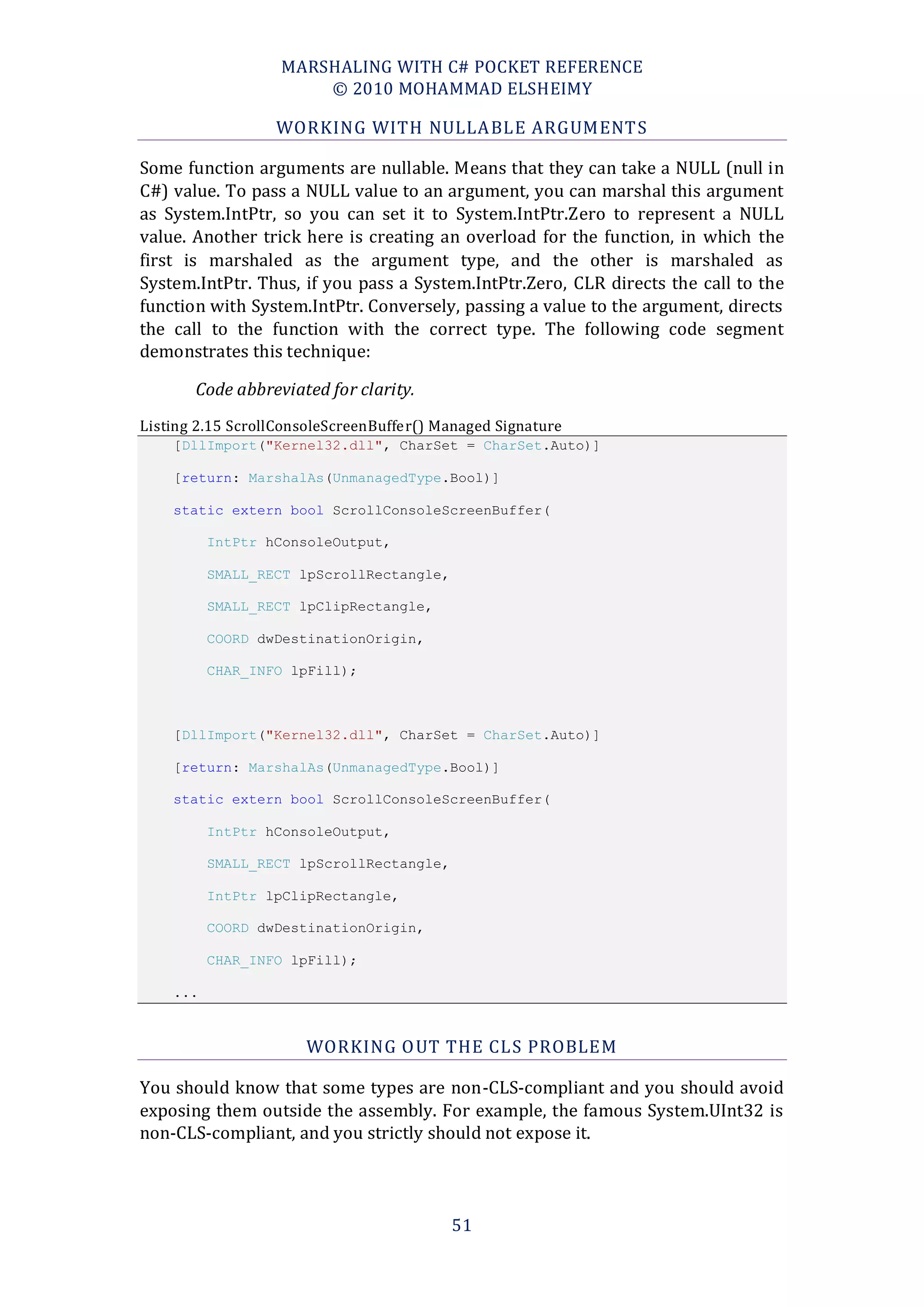 MARSHALING WITH C# POCKET REFERENCE
                       © 2010 MOHAMMAD ELSHEIMY

                  WORKING WITH NULLA BLE ARGUMENT S

Some function arguments are nullable. Means that they can take a NULL (null in
C#) value. To pass a NULL value to an argument, you can marshal this argument
as System.IntPtr, so you can set it to System.IntPtr.Zero to represent a NULL
value. Another trick here is creating an overload for the function, in which the
first is marshaled as the argument type, and the other is marshaled as
System.IntPtr. Thus, if you pass a System.IntPtr.Zero, CLR directs the call to the
function with System.IntPtr. Conversely, passing a value to the argument, directs
the call to the function with the correct type. The following code segment
demonstrates this technique:

       Code abbreviated for clarity.
Listing 2.15 ScrollConsoleScreenBuffer() Managed Signature
    [DllImport("Kernel32.dll", CharSet = CharSet.Auto)]

    [return: MarshalAs(UnmanagedType.Bool)]

    static extern bool ScrollConsoleScreenBuffer(

          IntPtr hConsoleOutput,

          SMALL_RECT lpScrollRectangle,

          SMALL_RECT lpClipRectangle,

          COORD dwDestinationOrigin,

          CHAR_INFO lpFill);



    [DllImport("Kernel32.dll", CharSet = CharSet.Auto)]

    [return: MarshalAs(UnmanagedType.Bool)]

    static extern bool ScrollConsoleScreenBuffer(

          IntPtr hConsoleOutput,

          SMALL_RECT lpScrollRectangle,

          IntPtr lpClipRectangle,

          COORD dwDestinationOrigin,

          CHAR_INFO lpFill);

    ...



                      WORKING O UT THE CLS PROBLEM

You should know that some types are non-CLS-compliant and you should avoid
exposing them outside the assembly. For example, the famous System.UInt32 is
non-CLS-compliant, and you strictly should not expose it.




                                          51
 