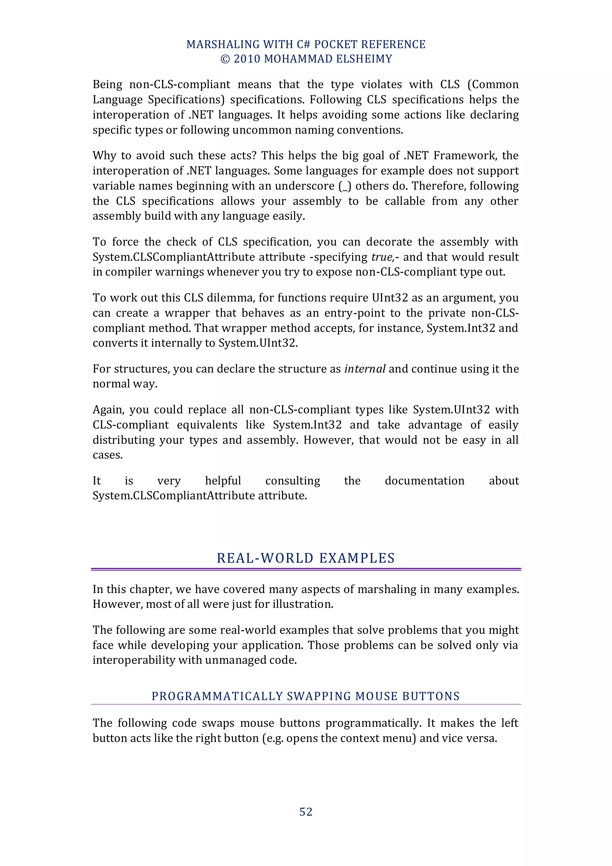 MARSHALING WITH C# POCKET REFERENCE
                      © 2010 MOHAMMAD ELSHEIMY

Being non-CLS-compliant means that the type violates with CLS (Common
Language Specifications) specifications. Following CLS specifications helps the
interoperation of .NET languages. It helps avoiding some actions like declaring
specific types or following uncommon naming conventions.

Why to avoid such these acts? This helps the big goal of .NET Framework, the
interoperation of .NET languages. Some languages for example does not support
variable names beginning with an underscore (_) others do. Therefore, following
the CLS specifications allows your assembly to be callable from any other
assembly build with any language easily.

To force the check of CLS specification, you can decorate the assembly with
System.CLSCompliantAttribute attribute -specifying true,- and that would result
in compiler warnings whenever you try to expose non-CLS-compliant type out.

To work out this CLS dilemma, for functions require UInt32 as an argument, you
can create a wrapper that behaves as an entry-point to the private non-CLS-
compliant method. That wrapper method accepts, for instance, System.Int32 and
converts it internally to System.UInt32.

For structures, you can declare the structure as internal and continue using it the
normal way.

Again, you could replace all non-CLS-compliant types like System.UInt32 with
CLS-compliant equivalents like System.Int32 and take advantage of easily
distributing your types and assembly. However, that would not be easy in all
cases.

It   is    very    helpful    consulting        the     documentation        about
System.CLSCompliantAttribute attribute.




                        REAL-WORLD EXAMPLES

In this chapter, we have covered many aspects of marshaling in many examples.
However, most of all were just for illustration.

The following are some real-world examples that solve problems that you might
face while developing your application. Those problems can be solved only via
interoperability with unmanaged code.

           PROGRAMMATICALLY SWAPPING MO USE BUTTONS

The following code swaps mouse buttons programmatically. It makes the left
button acts like the right button (e.g. opens the context menu) and vice versa.




                                        52
 