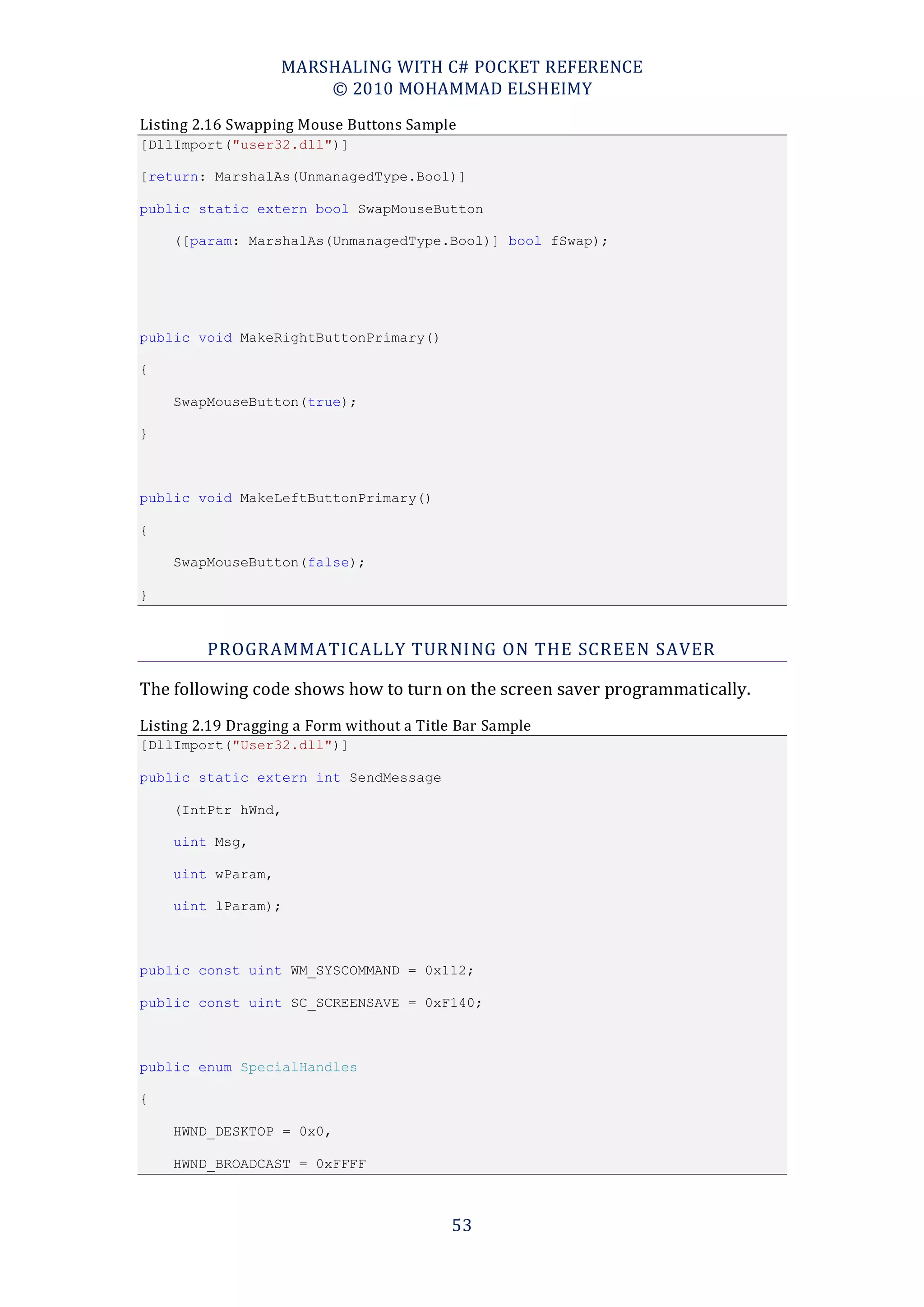 MARSHALING WITH C# POCKET REFERENCE
                       © 2010 MOHAMMAD ELSHEIMY
Listing 2.16 Swapping Mouse Buttons Sample
[DllImport("user32.dll")]

[return: MarshalAs(UnmanagedType.Bool)]

public static extern bool SwapMouseButton

    ([param: MarshalAs(UnmanagedType.Bool)] bool fSwap);




public void MakeRightButtonPrimary()

{

    SwapMouseButton(true);

}



public void MakeLeftButtonPrimary()

{

    SwapMouseButton(false);

}



         PROGRAMMATICALLY TUR NING ON THE SCREEN SAVER

The following code shows how to turn on the screen saver programmatically.
Listing 2.19 Dragging a Form without a Title Bar Sample
[DllImport("User32.dll")]

public static extern int SendMessage

    (IntPtr hWnd,

    uint Msg,

    uint wParam,

    uint lParam);



public const uint WM_SYSCOMMAND = 0x112;

public const uint SC_SCREENSAVE = 0xF140;



public enum SpecialHandles

{

    HWND_DESKTOP = 0x0,

    HWND_BROADCAST = 0xFFFF



                                           53
 