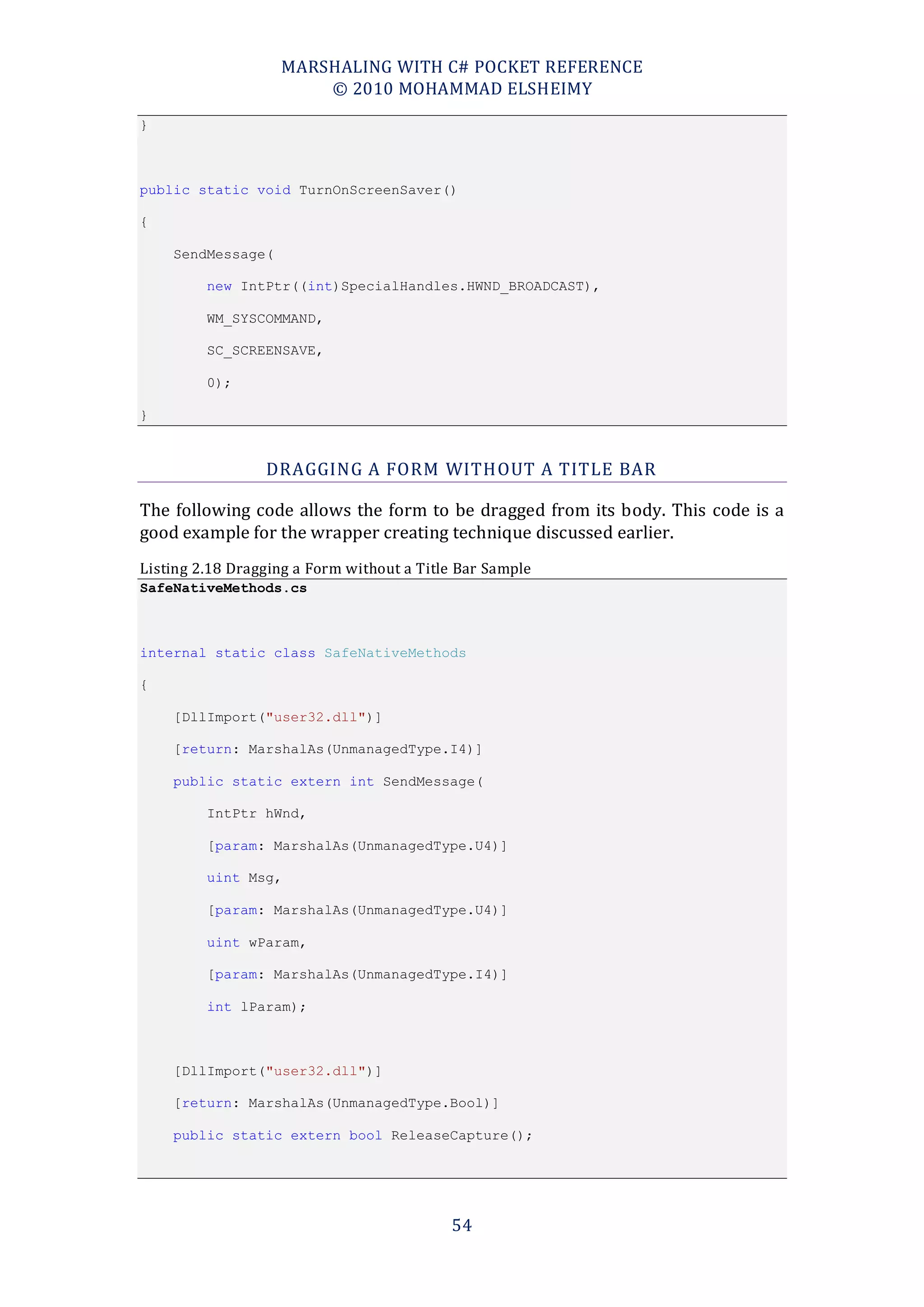 MARSHALING WITH C# POCKET REFERENCE
                       © 2010 MOHAMMAD ELSHEIMY
}



public static void TurnOnScreenSaver()

{

    SendMessage(

         new IntPtr((int)SpecialHandles.HWND_BROADCAST),

         WM_SYSCOMMAND,

         SC_SCREENSAVE,

         0);

}



                 DRAGGING A FORM WITHOUT A TITLE BAR

The following code allows the form to be dragged from its body. This code is a
good example for the wrapper creating technique discussed earlier.
Listing 2.18 Dragging a Form without a Title Bar Sample
SafeNativeMethods.cs



internal static class SafeNativeMethods

{

    [DllImport("user32.dll")]

    [return: MarshalAs(UnmanagedType.I4)]

    public static extern int SendMessage(

         IntPtr hWnd,

         [param: MarshalAs(UnmanagedType.U4)]

         uint Msg,

         [param: MarshalAs(UnmanagedType.U4)]

         uint wParam,

         [param: MarshalAs(UnmanagedType.I4)]

         int lParam);



    [DllImport("user32.dll")]

    [return: MarshalAs(UnmanagedType.Bool)]

    public static extern bool ReleaseCapture();




                                           54
 