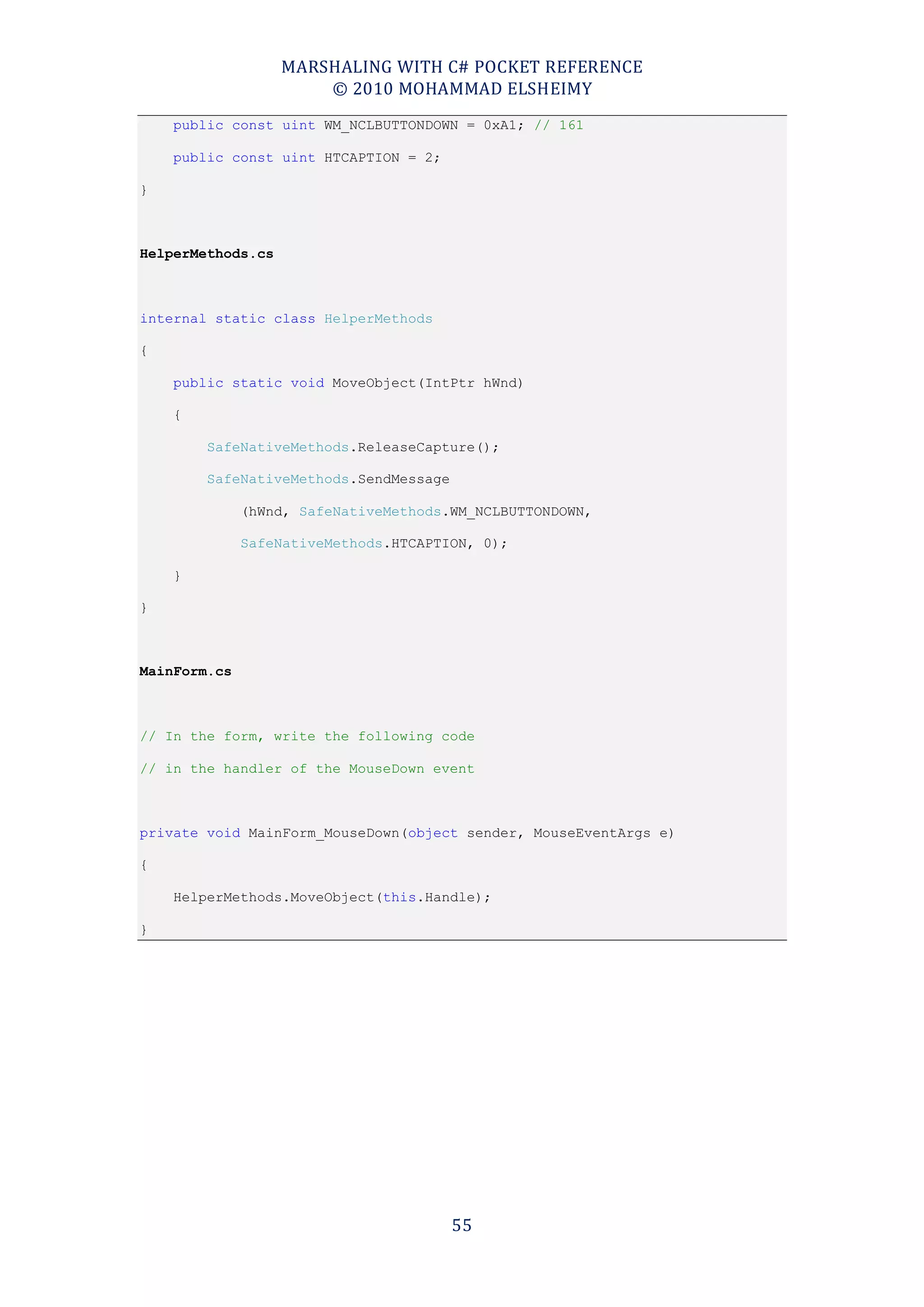 MARSHALING WITH C# POCKET REFERENCE
                       © 2010 MOHAMMAD ELSHEIMY
    public const uint WM_NCLBUTTONDOWN = 0xA1; // 161

    public const uint HTCAPTION = 2;

}



HelperMethods.cs



internal static class HelperMethods

{

    public static void MoveObject(IntPtr hWnd)

    {

        SafeNativeMethods.ReleaseCapture();

        SafeNativeMethods.SendMessage

              (hWnd, SafeNativeMethods.WM_NCLBUTTONDOWN,

              SafeNativeMethods.HTCAPTION, 0);

    }

}



MainForm.cs



// In the form, write the following code

// in the handler of the MouseDown event



private void MainForm_MouseDown(object sender, MouseEventArgs e)

{

    HelperMethods.MoveObject(this.Handle);

}




                                        55
 