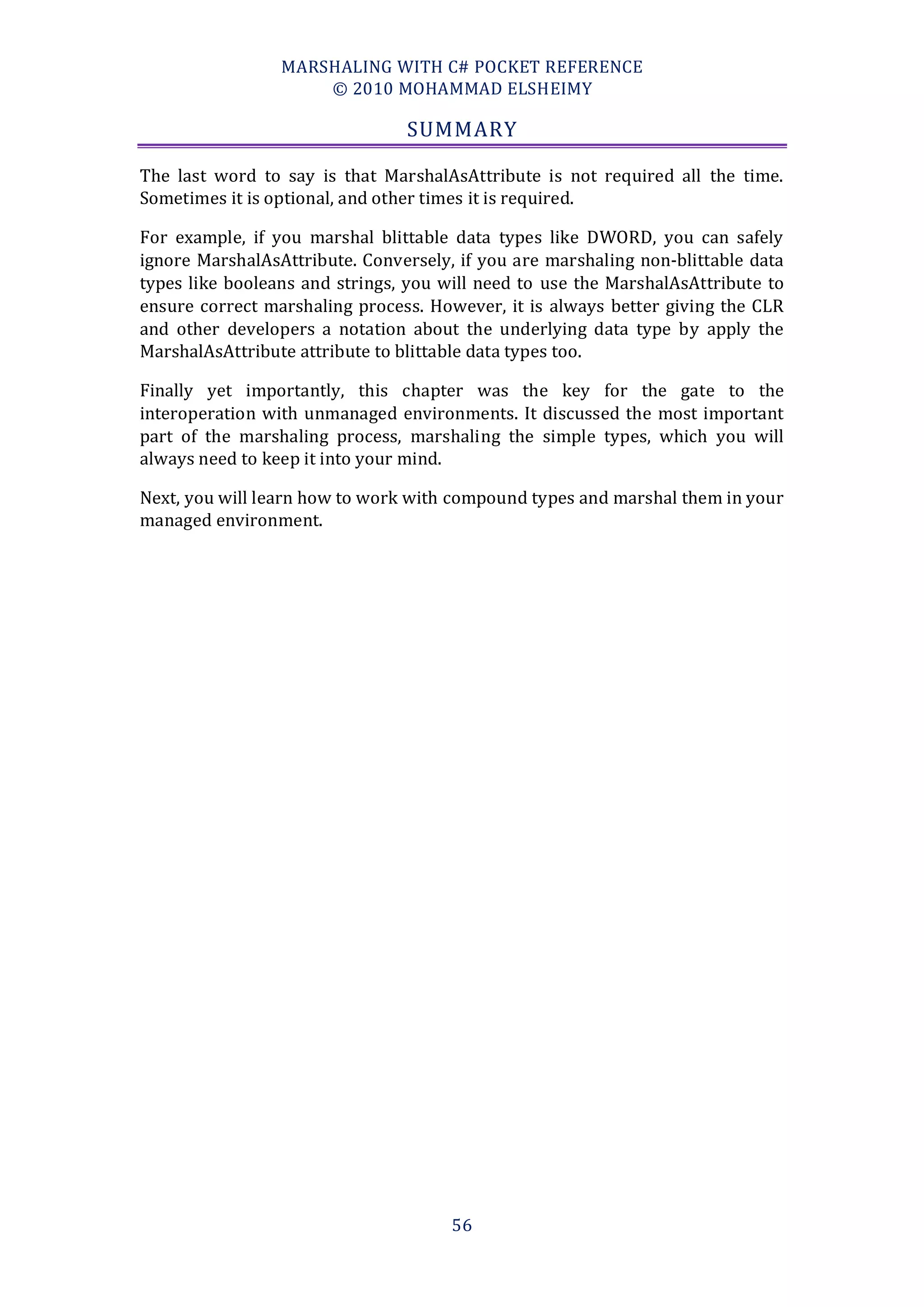 MARSHALING WITH C# POCKET REFERENCE
                     © 2010 MOHAMMAD ELSHEIMY

                                SUMMARY

The last word to say is that MarshalAsAttribute is not required all the time.
Sometimes it is optional, and other times it is required.

For example, if you marshal blittable data types like DWORD, you can safely
ignore MarshalAsAttribute. Conversely, if you are marshaling non-blittable data
types like booleans and strings, you will need to use the MarshalAsAttribute to
ensure correct marshaling process. However, it is always better giving the CLR
and other developers a notation about the underlying data type by apply the
MarshalAsAttribute attribute to blittable data types too.

Finally yet importantly, this chapter was the key for the gate to the
interoperation with unmanaged environments. It discussed the most important
part of the marshaling process, marshaling the simple types, which you will
always need to keep it into your mind.

Next, you will learn how to work with compound types and marshal them in your
managed environment.




                                      56
 