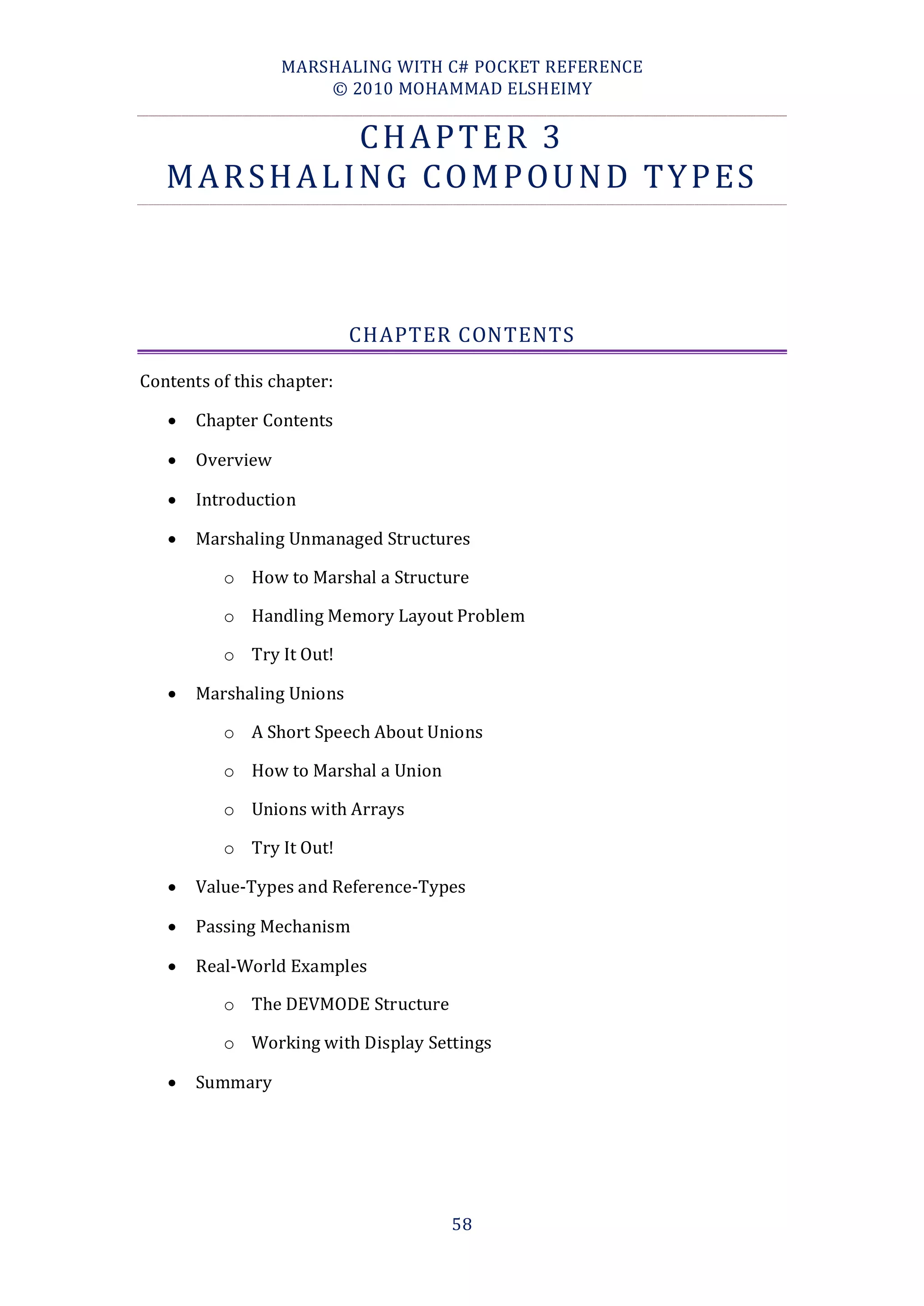 MARSHALING WITH C# POCKET REFERENCE
                      © 2010 MOHAMMAD ELSHEIMY


                   CHAPTER 3
   M A R S H A L I N G C O M P O U N D T Y P ES



                            CHAPTER CONTENTS

Contents of this chapter:

      Chapter Contents

      Overview

      Introduction

      Marshaling Unmanaged Structures

          o How to Marshal a Structure

          o Handling Memory Layout Problem

          o Try It Out!

      Marshaling Unions

          o A Short Speech About Unions

          o How to Marshal a Union

          o Unions with Arrays

          o Try It Out!

      Value-Types and Reference-Types

      Passing Mechanism

      Real-World Examples

          o The DEVMODE Structure

          o Working with Display Settings

      Summary




                                     58
 
