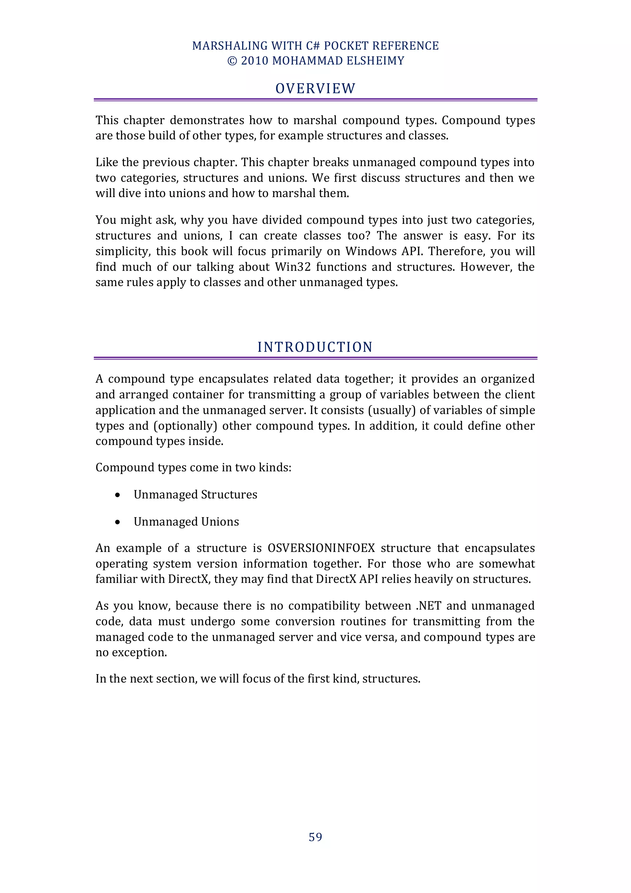 MARSHALING WITH C# POCKET REFERENCE
                       © 2010 MOHAMMAD ELSHEIMY

                                   OVERVIEW

This chapter demonstrates how to marshal compound types. Compound types
are those build of other types, for example structures and classes.

Like the previous chapter. This chapter breaks unmanaged compound types into
two categories, structures and unions. We first discuss structures and then we
will dive into unions and how to marshal them.

You might ask, why you have divided compound types into just two categories,
structures and unions, I can create classes too? The answer is easy. For its
simplicity, this book will focus primarily on Windows API. Therefore, you will
find much of our talking about Win32 functions and structures. However, the
same rules apply to classes and other unmanaged types.




                                INTRODUCTION

A compound type encapsulates related data together; it provides an organized
and arranged container for transmitting a group of variables between the client
application and the unmanaged server. It consists (usually) of variables of simple
types and (optionally) other compound types. In addition, it could define other
compound types inside.

Compound types come in two kinds:

      Unmanaged Structures

      Unmanaged Unions

An example of a structure is OSVERSIONINFOEX structure that encapsulates
operating system version information together. For those who are somewhat
familiar with DirectX, they may find that DirectX API relies heavily on structures.

As you know, because there is no compatibility between .NET and unmanaged
code, data must undergo some conversion routines for transmitting from the
managed code to the unmanaged server and vice versa, and compound types are
no exception.

In the next section, we will focus of the first kind, structures.




                                          59
 