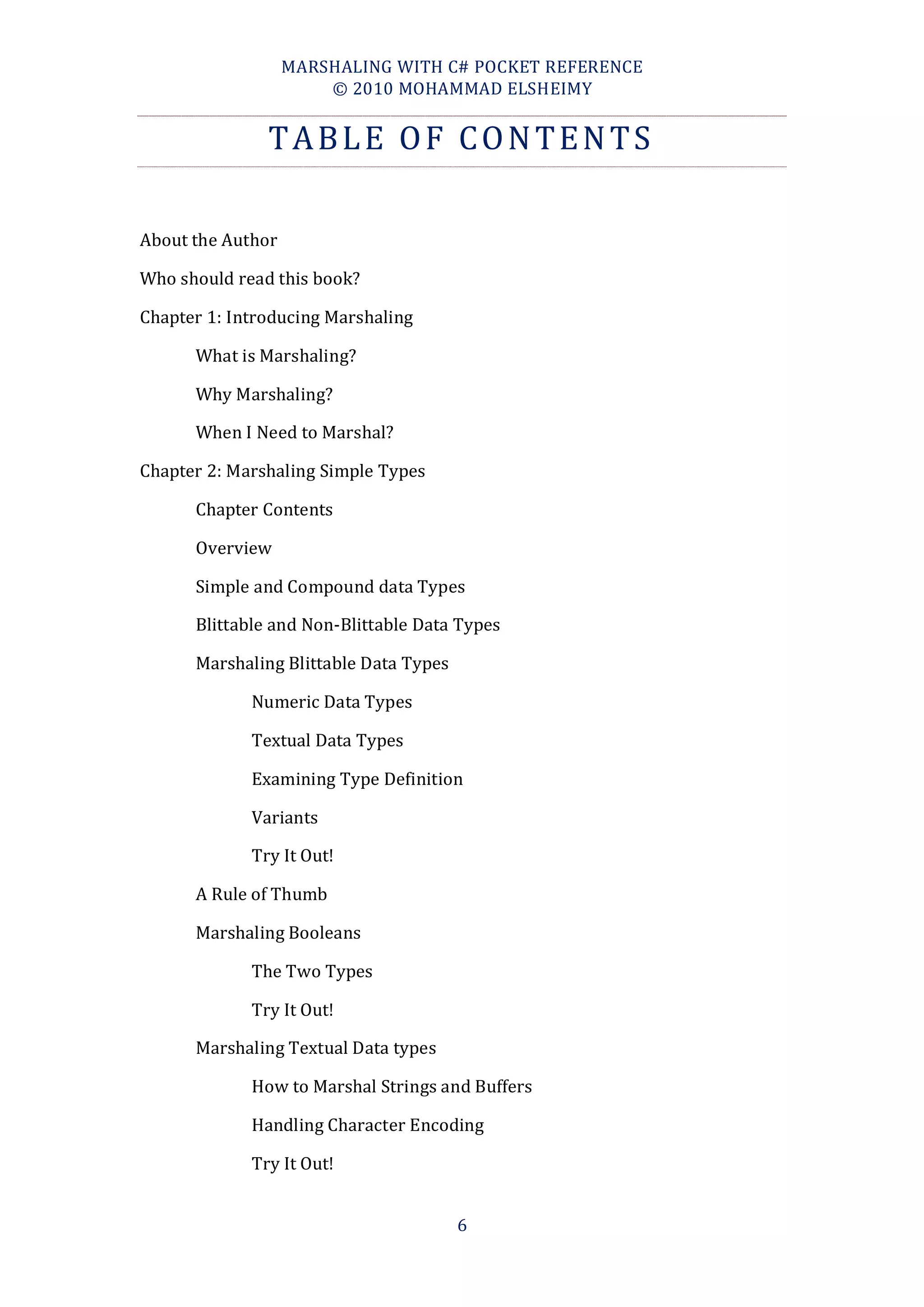 MARSHALING WITH C# POCKET REFERENCE
                       © 2010 MOHAMMAD ELSHEIMY


               TABLE OF CONTENTS

About the Author

Who should read this book?

Chapter 1: Introducing Marshaling

      What is Marshaling?

      Why Marshaling?

      When I Need to Marshal?

Chapter 2: Marshaling Simple Types

      Chapter Contents

      Overview

      Simple and Compound data Types

      Blittable and Non-Blittable Data Types

      Marshaling Blittable Data Types

             Numeric Data Types

             Textual Data Types

             Examining Type Definition

             Variants

             Try It Out!

      A Rule of Thumb

      Marshaling Booleans

             The Two Types

             Try It Out!

      Marshaling Textual Data types

             How to Marshal Strings and Buffers

             Handling Character Encoding

             Try It Out!


                                        6
 