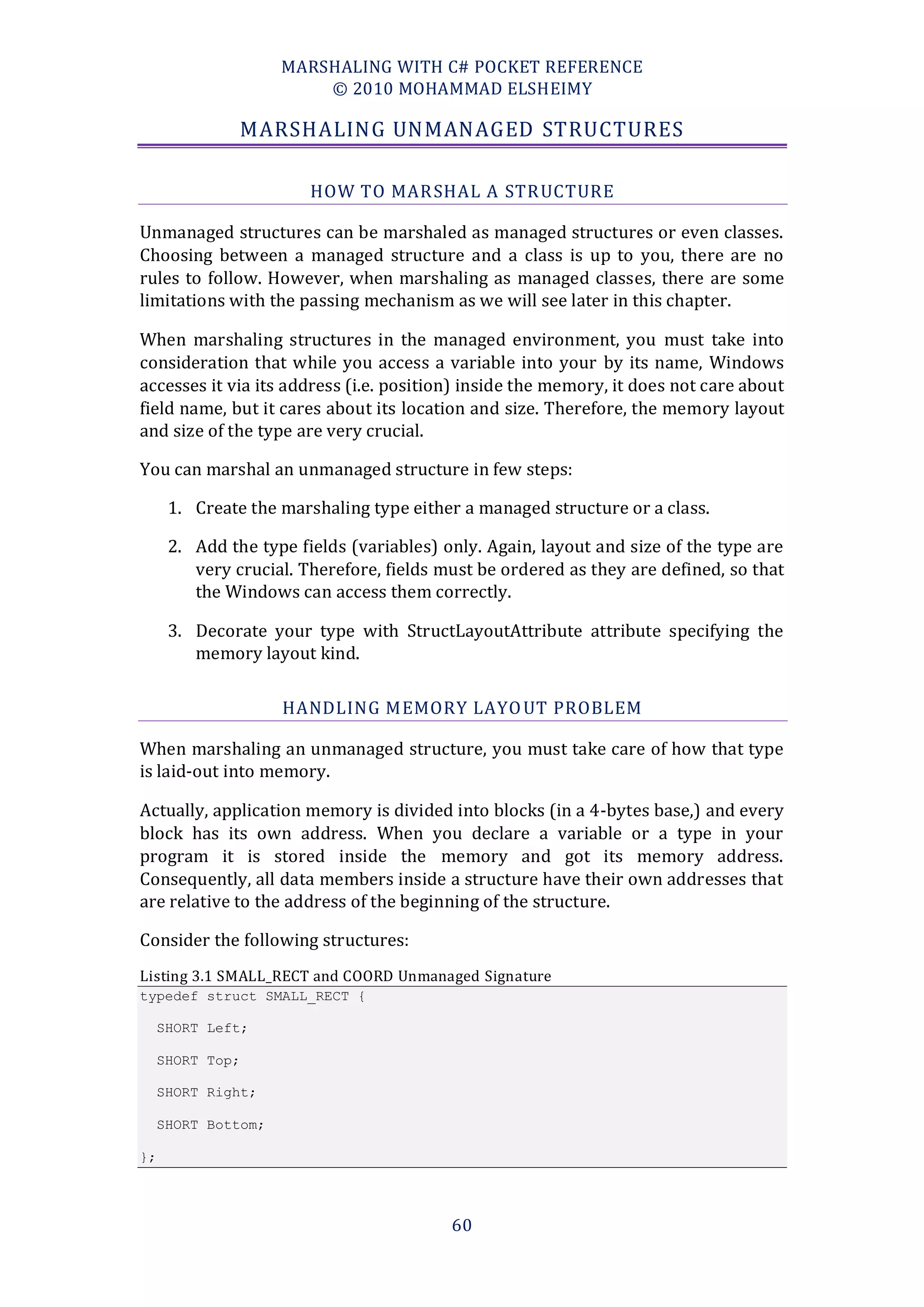 MARSHALING WITH C# POCKET REFERENCE
                         © 2010 MOHAMMAD ELSHEIMY

               MARSHALING UNMANAGED STRUCTURES

                        HOW TO MAR SHAL A STR UCTURE

Unmanaged structures can be marshaled as managed structures or even classes.
Choosing between a managed structure and a class is up to you, there are no
rules to follow. However, when marshaling as managed classes, there are some
limitations with the passing mechanism as we will see later in this chapter.

When marshaling structures in the managed environment, you must take into
consideration that while you access a variable into your by its name, Windows
accesses it via its address (i.e. position) inside the memory, it does not care about
field name, but it cares about its location and size. Therefore, the memory layout
and size of the type are very crucial.

You can marshal an unmanaged structure in few steps:

      1. Create the marshaling type either a managed structure or a class.

      2. Add the type fields (variables) only. Again, layout and size of the type are
         very crucial. Therefore, fields must be ordered as they are defined, so that
         the Windows can access them correctly.

      3. Decorate your type with StructLayoutAttribute attribute specifying the
         memory layout kind.

                     HANDLING MEMORY LAYO UT PROBLEM

When marshaling an unmanaged structure, you must take care of how that type
is laid-out into memory.

Actually, application memory is divided into blocks (in a 4-bytes base,) and every
block has its own address. When you declare a variable or a type in your
program it is stored inside the memory and got its memory address.
Consequently, all data members inside a structure have their own addresses that
are relative to the address of the beginning of the structure.

Consider the following structures:
Listing 3.1 SMALL_RECT and COORD Unmanaged Signature
typedef struct SMALL_RECT {

     SHORT Left;

     SHORT Top;

     SHORT Right;

     SHORT Bottom;

};




                                          60
 
