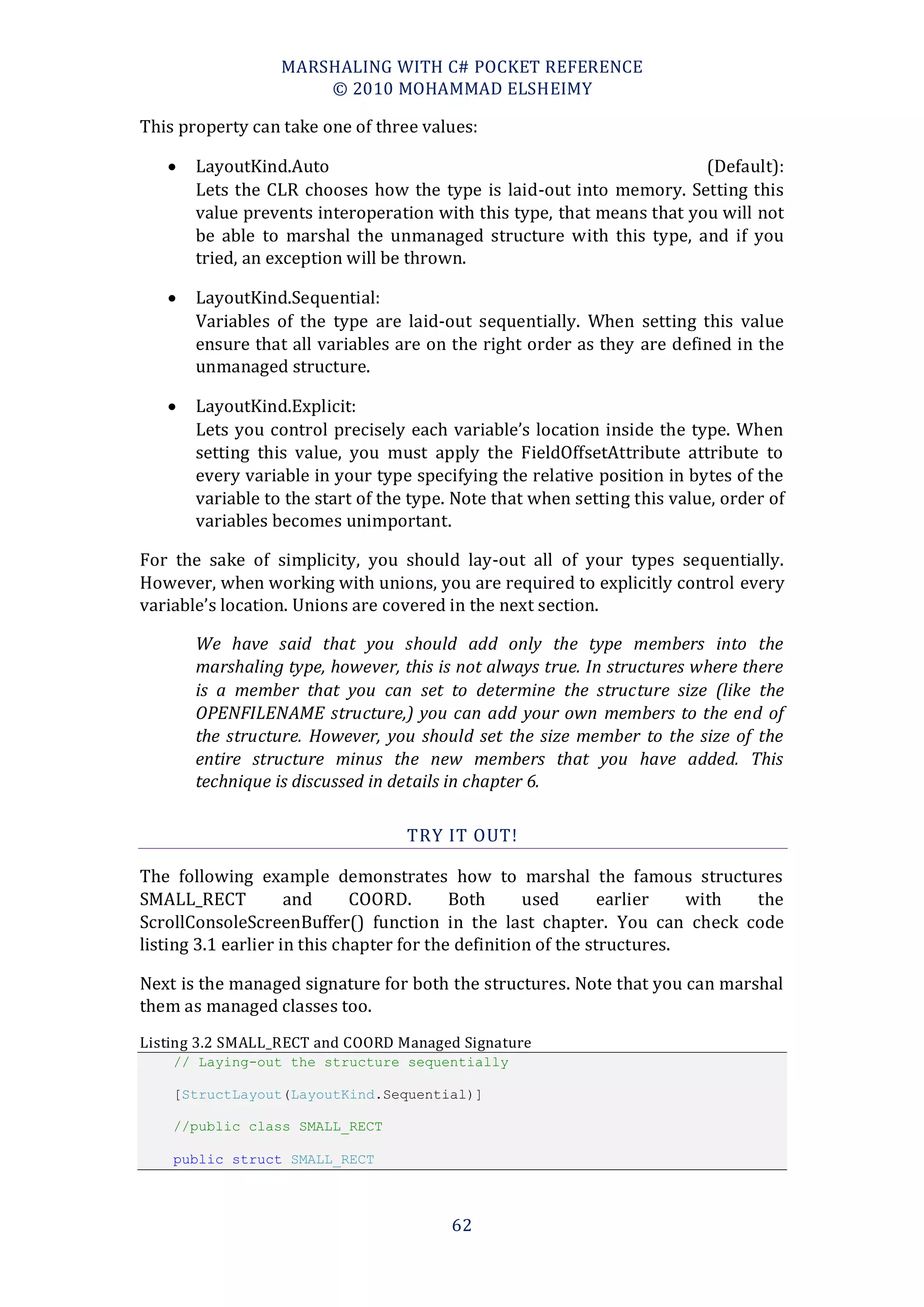 MARSHALING WITH C# POCKET REFERENCE
                      © 2010 MOHAMMAD ELSHEIMY

This property can take one of three values:

      LayoutKind.Auto                                                 (Default):
       Lets the CLR chooses how the type is laid-out into memory. Setting this
       value prevents interoperation with this type, that means that you will not
       be able to marshal the unmanaged structure with this type, and if you
       tried, an exception will be thrown.

      LayoutKind.Sequential:
       Variables of the type are laid-out sequentially. When setting this value
       ensure that all variables are on the right order as they are defined in the
       unmanaged structure.

      LayoutKind.Explicit:
       Lets you control precisely each variable’s location inside the type. When
       setting this value, you must apply the FieldOffsetAttribute attribute to
       every variable in your type specifying the relative position in bytes of the
       variable to the start of the type. Note that when setting this value, order of
       variables becomes unimportant.

For the sake of simplicity, you should lay-out all of your types sequentially.
However, when working with unions, you are required to explicitly control every
variable’s location. Unions are covered in the next section.

       We have said that you should add only the type members into the
       marshaling type, however, this is not always true. In structures where there
       is a member that you can set to determine the structure size (like the
       OPENFILENAME structure,) you can add your own members to the end of
       the structure. However, you should set the size member to the size of the
       entire structure minus the new members that you have added. This
       technique is discussed in details in chapter 6.

                                  TRY IT OUT!

The following example demonstrates how to marshal the famous structures
SMALL_RECT           and      COORD.       Both      used       earlier   with the
ScrollConsoleScreenBuffer() function in the last chapter. You can check code
listing 3.1 earlier in this chapter for the definition of the structures.

Next is the managed signature for both the structures. Note that you can marshal
them as managed classes too.
Listing 3.2 SMALL_RECT and COORD Managed Signature
    // Laying-out the structure sequentially

    [StructLayout(LayoutKind.Sequential)]

    //public class SMALL_RECT

    public struct SMALL_RECT



                                        62
 