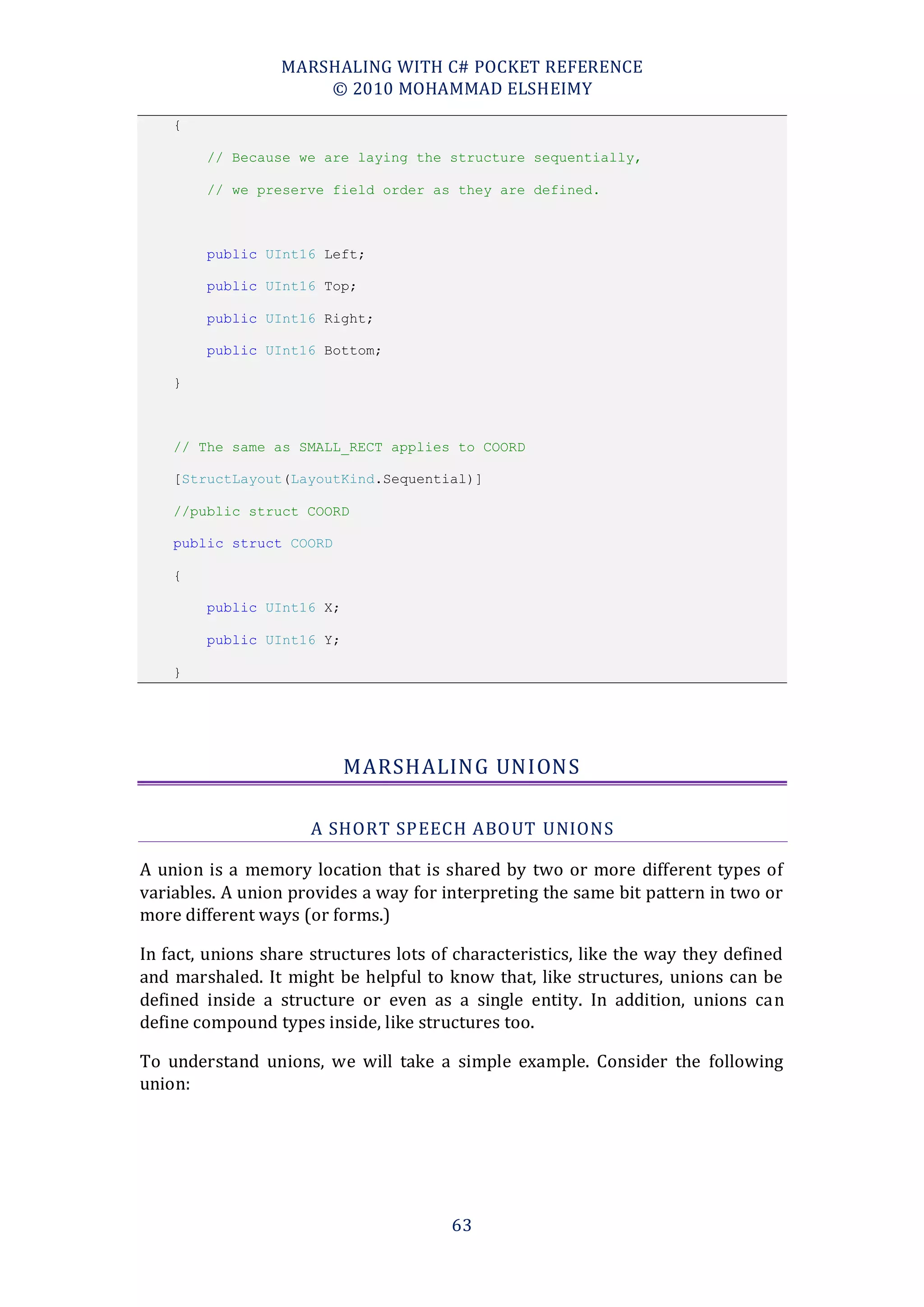 MARSHALING WITH C# POCKET REFERENCE
                      © 2010 MOHAMMAD ELSHEIMY
    {

        // Because we are laying the structure sequentially,

        // we preserve field order as they are defined.



        public UInt16 Left;

        public UInt16 Top;

        public UInt16 Right;

        public UInt16 Bottom;

    }



    // The same as SMALL_RECT applies to COORD

    [StructLayout(LayoutKind.Sequential)]

    //public struct COORD

    public struct COORD

    {

        public UInt16 X;

        public UInt16 Y;

    }




                           MARSHALING UNIONS

                      A SHORT SPEECH ABO UT UNIONS

A union is a memory location that is shared by two or more different types of
variables. A union provides a way for interpreting the same bit pattern in two or
more different ways (or forms.)

In fact, unions share structures lots of characteristics, like the way they defined
and marshaled. It might be helpful to know that, like structures, unions can be
defined inside a structure or even as a single entity. In addition, unions can
define compound types inside, like structures too.

To understand unions, we will take a simple example. Consider the following
union:




                                        63
 