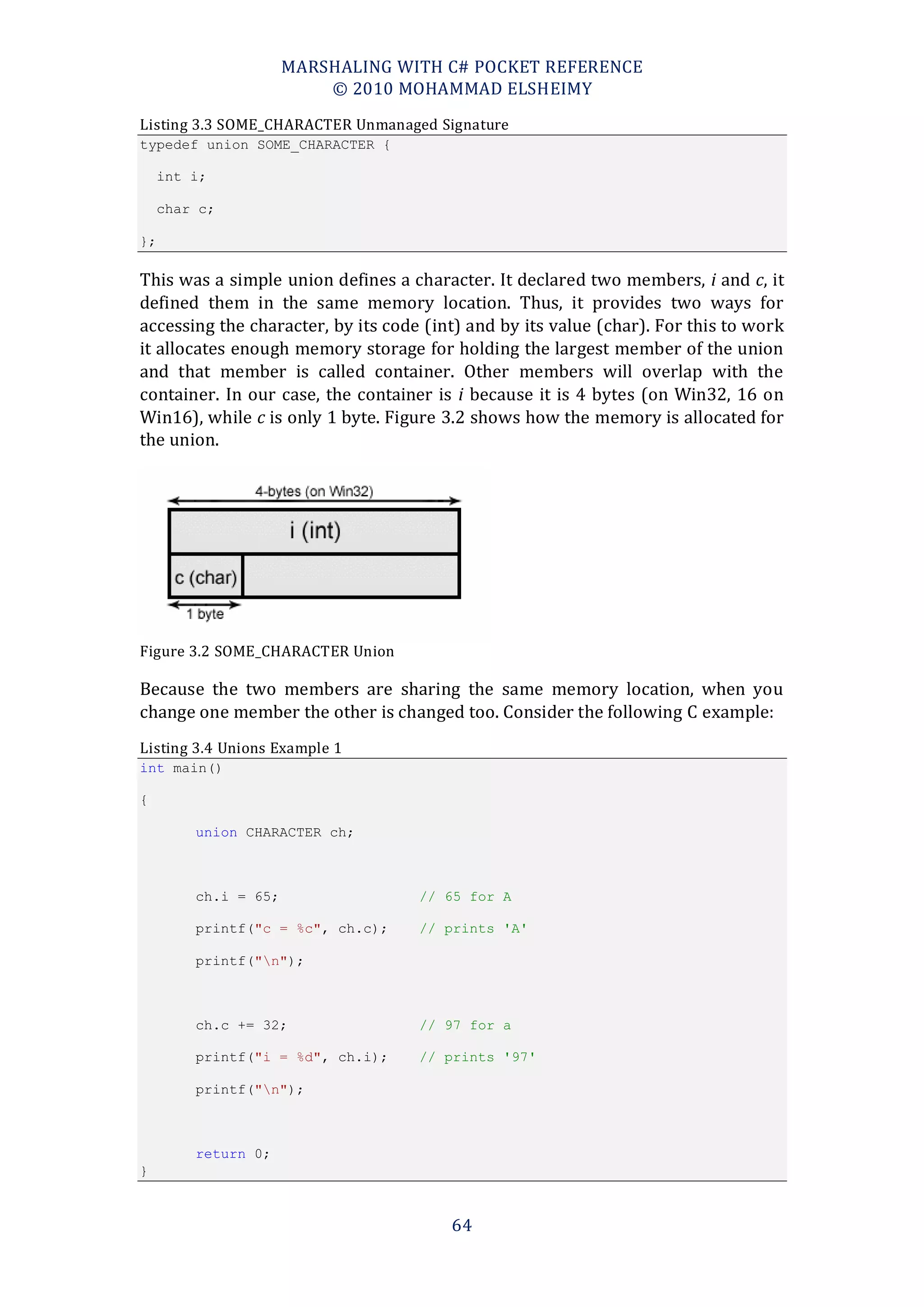 MARSHALING WITH C# POCKET REFERENCE
                          © 2010 MOHAMMAD ELSHEIMY
Listing 3.3 SOME_CHARACTER Unmanaged Signature
typedef union SOME_CHARACTER {

     int i;

     char c;

};

This was a simple union defines a character. It declared two members, i and c, it
defined them in the same memory location. Thus, it provides two ways for
accessing the character, by its code (int) and by its value (char). For this to work
it allocates enough memory storage for holding the largest member of the union
and that member is called container. Other members will overlap with the
container. In our case, the container is i because it is 4 bytes (on Win32, 16 on
Win16), while c is only 1 byte. Figure 3.2 shows how the memory is allocated for
the union.




Figure 3.2 SOME_CHARACTER Union

Because the two members are sharing the same memory location, when you
change one member the other is changed too. Consider the following C example:
Listing 3.4 Unions Example 1
int main()

{

         union CHARACTER ch;



         ch.i = 65;                 // 65 for A

         printf("c = %c", ch.c);    // prints 'A'

         printf("n");



         ch.c += 32;                // 97 for a

         printf("i = %d", ch.i);    // prints '97'

         printf("n");



         return 0;
}



                                        64
 
