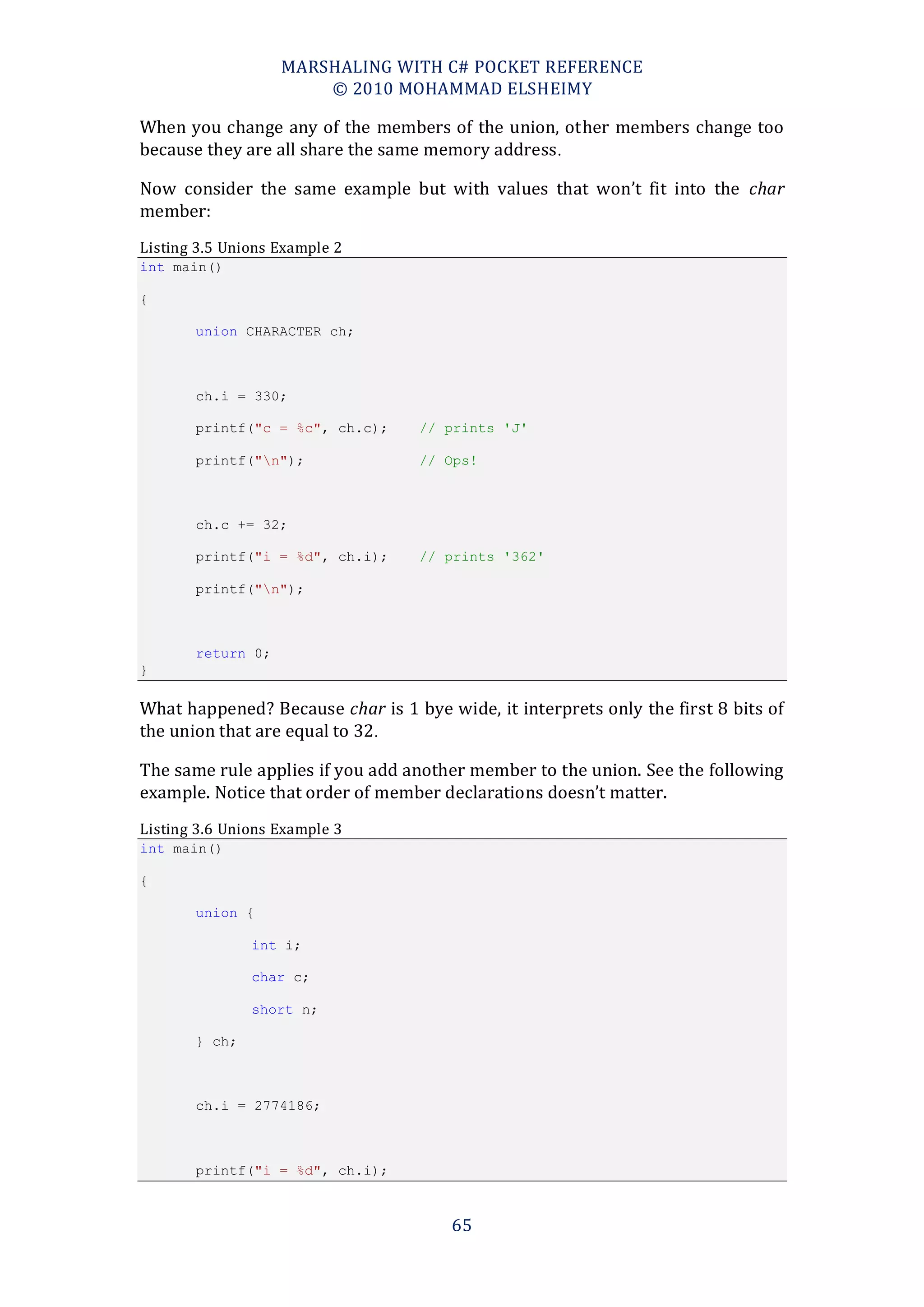MARSHALING WITH C# POCKET REFERENCE
                       © 2010 MOHAMMAD ELSHEIMY

When you change any of the members of the union, other members change too
because they are all share the same memory address .

Now consider the same example but with values that won’t fit into the char
member:
Listing 3.5 Unions Example 2
int main()

{

       union CHARACTER ch;



       ch.i = 330;

       printf("c = %c", ch.c);     // prints 'J'

       printf("n");               // Ops!



       ch.c += 32;

       printf("i = %d", ch.i);     // prints '362'

       printf("n");



       return 0;
}

What happened? Because char is 1 bye wide, it interprets only the first 8 bits of
the union that are equal to 32.

The same rule applies if you add another member to the union. See the following
example. Notice that order of member declarations doesn’t matter.
Listing 3.6 Unions Example 3
int main()

{

       union {

               int i;

               char c;

               short n;

       } ch;



       ch.i = 2774186;



       printf("i = %d", ch.i);



                                       65
 