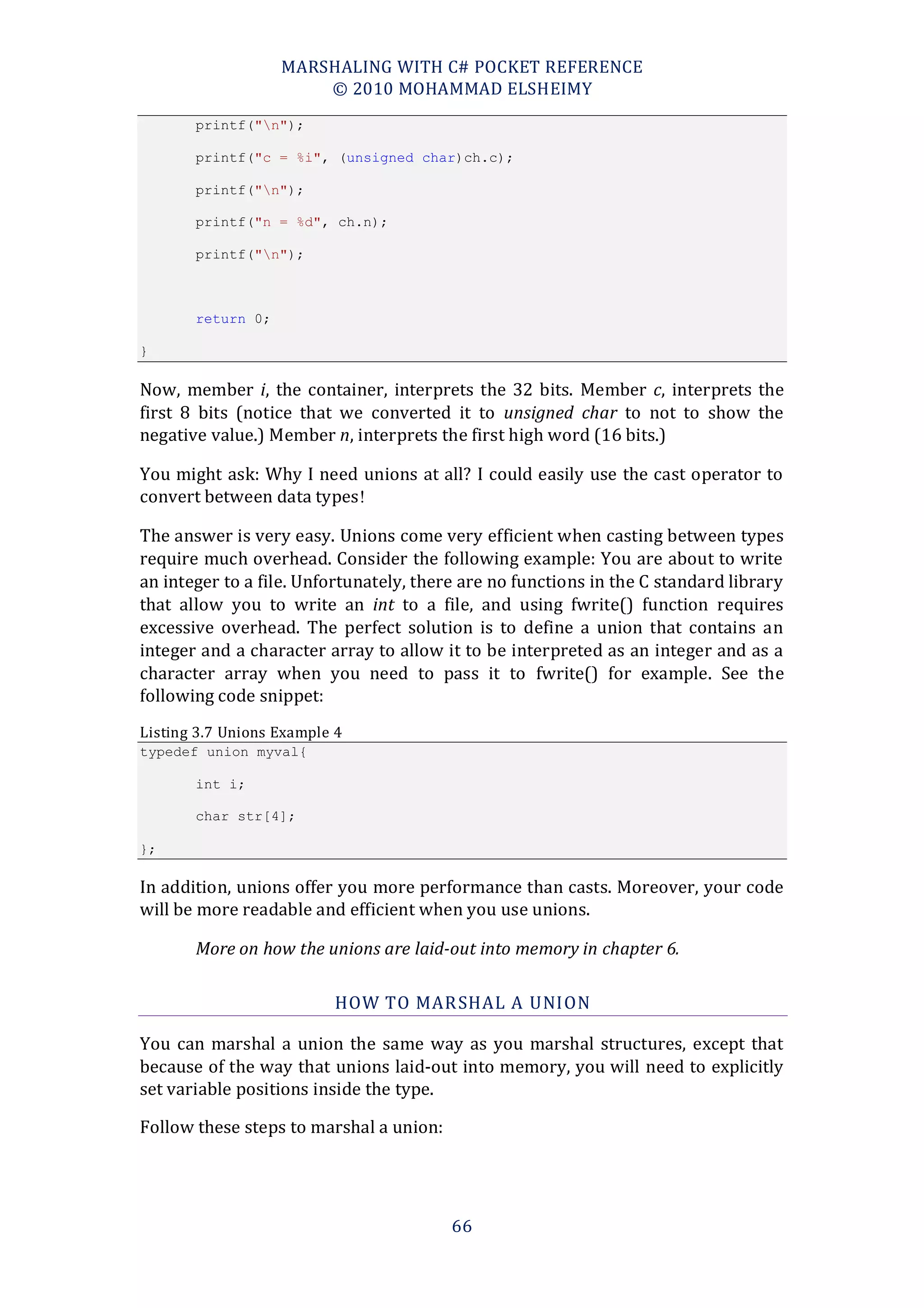 MARSHALING WITH C# POCKET REFERENCE
                       © 2010 MOHAMMAD ELSHEIMY
       printf("n");

       printf("c = %i", (unsigned char)ch.c);

       printf("n");

       printf("n = %d", ch.n);

       printf("n");



       return 0;

}

Now, member i, the container, interprets the 32 bits. Member c, interprets the
first 8 bits (notice that we converted it to unsigned char to not to show the
negative value.) Member n, interprets the first high word (16 bits.)

You might ask: Why I need unions at all? I could easily use the cast operator to
convert between data types !

The answer is very easy. Unions come very efficient when casting between types
require much overhead. Consider the following example: You are about to write
an integer to a file. Unfortunately, there are no functions in the C standard library
that allow you to write an int to a file, and using fwrite() function requires
excessive overhead. The perfect solution is to define a union that contains an
integer and a character array to allow it to be interpreted as an integer and as a
character array when you need to pass it to fwrite() for example. See the
following code snippet:
Listing 3.7 Unions Example 4
typedef union myval{

       int i;

       char str[4];

};

In addition, unions offer you more performance than casts. Moreover, your code
will be more readable and efficient when you use unions.

       More on how the unions are laid-out into memory in chapter 6.

                          HOW TO MAR SHAL A UNION

You can marshal a union the same way as you marshal structures, except that
because of the way that unions laid-out into memory, you will need to explicitly
set variable positions inside the type.

Follow these steps to marshal a union:




                                         66
 