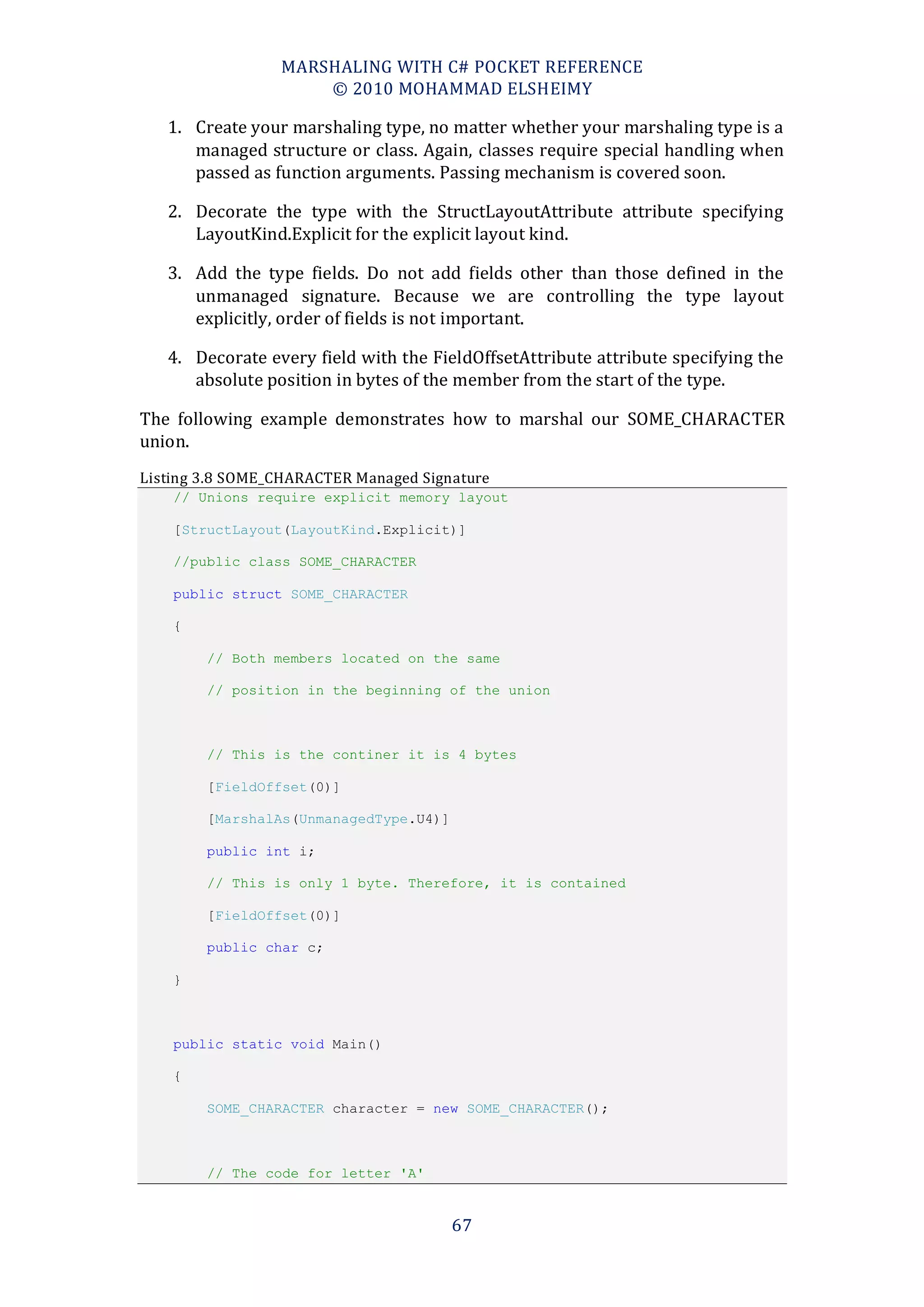 MARSHALING WITH C# POCKET REFERENCE
                     © 2010 MOHAMMAD ELSHEIMY

   1. Create your marshaling type, no matter whether your marshaling type is a
      managed structure or class. Again, classes require special handling when
      passed as function arguments. Passing mechanism is covered soon.

   2. Decorate the type with the StructLayoutAttribute attribute specifying
      LayoutKind.Explicit for the explicit layout kind.

   3. Add the type fields. Do not add fields other than those defined in the
      unmanaged signature. Because we are controlling the type layout
      explicitly, order of fields is not important.

   4. Decorate every field with the FieldOffsetAttribute attribute specifying the
      absolute position in bytes of the member from the start of the type.

The following example demonstrates how to marshal our SOME_CHARACTER
union.
Listing 3.8 SOME_CHARACTER Managed Signature
    // Unions require explicit memory layout

    [StructLayout(LayoutKind.Explicit)]

    //public class SOME_CHARACTER

    public struct SOME_CHARACTER

    {

        // Both members located on the same

        // position in the beginning of the union



        // This is the continer it is 4 bytes

        [FieldOffset(0)]

        [MarshalAs(UnmanagedType.U4)]

        public int i;

        // This is only 1 byte. Therefore, it is contained

        [FieldOffset(0)]

        public char c;

    }



    public static void Main()

    {

        SOME_CHARACTER character = new SOME_CHARACTER();



        // The code for letter 'A'


                                        67
 