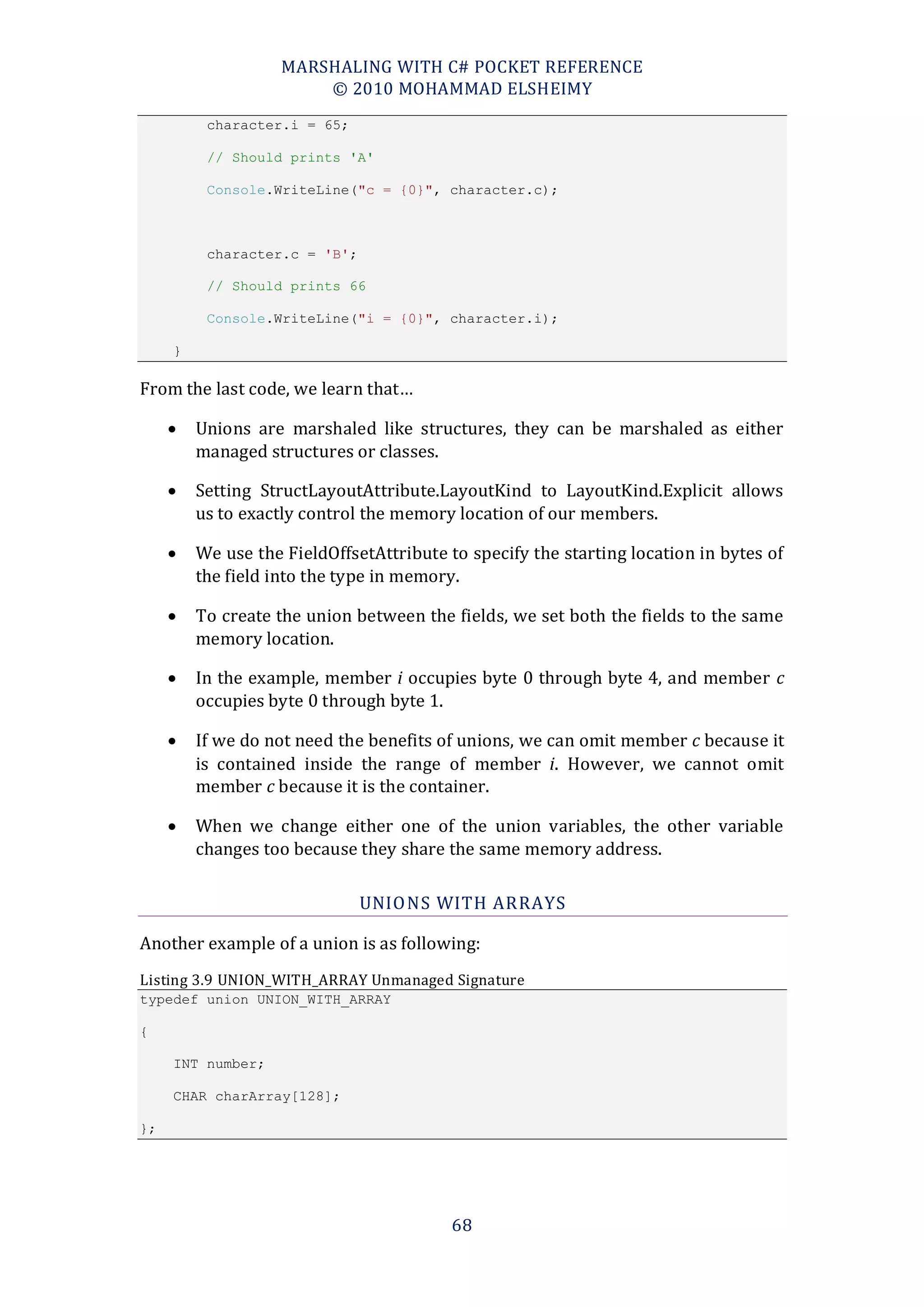 MARSHALING WITH C# POCKET REFERENCE
                        © 2010 MOHAMMAD ELSHEIMY
          character.i = 65;

          // Should prints 'A'

          Console.WriteLine("c = {0}", character.c);



          character.c = 'B';

          // Should prints 66

          Console.WriteLine("i = {0}", character.i);

     }

From the last code, we learn that…

        Unions are marshaled like structures, they can be marshaled as either
         managed structures or classes.

        Setting StructLayoutAttribute.LayoutKind to LayoutKind.Explicit allows
         us to exactly control the memory location of our members.

        We use the FieldOffsetAttribute to specify the starting location in bytes of
         the field into the type in memory.

        To create the union between the fields, we set both the fields to the same
         memory location.

        In the example, member i occupies byte 0 through byte 4, and member c
         occupies byte 0 through byte 1.

        If we do not need the benefits of unions, we can omit member c because it
         is contained inside the range of member i. However, we cannot omit
         member c because it is the container.

        When we change either one of the union variables, the other variable
         changes too because they share the same memory address.

                               UNIO NS WITH ARRAYS

Another example of a union is as following:
Listing 3.9 UNION_WITH_ARRAY Unmanaged Signature
typedef union UNION_WITH_ARRAY

{

     INT number;

     CHAR charArray[128];

};




                                          68
 