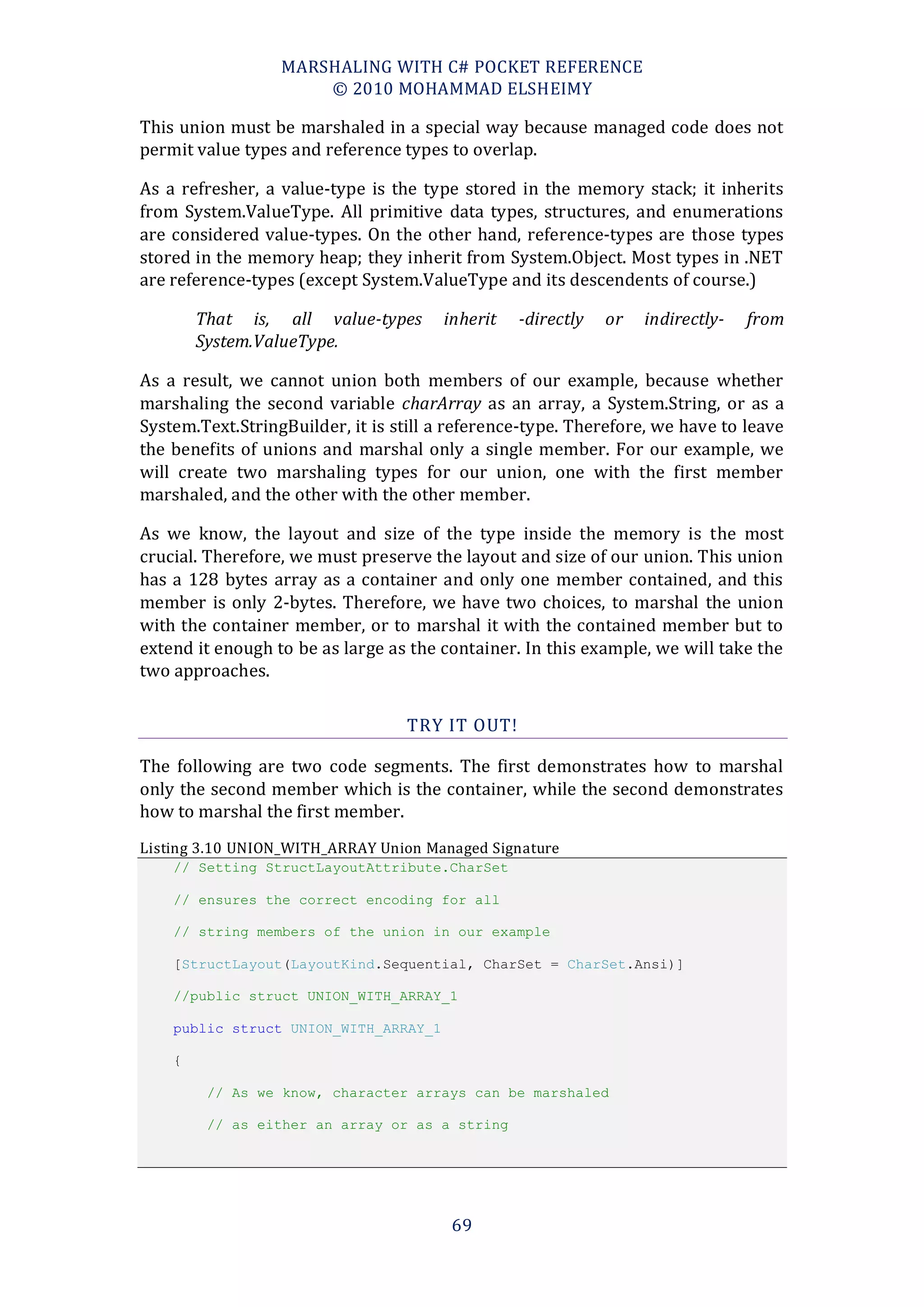 MARSHALING WITH C# POCKET REFERENCE
                      © 2010 MOHAMMAD ELSHEIMY

This union must be marshaled in a special way because managed code does not
permit value types and reference types to overlap.

As a refresher, a value-type is the type stored in the memory stack; it inherits
from System.ValueType. All primitive data types, structures, and enumerations
are considered value-types. On the other hand, reference-types are those types
stored in the memory heap; they inherit from System.Object. Most types in .NET
are reference-types (except System.ValueType and its descendents of course.)

        That is, all value-types       inherit   -directly   or   indirectly-   from
        System.ValueType.

As a result, we cannot union both members of our example, because whether
marshaling the second variable charArray as an array, a System.String, or as a
System.Text.StringBuilder, it is still a reference-type. Therefore, we have to leave
the benefits of unions and marshal only a single member. For our example, we
will create two marshaling types for our union, one with the first member
marshaled, and the other with the other member.

As we know, the layout and size of the type inside the memory is the most
crucial. Therefore, we must preserve the layout and size of our union. This union
has a 128 bytes array as a container and only one member contained, and this
member is only 2-bytes. Therefore, we have two choices, to marshal the union
with the container member, or to marshal it with the contained member but to
extend it enough to be as large as the container. In this example, we will take the
two approaches.

                                  TRY IT OUT!

The following are two code segments. The first demonstrates how to marshal
only the second member which is the container, while the second demonstrates
how to marshal the first member.
Listing 3.10 UNION_WITH_ARRAY Union Managed Signature
    // Setting StructLayoutAttribute.CharSet

    // ensures the correct encoding for all

    // string members of the union in our example

    [StructLayout(LayoutKind.Sequential, CharSet = CharSet.Ansi)]

    //public struct UNION_WITH_ARRAY_1

    public struct UNION_WITH_ARRAY_1

    {

         // As we know, character arrays can be marshaled

         // as either an array or as a string




                                        69
 