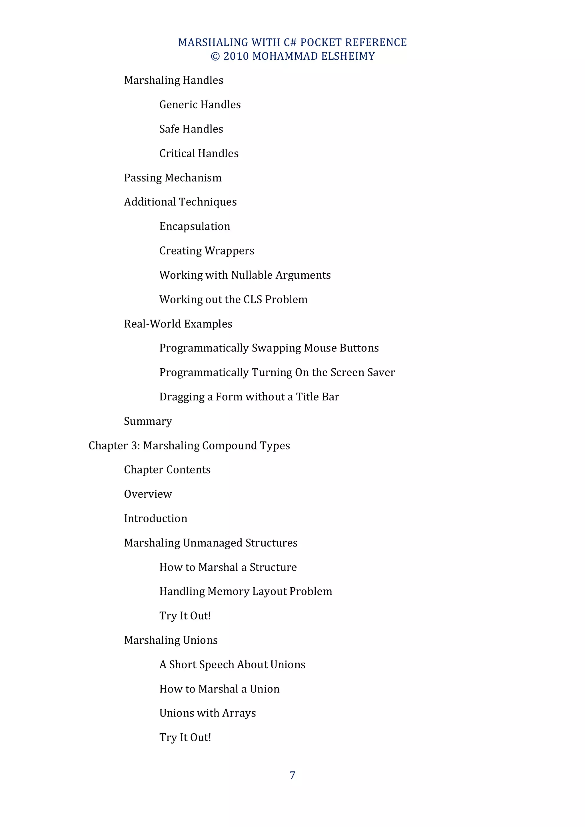 MARSHALING WITH C# POCKET REFERENCE
                     © 2010 MOHAMMAD ELSHEIMY

      Marshaling Handles

            Generic Handles

            Safe Handles

            Critical Handles

      Passing Mechanism

      Additional Techniques

            Encapsulation

            Creating Wrappers

            Working with Nullable Arguments

            Working out the CLS Problem

      Real-World Examples

            Programmatically Swapping Mouse Buttons

            Programmatically Turning On the Screen Saver

            Dragging a Form without a Title Bar

      Summary

Chapter 3: Marshaling Compound Types

      Chapter Contents

      Overview

      Introduction

      Marshaling Unmanaged Structures

            How to Marshal a Structure

            Handling Memory Layout Problem

            Try It Out!

      Marshaling Unions

            A Short Speech About Unions

            How to Marshal a Union

            Unions with Arrays

            Try It Out!


                                     7
 