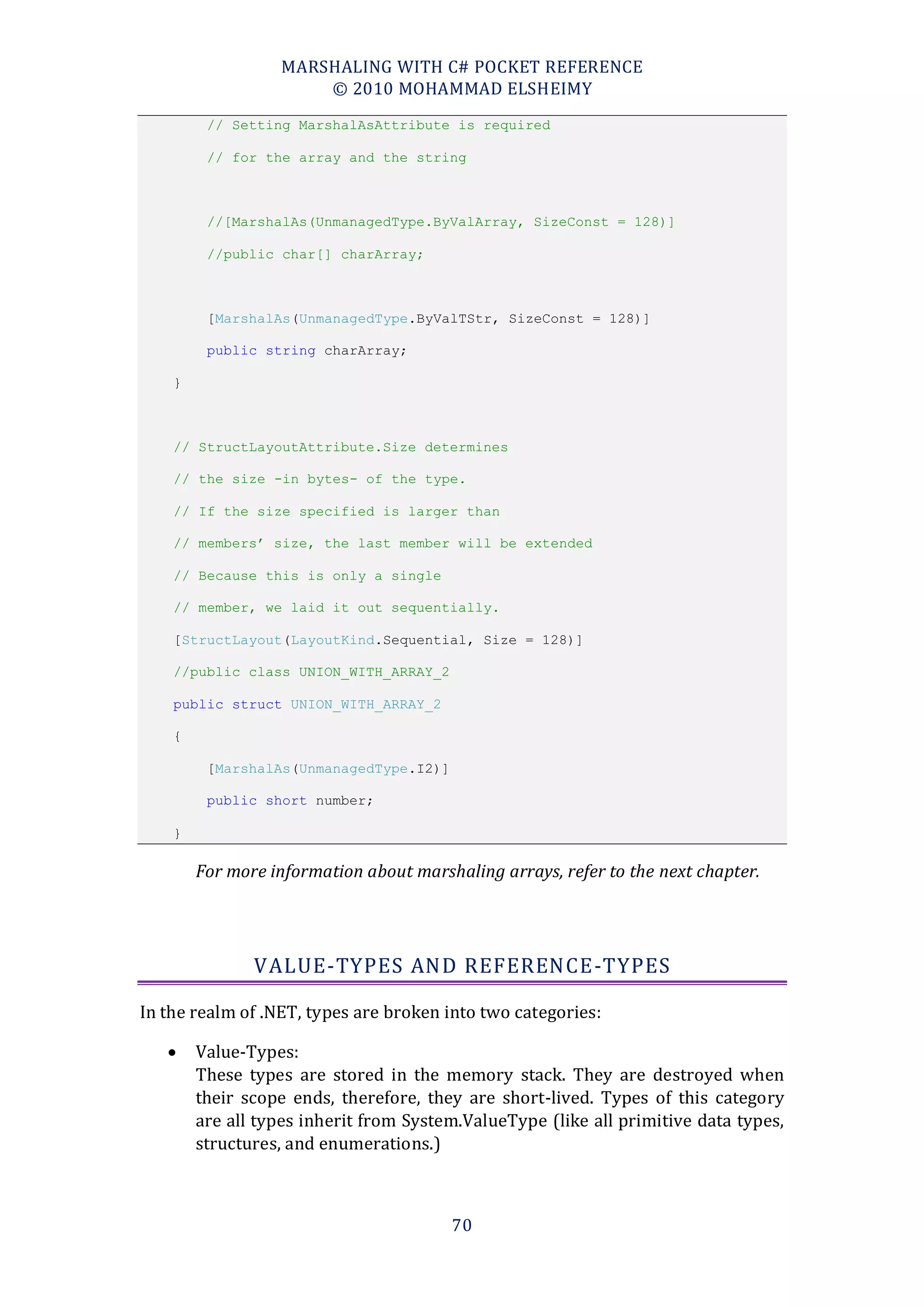 MARSHALING WITH C# POCKET REFERENCE
                      © 2010 MOHAMMAD ELSHEIMY
         // Setting MarshalAsAttribute is required

         // for the array and the string



         //[MarshalAs(UnmanagedType.ByValArray, SizeConst = 128)]

         //public char[] charArray;



         [MarshalAs(UnmanagedType.ByValTStr, SizeConst = 128)]

         public string charArray;

    }



    // StructLayoutAttribute.Size determines

    // the size -in bytes- of the type.

    // If the size specified is larger than

    // members’ size, the last member will be extended

    // Because this is only a single

    // member, we laid it out sequentially.

    [StructLayout(LayoutKind.Sequential, Size = 128)]

    //public class UNION_WITH_ARRAY_2

    public struct UNION_WITH_ARRAY_2

    {

         [MarshalAs(UnmanagedType.I2)]

         public short number;

    }

        For more information about marshaling arrays, refer to the next chapter.




               VALUE-TYPES AND REFERENCE-TYPES

In the realm of .NET, types are broken into two categories:

       Value-Types:
        These types are stored in the memory stack. They are destroyed when
        their scope ends, therefore, they are short-lived. Types of this category
        are all types inherit from System.ValueType (like all primitive data types,
        structures, and enumerations.)



                                         70
 