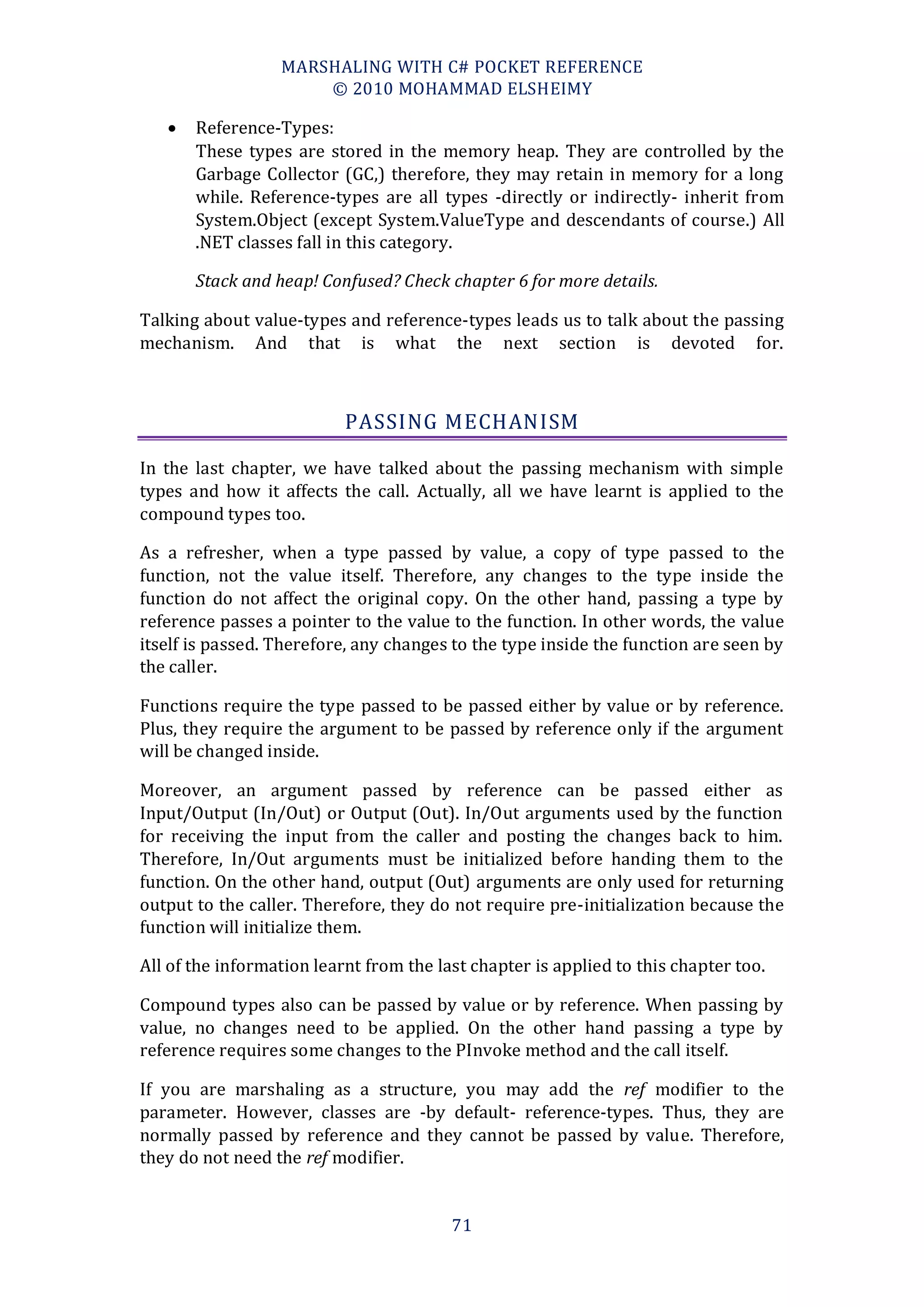 MARSHALING WITH C# POCKET REFERENCE
                      © 2010 MOHAMMAD ELSHEIMY

      Reference-Types:
       These types are stored in the memory heap. They are controlled by the
       Garbage Collector (GC,) therefore, they may retain in memory for a long
       while. Reference-types are all types -directly or indirectly- inherit from
       System.Object (except System.ValueType and descendants of course.) All
       .NET classes fall in this category.

       Stack and heap! Confused? Check chapter 6 for more details.

Talking about value-types and reference-types leads us to talk about the passing
mechanism. And that is what the next section is devoted for.



                           PASSING MECHANISM

In the last chapter, we have talked about the passing mechanism with simple
types and how it affects the call. Actually, all we have learnt is applied to the
compound types too.

As a refresher, when a type passed by value, a copy of type passed to the
function, not the value itself. Therefore, any changes to the type inside the
function do not affect the original copy. On the other hand, passing a type by
reference passes a pointer to the value to the function. In other words, the value
itself is passed. Therefore, any changes to the type inside the function are seen by
the caller.

Functions require the type passed to be passed either by value or by reference.
Plus, they require the argument to be passed by reference only if the argument
will be changed inside.

Moreover, an argument passed by reference can be passed either as
Input/Output (In/Out) or Output (Out). In/Out arguments used by the function
for receiving the input from the caller and posting the changes back to him.
Therefore, In/Out arguments must be initialized before handing them to the
function. On the other hand, output (Out) arguments are only used for returning
output to the caller. Therefore, they do not require pre-initialization because the
function will initialize them.

All of the information learnt from the last chapter is applied to this chapter too.

Compound types also can be passed by value or by reference. When passing by
value, no changes need to be applied. On the other hand passing a type by
reference requires some changes to the PInvoke method and the call itself.

If you are marshaling as a structure, you may add the ref modifier to the
parameter. However, classes are -by default- reference-types. Thus, they are
normally passed by reference and they cannot be passed by value. Therefore,
they do not need the ref modifier.


                                         71
 