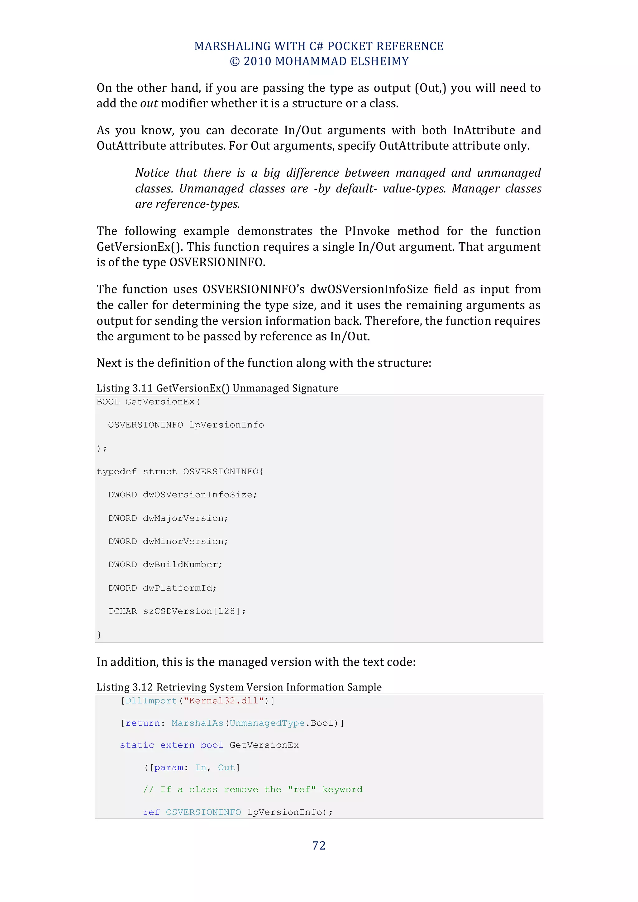 MARSHALING WITH C# POCKET REFERENCE
                       © 2010 MOHAMMAD ELSHEIMY

On the other hand, if you are passing the type as output (Out,) you will need to
add the out modifier whether it is a structure or a class.

As you know, you can decorate In/Out arguments with both InAttribute and
OutAttribute attributes. For Out arguments, specify OutAttribute attribute only.

         Notice that there is a big difference between managed and unmanaged
         classes. Unmanaged classes are -by default- value-types. Manager classes
         are reference-types.

The following example demonstrates the PInvoke method for the function
GetVersionEx(). This function requires a single In/Out argument. That argument
is of the type OSVERSIONINFO.

The function uses OSVERSIONINFO’s dwOSVersionInfoSize field as input from
the caller for determining the type size, and it uses the remaining arguments as
output for sending the version information back. Therefore, the function requires
the argument to be passed by reference as In/Out.

Next is the definition of the function along with the structure:
Listing 3.11 GetVersionEx() Unmanaged Signature
BOOL GetVersionEx(

     OSVERSIONINFO lpVersionInfo

);

typedef struct OSVERSIONINFO{

     DWORD dwOSVersionInfoSize;

     DWORD dwMajorVersion;

     DWORD dwMinorVersion;

     DWORD dwBuildNumber;

     DWORD dwPlatformId;

     TCHAR szCSDVersion[128];

}

In addition, this is the managed version with the text code:
Listing 3.12 Retrieving System Version Information Sample
       [DllImport("Kernel32.dll")]

       [return: MarshalAs(UnmanagedType.Bool)]

       static extern bool GetVersionEx

           ([param: In, Out]

           // If a class remove the "ref" keyword

           ref OSVERSIONINFO lpVersionInfo);


                                           72
 