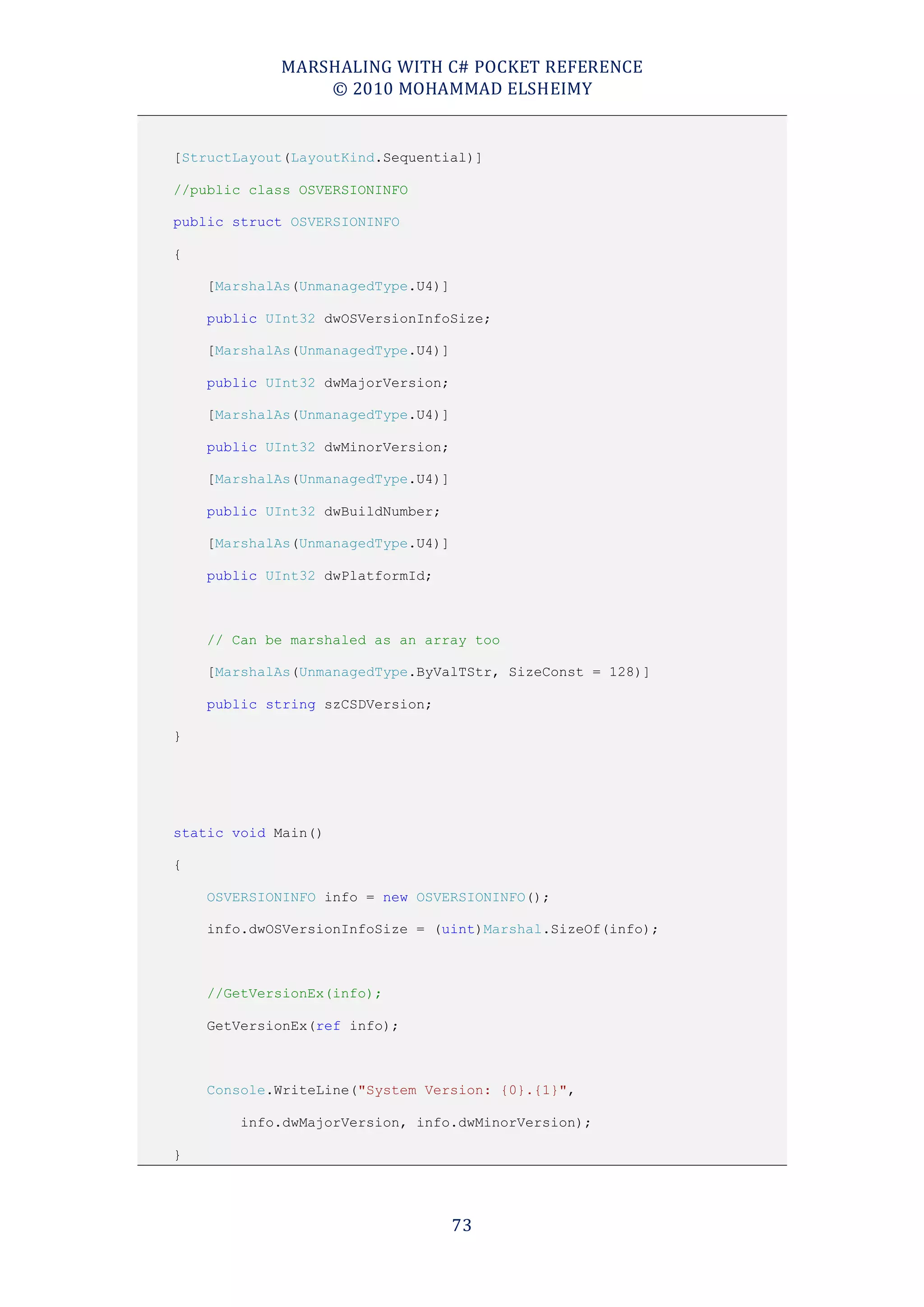 MARSHALING WITH C# POCKET REFERENCE
                © 2010 MOHAMMAD ELSHEIMY


[StructLayout(LayoutKind.Sequential)]

//public class OSVERSIONINFO

public struct OSVERSIONINFO

{

    [MarshalAs(UnmanagedType.U4)]

    public UInt32 dwOSVersionInfoSize;

    [MarshalAs(UnmanagedType.U4)]

    public UInt32 dwMajorVersion;

    [MarshalAs(UnmanagedType.U4)]

    public UInt32 dwMinorVersion;

    [MarshalAs(UnmanagedType.U4)]

    public UInt32 dwBuildNumber;

    [MarshalAs(UnmanagedType.U4)]

    public UInt32 dwPlatformId;



    // Can be marshaled as an array too

    [MarshalAs(UnmanagedType.ByValTStr, SizeConst = 128)]

    public string szCSDVersion;

}




static void Main()

{

    OSVERSIONINFO info = new OSVERSIONINFO();

    info.dwOSVersionInfoSize = (uint)Marshal.SizeOf(info);



    //GetVersionEx(info);

    GetVersionEx(ref info);



    Console.WriteLine("System Version: {0}.{1}",

        info.dwMajorVersion, info.dwMinorVersion);

}




                                    73
 