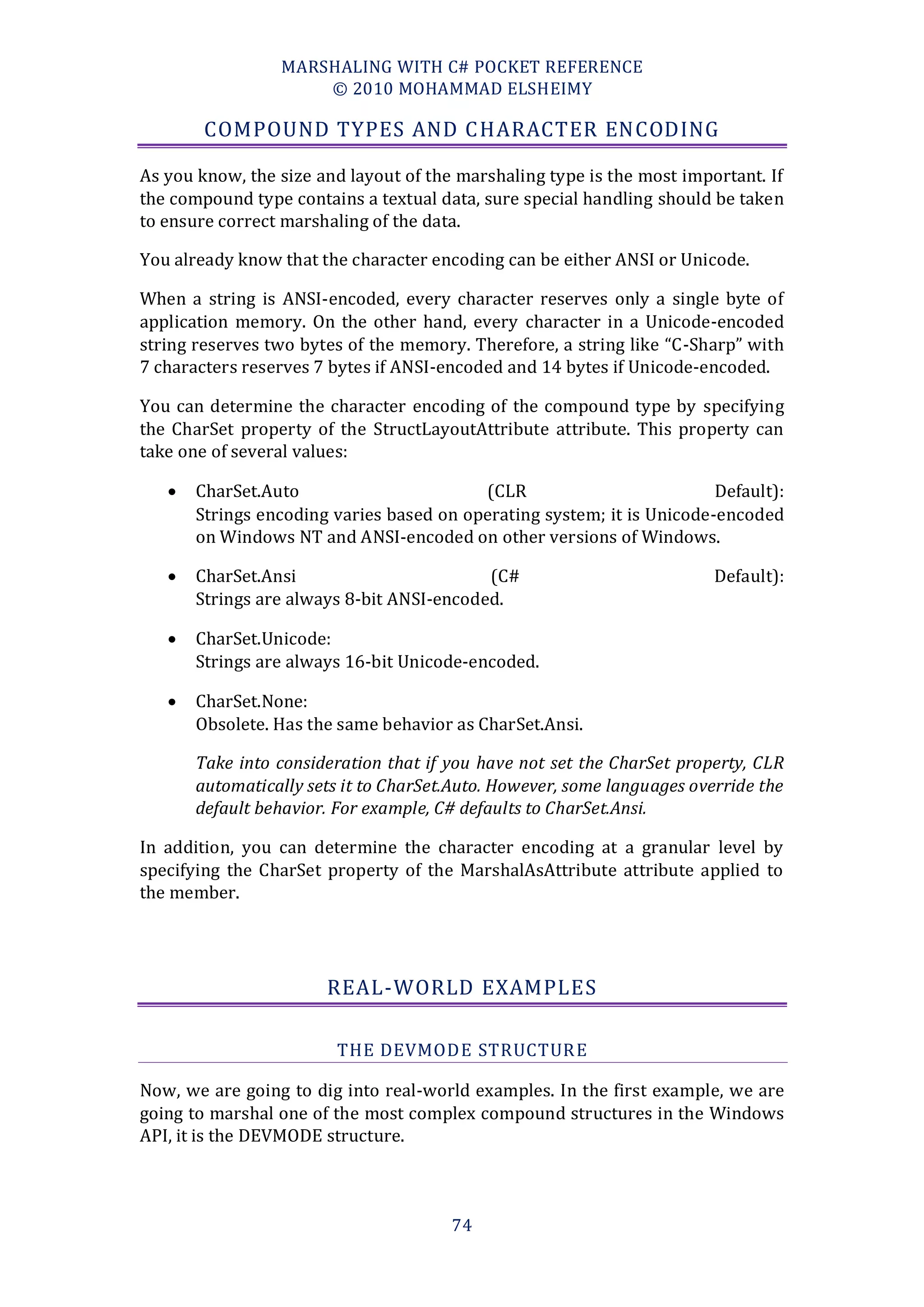 MARSHALING WITH C# POCKET REFERENCE
                     © 2010 MOHAMMAD ELSHEIMY

        COMPOUND TYPES AND C HARACTER ENCODING

As you know, the size and layout of the marshaling type is the most important. If
the compound type contains a textual data, sure special handling should be taken
to ensure correct marshaling of the data.

You already know that the character encoding can be either ANSI or Unicode.

When a string is ANSI-encoded, every character reserves only a single byte of
application memory. On the other hand, every character in a Unicode-encoded
string reserves two bytes of the memory. Therefore, a string like “C-Sharp” with
7 characters reserves 7 bytes if ANSI-encoded and 14 bytes if Unicode-encoded.

You can determine the character encoding of the compound type by specifying
the CharSet property of the StructLayoutAttribute attribute. This property can
take one of several values:

      CharSet.Auto                       (CLR                          Default):
       Strings encoding varies based on operating system; it is Unicode-encoded
       on Windows NT and ANSI-encoded on other versions of Windows.

      CharSet.Ansi                        (C#                           Default):
       Strings are always 8-bit ANSI-encoded.

      CharSet.Unicode:
       Strings are always 16-bit Unicode-encoded.

      CharSet.None:
       Obsolete. Has the same behavior as CharSet.Ansi.

       Take into consideration that if you have not set the CharSet property, CLR
       automatically sets it to CharSet.Auto. However, some languages override the
       default behavior. For example, C# defaults to CharSet.Ansi.

In addition, you can determine the character encoding at a granular level by
specifying the CharSet property of the MarshalAsAttribute attribute applied to
the member.




                       REAL-WORLD EXAMPLES

                         THE DEVMODE STRUCTUR E

Now, we are going to dig into real-world examples. In the first example, we are
going to marshal one of the most complex compound structures in the Windows
API, it is the DEVMODE structure.



                                       74
 