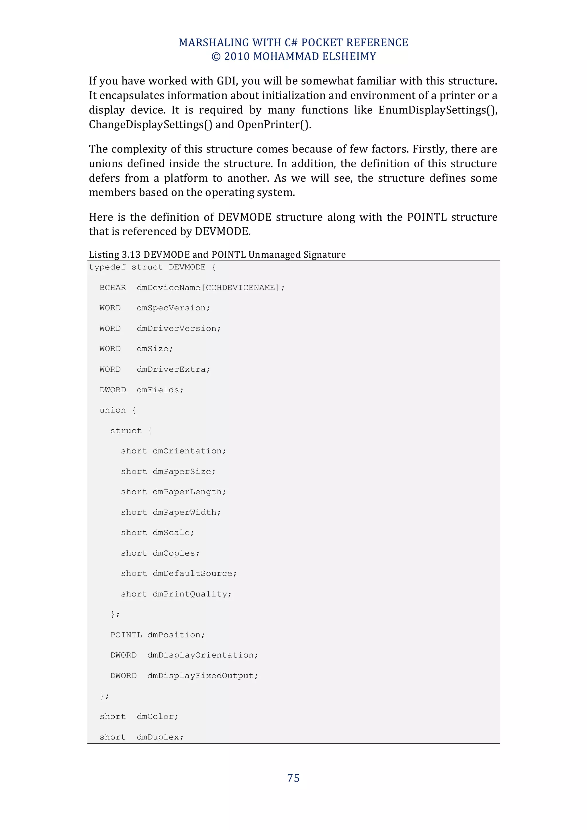 MARSHALING WITH C# POCKET REFERENCE
                        © 2010 MOHAMMAD ELSHEIMY

If you have worked with GDI, you will be somewhat familiar with this structure.
It encapsulates information about initialization and environment of a printer or a
display device. It is required by many functions like EnumDisplaySettings(),
ChangeDisplaySettings() and OpenPrinter().

The complexity of this structure comes because of few factors. Firstly, there are
unions defined inside the structure. In addition, the definition of this structure
defers from a platform to another. As we will see, the structure defines some
members based on the operating system.

Here is the definition of DEVMODE structure along with the POINTL structure
that is referenced by DEVMODE.
Listing 3.13 DEVMODE and POINTL Unmanaged Signature
typedef struct DEVMODE {

  BCHAR   dmDeviceName[CCHDEVICENAME];

  WORD    dmSpecVersion;

  WORD    dmDriverVersion;

  WORD    dmSize;

  WORD    dmDriverExtra;

  DWORD   dmFields;

  union {

    struct {

       short dmOrientation;

       short dmPaperSize;

       short dmPaperLength;

       short dmPaperWidth;

       short dmScale;

       short dmCopies;

       short dmDefaultSource;

       short dmPrintQuality;

    };

    POINTL dmPosition;

    DWORD   dmDisplayOrientation;

    DWORD   dmDisplayFixedOutput;

  };

  short   dmColor;

  short   dmDuplex;



                                         75
 