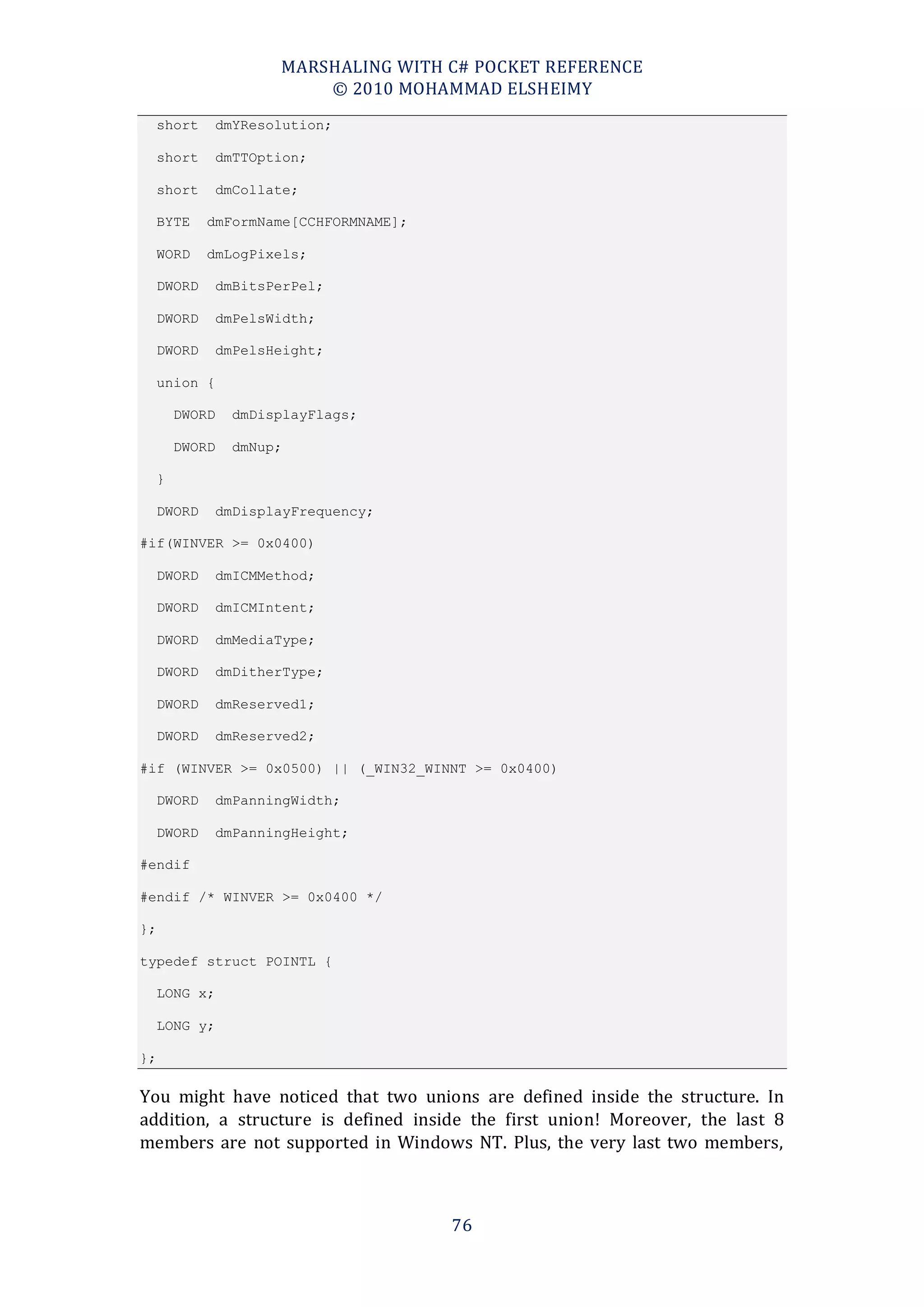MARSHALING WITH C# POCKET REFERENCE
                          © 2010 MOHAMMAD ELSHEIMY
     short    dmYResolution;

     short    dmTTOption;

     short    dmCollate;

     BYTE    dmFormName[CCHFORMNAME];

     WORD    dmLogPixels;

     DWORD    dmBitsPerPel;

     DWORD    dmPelsWidth;

     DWORD    dmPelsHeight;

     union {

         DWORD   dmDisplayFlags;

         DWORD   dmNup;

     }

     DWORD    dmDisplayFrequency;

#if(WINVER >= 0x0400)

     DWORD    dmICMMethod;

     DWORD    dmICMIntent;

     DWORD    dmMediaType;

     DWORD    dmDitherType;

     DWORD    dmReserved1;

     DWORD    dmReserved2;

#if (WINVER >= 0x0500) || (_WIN32_WINNT >= 0x0400)

     DWORD    dmPanningWidth;

     DWORD    dmPanningHeight;

#endif

#endif /* WINVER >= 0x0400 */

};

typedef struct POINTL {

     LONG x;

     LONG y;

};

You might have noticed that two unions are defined inside the structure. In
addition, a structure is defined inside the first union! Moreover, the last 8
members are not supported in Windows NT. Plus, the very last two members,



                                        76
 