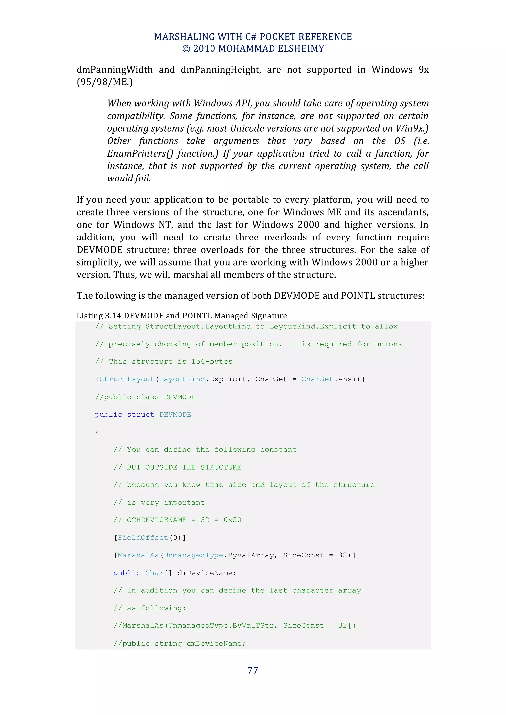 MARSHALING WITH C# POCKET REFERENCE
                      © 2010 MOHAMMAD ELSHEIMY

dmPanningWidth and dmPanningHeight, are not supported in Windows 9x
(95/98/ME.)

        When working with Windows API, you should take care of operating system
        compatibility. Some functions, for instance, are not supported on certain
        operating systems (e.g. most Unicode versions are not supported on Win9x.)
        Other functions take arguments that vary based on the OS (i.e.
        EnumPrinters() function.) If your application tried to call a function, for
        instance, that is not supported by the current operating system, the call
        would fail.

If you need your application to be portable to every platform, you will need to
create three versions of the structure, one for Windows ME and its ascendants,
one for Windows NT, and the last for Windows 2000 and higher versions. In
addition, you will need to create three overloads of every function require
DEVMODE structure; three overloads for the three structures. For the sake of
simplicity, we will assume that you are working with Windows 2000 or a higher
version. Thus, we will marshal all members of the structure.

The following is the managed version of both DEVMODE and POINTL structures:
Listing 3.14 DEVMODE and POINTL Managed Signature
    // Setting StructLayout.LayoutKind to LeyoutKind.Explicit to allow

    // precisely choosing of member position. It is required for unions

    // This structure is 156-bytes

    [StructLayout(LayoutKind.Explicit, CharSet = CharSet.Ansi)]

    //public class DEVMODE

    public struct DEVMODE

    {

         // You can define the following constant

         // BUT OUTSIDE THE STRUCTURE

         // because you know that size and layout of the structure

         // is very important

         // CCHDEVICENAME = 32 = 0x50

         [FieldOffset(0)]

         [MarshalAs(UnmanagedType.ByValArray, SizeConst = 32)]

         public Char[] dmDeviceName;

         // In addition you can define the last character array

         // as following:

         //MarshalAs(UnmanagedType.ByValTStr, SizeConst = 32])

         //public string dmDeviceName;


                                         77
 