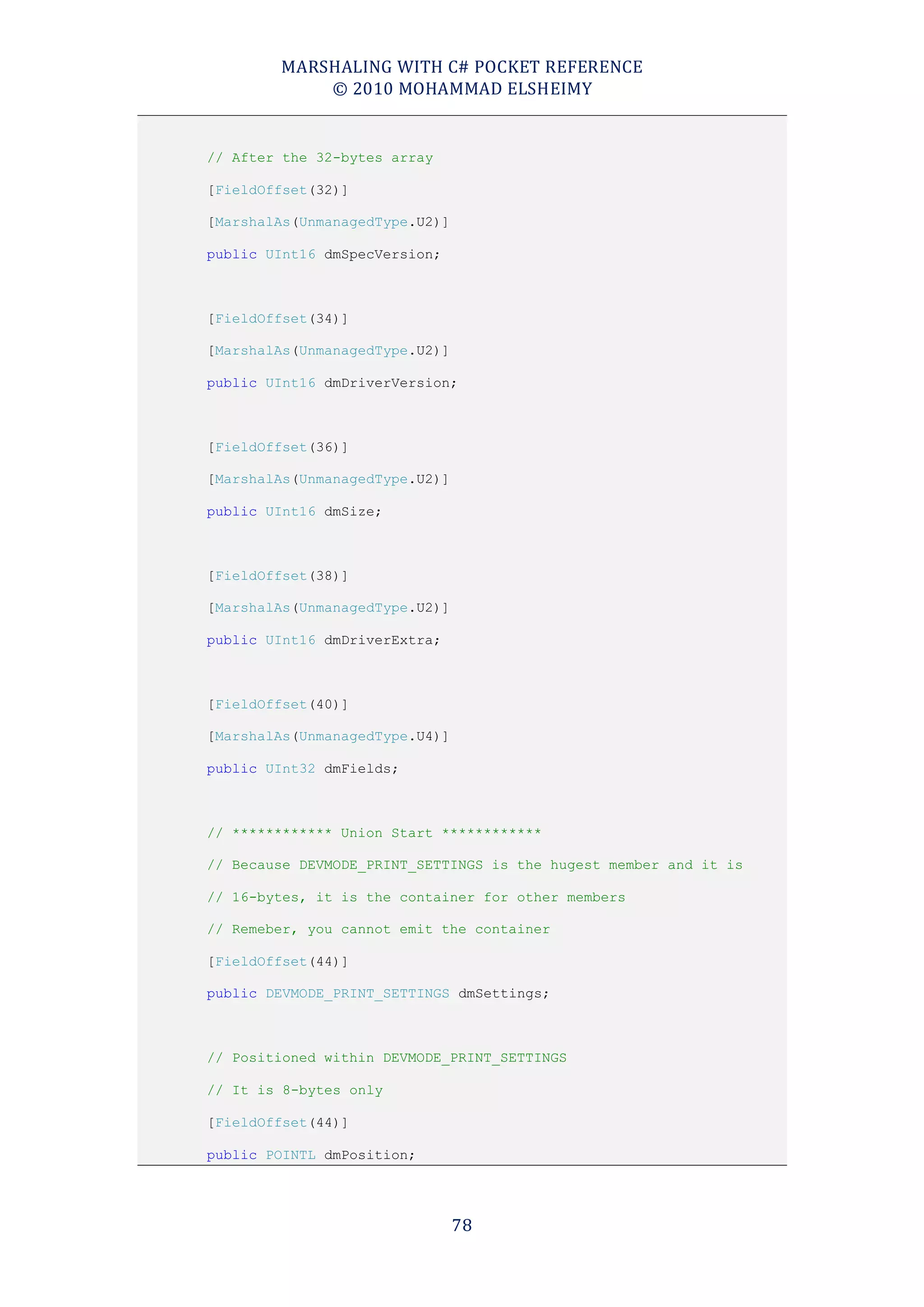 MARSHALING WITH C# POCKET REFERENCE
            © 2010 MOHAMMAD ELSHEIMY


// After the 32-bytes array

[FieldOffset(32)]

[MarshalAs(UnmanagedType.U2)]

public UInt16 dmSpecVersion;



[FieldOffset(34)]

[MarshalAs(UnmanagedType.U2)]

public UInt16 dmDriverVersion;



[FieldOffset(36)]

[MarshalAs(UnmanagedType.U2)]

public UInt16 dmSize;



[FieldOffset(38)]

[MarshalAs(UnmanagedType.U2)]

public UInt16 dmDriverExtra;



[FieldOffset(40)]

[MarshalAs(UnmanagedType.U4)]

public UInt32 dmFields;



// ************ Union Start ************

// Because DEVMODE_PRINT_SETTINGS is the hugest member and it is

// 16-bytes, it is the container for other members

// Remeber, you cannot emit the container

[FieldOffset(44)]

public DEVMODE_PRINT_SETTINGS dmSettings;



// Positioned within DEVMODE_PRINT_SETTINGS

// It is 8-bytes only

[FieldOffset(44)]

public POINTL dmPosition;




                                78
 