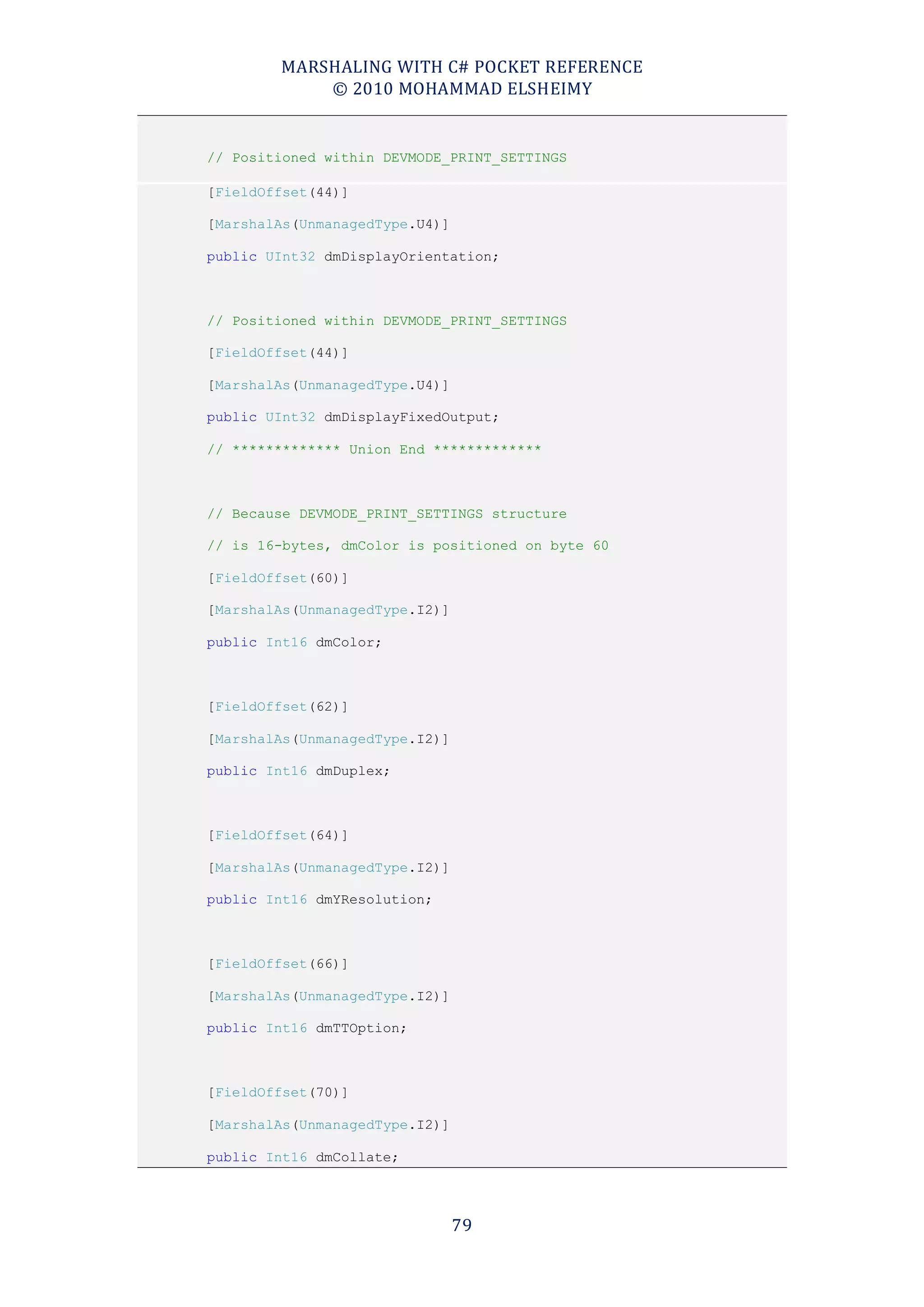 MARSHALING WITH C# POCKET REFERENCE
            © 2010 MOHAMMAD ELSHEIMY


// Positioned within DEVMODE_PRINT_SETTINGS

[FieldOffset(44)]

[MarshalAs(UnmanagedType.U4)]

public UInt32 dmDisplayOrientation;



// Positioned within DEVMODE_PRINT_SETTINGS

[FieldOffset(44)]

[MarshalAs(UnmanagedType.U4)]

public UInt32 dmDisplayFixedOutput;

// ************* Union End *************



// Because DEVMODE_PRINT_SETTINGS structure

// is 16-bytes, dmColor is positioned on byte 60

[FieldOffset(60)]

[MarshalAs(UnmanagedType.I2)]

public Int16 dmColor;



[FieldOffset(62)]

[MarshalAs(UnmanagedType.I2)]

public Int16 dmDuplex;



[FieldOffset(64)]

[MarshalAs(UnmanagedType.I2)]

public Int16 dmYResolution;



[FieldOffset(66)]

[MarshalAs(UnmanagedType.I2)]

public Int16 dmTTOption;



[FieldOffset(70)]

[MarshalAs(UnmanagedType.I2)]

public Int16 dmCollate;




                                79
 