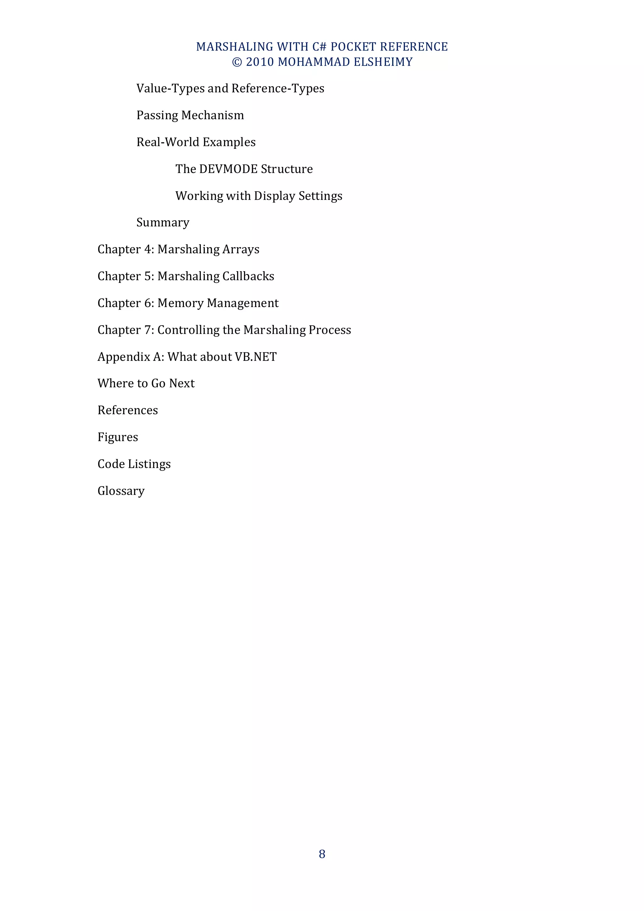 MARSHALING WITH C# POCKET REFERENCE
                       © 2010 MOHAMMAD ELSHEIMY

      Value-Types and Reference-Types

      Passing Mechanism

      Real-World Examples

                The DEVMODE Structure

                Working with Display Settings

      Summary

Chapter 4: Marshaling Arrays

Chapter 5: Marshaling Callbacks

Chapter 6: Memory Management

Chapter 7: Controlling the Marshaling Process

Appendix A: What about VB.NET

Where to Go Next

References

Figures

Code Listings

Glossary




                                        8
 