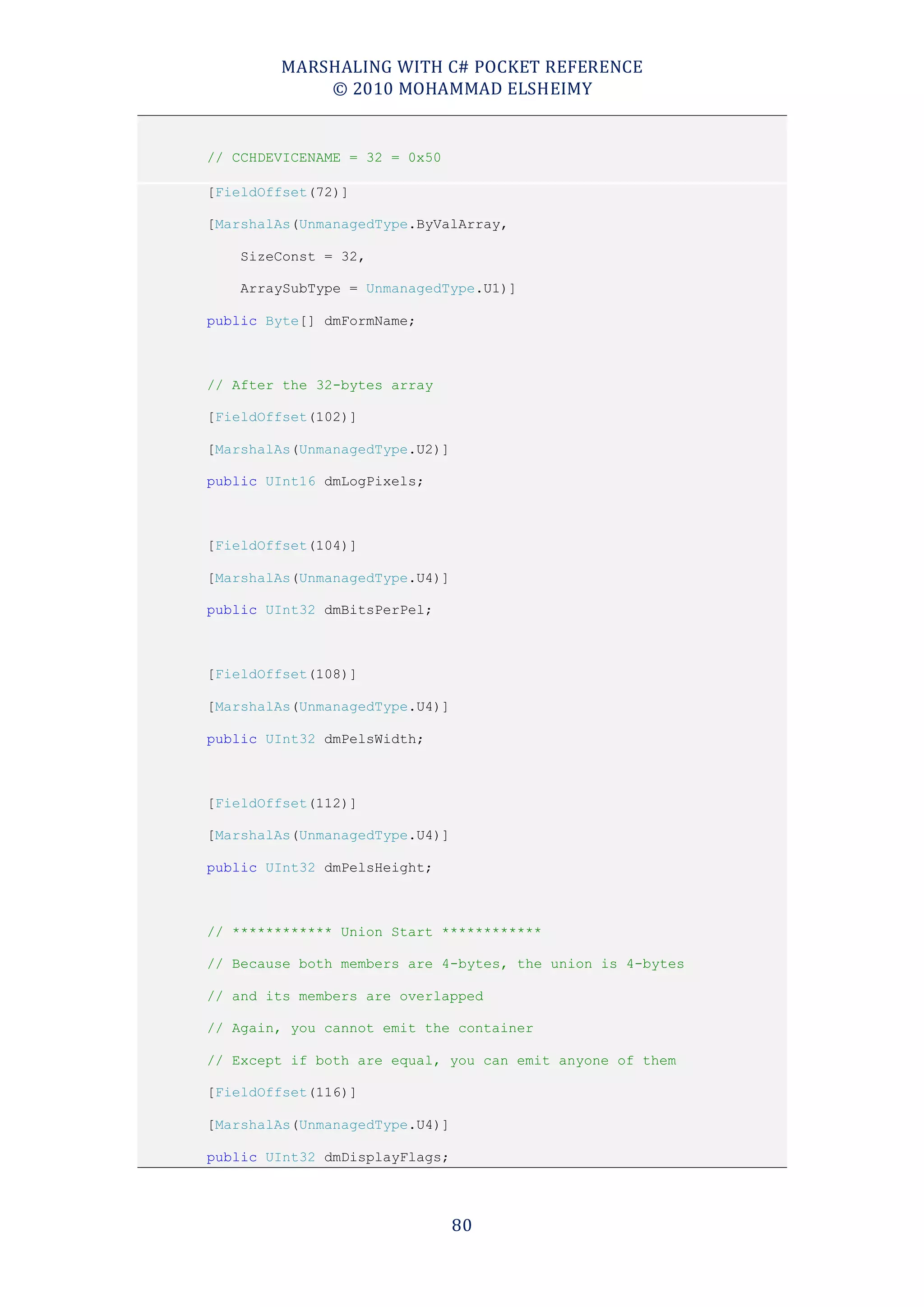MARSHALING WITH C# POCKET REFERENCE
            © 2010 MOHAMMAD ELSHEIMY


// CCHDEVICENAME = 32 = 0x50

[FieldOffset(72)]

[MarshalAs(UnmanagedType.ByValArray,

    SizeConst = 32,

    ArraySubType = UnmanagedType.U1)]

public Byte[] dmFormName;



// After the 32-bytes array

[FieldOffset(102)]

[MarshalAs(UnmanagedType.U2)]

public UInt16 dmLogPixels;



[FieldOffset(104)]

[MarshalAs(UnmanagedType.U4)]

public UInt32 dmBitsPerPel;



[FieldOffset(108)]

[MarshalAs(UnmanagedType.U4)]

public UInt32 dmPelsWidth;



[FieldOffset(112)]

[MarshalAs(UnmanagedType.U4)]

public UInt32 dmPelsHeight;



// ************ Union Start ************

// Because both members are 4-bytes, the union is 4-bytes

// and its members are overlapped

// Again, you cannot emit the container

// Except if both are equal, you can emit anyone of them

[FieldOffset(116)]

[MarshalAs(UnmanagedType.U4)]

public UInt32 dmDisplayFlags;




                                80
 