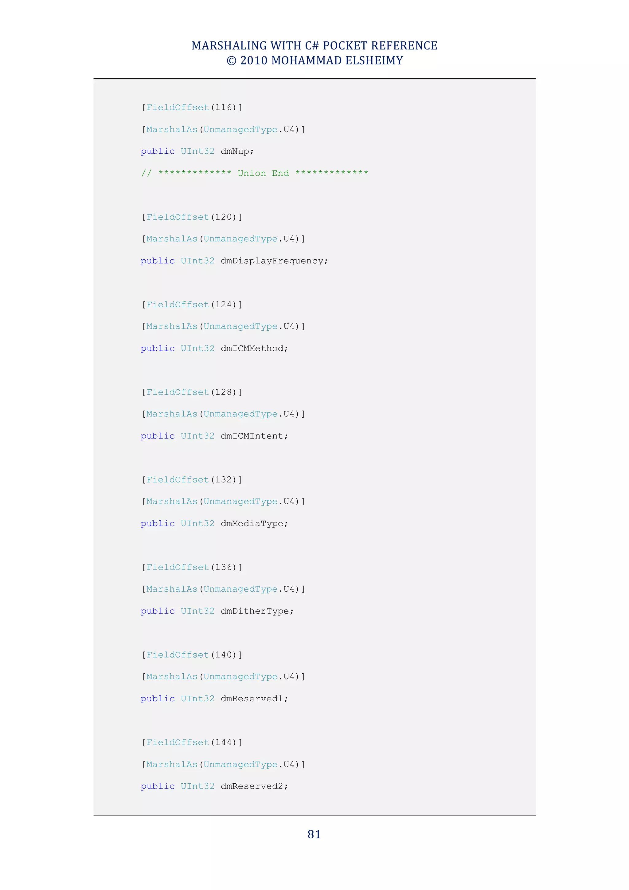 MARSHALING WITH C# POCKET REFERENCE
            © 2010 MOHAMMAD ELSHEIMY


[FieldOffset(116)]

[MarshalAs(UnmanagedType.U4)]

public UInt32 dmNup;

// ************* Union End *************



[FieldOffset(120)]

[MarshalAs(UnmanagedType.U4)]

public UInt32 dmDisplayFrequency;



[FieldOffset(124)]

[MarshalAs(UnmanagedType.U4)]

public UInt32 dmICMMethod;



[FieldOffset(128)]

[MarshalAs(UnmanagedType.U4)]

public UInt32 dmICMIntent;



[FieldOffset(132)]

[MarshalAs(UnmanagedType.U4)]

public UInt32 dmMediaType;



[FieldOffset(136)]

[MarshalAs(UnmanagedType.U4)]

public UInt32 dmDitherType;



[FieldOffset(140)]

[MarshalAs(UnmanagedType.U4)]

public UInt32 dmReserved1;



[FieldOffset(144)]

[MarshalAs(UnmanagedType.U4)]

public UInt32 dmReserved2;




                                81
 