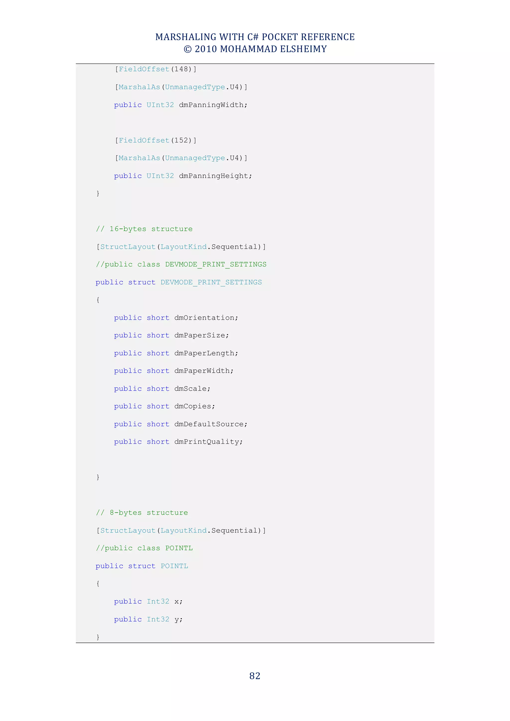 MARSHALING WITH C# POCKET REFERENCE
                © 2010 MOHAMMAD ELSHEIMY
    [FieldOffset(148)]

    [MarshalAs(UnmanagedType.U4)]

    public UInt32 dmPanningWidth;



    [FieldOffset(152)]

    [MarshalAs(UnmanagedType.U4)]

    public UInt32 dmPanningHeight;

}



// 16-bytes structure

[StructLayout(LayoutKind.Sequential)]

//public class DEVMODE_PRINT_SETTINGS

public struct DEVMODE_PRINT_SETTINGS

{

    public short dmOrientation;

    public short dmPaperSize;

    public short dmPaperLength;

    public short dmPaperWidth;

    public short dmScale;

    public short dmCopies;

    public short dmDefaultSource;

    public short dmPrintQuality;



}



// 8-bytes structure

[StructLayout(LayoutKind.Sequential)]

//public class POINTL

public struct POINTL

{

    public Int32 x;

    public Int32 y;

}




                                    82
 